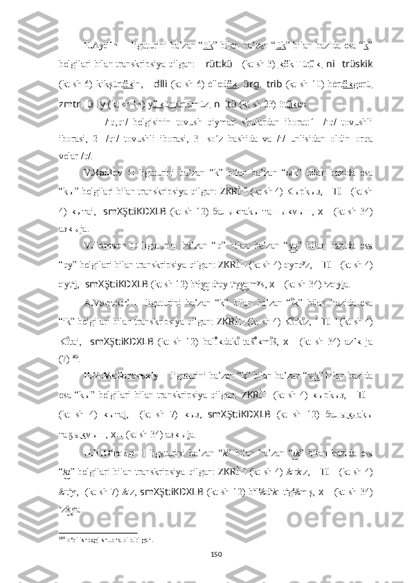 E.Aydin   ??????   ligaturini ba’zan “ ök ” bilan ba’zan “ ük ” bilan bazida esa “ k ”
belgilari bilan transkripsiya qilgan:  ?????? rüt:kü ??????   (kt sh 3)   k ö k Tür ük ,  ni ?????? trüskik
(kt sh 6) ki k şürt ök in,   ?????? dlli   (kt sh 6) ė lled ök ,   ürg ?????? trib   (kt sh 10) bėrt ök g erü ,
zmtr ?????? ü ?????? y   (kt sh 18)   y ük ü nt ürtümüz ,  n ?????? tü   (kt sh 23) öt ük e n.
??????   -   /ıq,qı/   belgisinin   tovush   qiymati   shulardan   iborat:1-   /ıq/   tovushli
iborasi,   2-   /qı/   tovushli   iborasi,   3-   so z   bashida   va   /ı/   unlisidan   oldin   orqaʻ
velar /q/.
V.Radlov   ??????   ligaturini   ba’zan   “k”   bilan   ba’zan   “ыk”   bilan   bazida   esa
“kы” belgilari bilan transkripsiya qilgan:  ZKRİ ??????   (kt sh 4)   K ырkыз,  ?????? TI ??????   (kt sh
4)   k ытаi,     smXŞt:iKDXLB   (kt  sh 12)  бал ыk таkы таш ыk мыш,   ????????????x ??????   (kt  sh 34)
аз kы jа.
V.Tomsen   ??????   ligaturini   ba’zan   “q”   bilan   ba’zan   “ q”   bilan   bazida   esa	
y͜
“qy” belgilari bilan transkripsiya qilgan:  ZKRİ ??????   (kt sh 4)   q yrq y
z,  ?????? TI ??????   (kt sh 4)
q yt a
,	
i̯   ????????????  smXŞt:iKDXLB   (kt sh 12) b a
ł q	y͜ d a
qy t a
γ q	y͜ m y
s,   ????????????x ??????   (kt sh 34)   a
z qy a.	i̯
A.Vamberi   ??????   ligaturini   ba’zan   “k”   bilan   ba’zan   “ k”   bilan   bazida   esa	
ıͦ
“ik” belgilari bilan transkripsiya qilgan:  ZKRİ ??????   (kt sh 4)   K rk z, 
ıͦ	ıͦ ?????? TI ??????   (kt sh 4)
K tai,	
ıͦ   ??????????????????  smXŞt:iKDXLB   (kt   sh   12)   bal k	ıͦ dak   taš	ıͦ k	ıͦ m š,	ıͦ   ????????????x ??????   (kt   sh   34)   az ik   ja
(?) 189
.
P.M.Melioranskiy  ??????   ligaturini ba’zan “k” bilan ba’zan “ k” bilan bazida	
ы͜
esa   “kы”   belgilari   bilan   transkripsiya   qilgan:   ZKRİ ??????   (kt   sh   4)   k ырkыз,   ?????? TI ??????
(kt   sh   4)   k ыта ,	
i̯   ??????????????????  (kt   sh   7)   k ыз,   smXŞt:iKDXLB   (kt   sh   12)   бал k	ы͜ даkы
та	
ҕ kы͜ мыш,   ????????????x ??????   (kt sh 34)   aз kы a.	i̯
H.N.O rqun  	
ʻ ??????   ligaturini   ba’zan   “ k ”   bilan   ba’zan   “ k	ı͜ ”   bilan   bazida   esa
“ ı	
k͜ ” belgilari bilan transkripsiya qilgan:   ZKRİ ??????   (kt sh 4)   k ır k ı
z,   ?????? TI ??????   (kt sh 4)
k ıt a
y ,   ??????????????????  (kt sh 7)   k ız,   smXŞt:iKDXLB   (kt sh 12) b a
l ı	
͜
k d a
k ı t a
g ı	͜
k m ı
ş,   ????????????x ??????   (kt sh 34)
a
z k	
͜ ı
y a.
189
 o‘qilishdagi shupha bildirilgan.
150 
