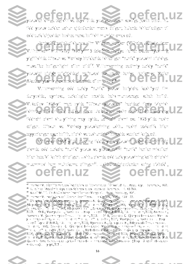 yozuvlar kimga tegishli va qaysi   tilda   yozilgan   degan   savolga   javob   topdi.   Bu
ikki   yozuv   turklar   uchun   ajdodlardan   meros   qolgan;   bularda   ishlatiladigan   til
eski turk lahjasidan boshqa narsa bo lishiʻ   mumkin emas   edi.
Daniyalik taniqli tilshunos olim Vilgelm Tomsen (Vilhelm Ludwig   Peter
V.Thomsen   1842-1927)   1893-yil   15-dekabrda   Daniya   Fanlar   akademiyasining
yig ilishida	
ʻ   O rxun	ʻ   va   Yenisey   bitiklarida   ishlatilgan   “runik” yozuvini o qishga	ʻ
muvaffaq   bo lganligini   e’lon   qildi	
ʻ 47
.   V.Tomsenning   qadimiy   turkiy   “runik”
yozuvini   o qish   to g risidagi   ma’ruzasi   tez   orada   Daniya   Fanlar   va	
ʻ ʻ ʻ   Xatlar
Akademiyasining   axborot   buletenida   e’lon   qilindi 48
.
V.Tomsenning   eski   turkiy   “runik”   yozuvi   bo yicha   kashfiyoti   ilm	
ʻ
dunyosida,   ayniqsa,   turkologlar   orasida   bahs-munozaraga   sabab   bo ldi.	
ʻ
V.Radlov   1894-yil   mart   oyida   “O rxun   yozuvlari”   haqidagi   ilmiy   izlanish	
ʻ
ishining   birinchi   bobi   bo lgan	
ʻ   Erste   Lieferungni   nashr   etdi 49
.   Ushbu   asarning
ikkinchi   qismi   shu   yilning   may   oyida,   uchinchi   qismi   esa   1895-yilda   nashr
etilgan.   O rxun	
ʻ   va   Yenisey   yozuvlarining   ushbu   nashri   tezkorlik   bilan
tayyorlangan   asar   bo lib,	
ʻ   o qish	ʻ   va   tushuntirish borasida xatolari   ko p	ʻ   edi.
V.Tomsen   1896-yilda   o zining   ikkita   yirik   yozuvini   nashr   etdi.	
ʻ   Birinchi
qismda   eski   turkcha   “runik”   yozuv   va   yozuv   tizimi   “runik”   harflar   misollari
bilan batafsil ko rib	
ʻ   chiqilgan.   Ushbu qismda eski turk yozuvining kelib chiqishi
muammosi   ham   muhokama   qilingan 50
.   Ushbu   tadqiqotlardan   so ng   o zbek	
ʻ ʻ 51
,
47
 Thomsen V. Déchiffrement des İnscriptions de l'Orkhon et de l'İénissei. // Bull. Acad. Roy. – Danemark, 1893.
48
 Bulletin de l'Acadèmie Royale des Sciences et des Lettres de Danemark. – P.185-299.
49
 Radlof W. "I". Die Alttürkischen inschriften der Mongolei. –  Sankt-Peterburg , 1894.
50
 Thomsen V. Inscriptions de`l Orkhon Dechiffrees. – Helsingfors, 1896. – P.97-133.
51
  O zbek   olimlari:	
ʻ   Абдураҳмонов   Ғ.,   Рустамов   А.   Қадимги   туркий   тил.   –   Тошкент:   “Ўқитувчи”,   1982;
Абдураҳмонов   Н.   Қадимги   туркий   тил.   –   Тошкент:   “Ўқитувчи”,   1989;   Раҳмонов   Н   ―Ўрхун-Энасой
е	
?дномалари. –Tошкент, 1987; Абдураҳмонов Н., Элтазаров Ж. Қадимги туркий тил. Дарслик, – Тошкент,
2002. – 168 б.; Маҳмудов Н., Раҳмонов Н. Урхун-Енисей 	
е?зуви // ЎзМЭ, Т.9. – Тошкент, 2005; Азимов И.,
Раҳматов  М. Қадимги  туркий   тил. –  Тошкент,  2005. –  134-б;  Содиқов  Қ.  Кўк  турк  битиклари:  Матн  ва
унинг   тарихий   талқини.   –   Тошкент:   “ТошДШИ”   нашриёти,   2004;   Маҳмудов   Н.,   Раҳмонов   Н.   Урхун-
Енисей Ëзуви // ЎзМЭ, Т.9. – Тошкент, 2005; Мухторов А., Санақулов У., Ўзбек адабий тили тарихи. –
Тошкент,   1995;   Содиқов   Қ.   Кўк   турк   битиклари:   Матн   ва   унинг   тарихий   талқини.   –   Тошкент:
“ТошДШИ” нашриёти, 2004; Раҳмонов Н., Матбобоев Б. Ўзбекистоннинг кўҳна-рун ëзувлари. –Tошкент,
2006;   Раҳмонов   Н.,   Содиқов   Қ.   ―Ўзбек   тили   тарихи.   –Tошкент,   2009;   Умаров   Э.,   Урхун   Ëзуви.   -
Тошкент,   2013;   Умаров   Э.,   Ўрхун   алифбоси   қандай   тузилган.   -   Тошкент,   2013;   Алламбергенова   М.Р.
Қадимги   ёзма   ёдгорликлар   луғавий   таркибининг   тарихий-қиёсий   тадқиқи   (Ўрхун-Энасой   обидалари
мисолида) . - Нукус, 2021.
16 