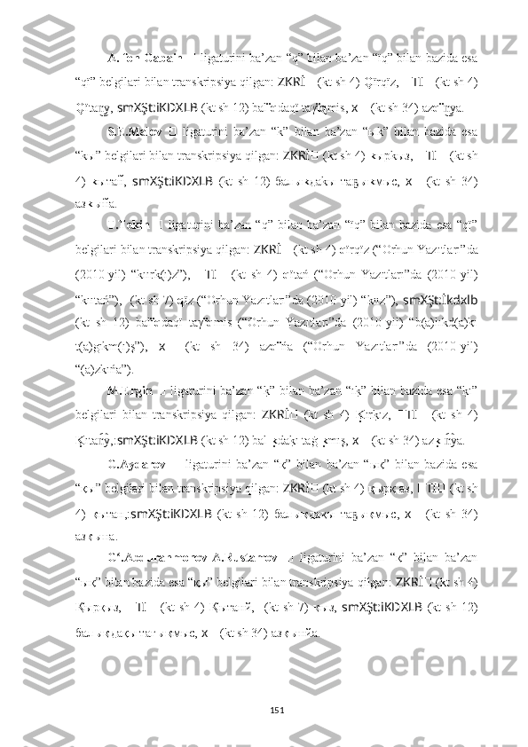 A. fon Gabain  ??????   ligaturini ba’zan “q” bilan ba’zan “ïq” bilan bazida esa
“qï” belgilari bilan transkripsiya qilgan:  ZKRİ ??????   (kt sh 4)   Q ïrqïz,  ?????? TI ??????   (kt sh 4)
Q ïta y,n͜   smXŞt:iKDXLB   (kt sh 12) bal ïq daqï taγ ïq mis,   ????????????x ??????   (kt sh 34)   az qï ya.	n͜
S.E.Malov   ??????   ligaturini   ba’zan   “k”   bilan   ba’zan   “ыk”   bilan   bazida   esa
“kы” belgilari bilan transkripsiya qilgan:  ZKRİ ??????   (kt sh 4)   k ырkыз,  ?????? TI ??????   (kt sh
4)   k ытан	
̃,   smXŞt:iKDXLB   (kt   sh   12)   бал ыk даkы   та	ҕ ыk мыс,   ????????????x ??????   (kt   sh   34)
аз kы н	
̃а.
T.Tekin   ??????   ligaturini   ba’zan   “q”   bilan   ba’zan   “ïq”   bilan   bazida   esa   “qï”
belgilari bilan transkripsiya qilgan:  ZKRİ ??????   (kt sh 4)   q ïrqïz (“ Orhun Yazıtları” da
(2010-yil)   “kıırk(ı)z”),   ?????? TI ??????   (kt   sh   4)   q ïtań   (“ Orhun   Yazıtları” da   (2010-yil)
“kııtań”),   ??????????????????  (kt sh 7)   q ïz (“ Orhun Yazıtları” da (2010-yil) “kıız”),   smXŞt:İkdxlb
(kt   sh   12)   bal ïq daqï   taγ ïq mis   (“ Orhun   Yazıtları” da   (2010-yil)   “b(a)lıkd(a)kı
t(a)gıkm(ı)ş”),   ????????????x ??????   (kt   sh   34)   az qï ńa   (“ Orhun   Yazıtları” da   (2010-yil)
“(a)zkıńa”).
M.Ergin   ??????   ligaturini  ba’zan “	
k?” bilan ba’zan “ı	k?” bilan bazida esa  “	k?ı”
belgilari   bilan   transkripsiya   qilgan:   ZKRİ ??????   (kt   sh   4)   K	
u ırk?ız,   ?????? TI ??????   (kt   sh   4)
K	
u ıta y,	n͡ : smXŞt:iKDXLB   (kt sh 12) bal ı	ku da	k?ı taġ ı	ku mış,   ????????????x ??????   (kt sh 34)   az k	uı ya.n͡
G.Aydarov   ??????   ligaturini   ba’zan   “қ”   bilan   ba’zan   “ық”   bilan   bazida   esa
“қы” belgilari bilan transkripsiya qilgan:  ZKRİ ??????   (kt sh 4)   қ ырқ aз,  ?????? TI ??????   (kt sh
4)   қ ытан, : smXŞt:iKDXLB   (kt   sh   12)   бал ық дақы   та	
ҕ ық мыс,   ????????????x ??????   (kt   sh   34)
аз қы на.
G .Abdurahmonov-A.Rustamov  	
ʻ ??????   ligaturini   ba’zan   “қ”   bilan   ba’zan
“ық” bilan bazida esa “қы” belgilari bilan transkripsiya qilgan:  ZKRİ ??????   (kt sh 4)
Қ ырқыз,   ?????? TI ??????   (kt   sh   4)   Қ ытанй,   ??????????????????  (kt   sh   7)   қ ыз,   smXŞt:iKDXLB   (kt   sh   12)
бал ық дақы тағ ық мыс,   ????????????x ??????   (kt sh 34)   аз қы нйа.
151 