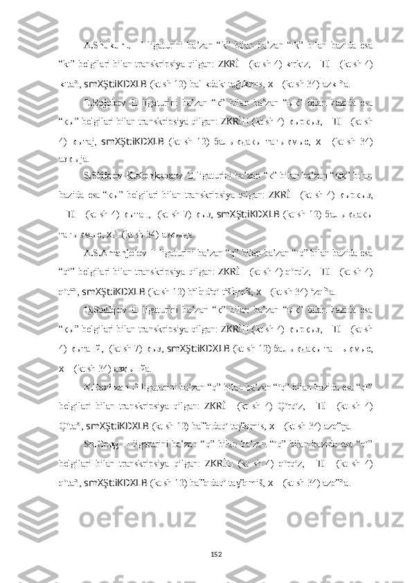 A.Shukurlu   ??????   ligaturini   ba’zan   “k”   bilan   ba’zan   “ık”   bilan   bazida   esa
“kı” belgilari bilan transkripsiya qilgan:  ZKRİ ??????   (kt sh 4)   k ırkız,  ?????? TI ??????   (kt sh 4)
k ıtañ,   smXŞt:iKDXLB   (kt sh 12) bal ık dakı tağ ık mıs,   ????????????x ??????   (kt sh 34)   az kı ña.
E.Rejebov   ??????   ligaturini   ba’zan   “к”   bilan   ba’zan   “ык”   bilan   bazida   esa
“кы” belgilari bilan transkripsiya qilgan:  ZKRİ ??????   (kt sh 4)   к ыркыз,  ?????? TI ??????   (kt sh
4)   к ытаj,   smXŞt:iKDXLB   (kt   sh   12)   бал ык дакы   тағ ык мыс,   ????????????x ??????   (kt   sh   34)
аз кы jа.
S.Sidiqov-K.Konkobaev  ??????   ligaturini ba’zan “к” bilan ba’zan “ык” bilan
bazida esa “кы” belgilari bilan transkripsiya qilgan:   ZKRİ ??????   (kt  sh 4)   к ыркыз,
?????? TI ??????   (kt sh 4)   к ытаң,   ??????????????????  (kt sh 7)   к ыз,   smXŞt:iKDXLB   (kt sh 12) бал ык дакы
таг ык мыс,   ????????????x ??????   (kt sh 34)   аз кы ңа.
A.S.Amanjolov  ??????   ligaturini ba’zan “q” bilan ba’zan “ïq” bilan bazida esa
“qï” belgilari bilan transkripsiya qilgan:  ZKRİ ??????   (kt sh 4)   q ïrq ï
z,  ?????? TI ??????   (kt sh 4)
q ït a
ñ,   smXŞt:iKDXLB   (kt sh 12) b a
l ï
q d a
qï t a
š ï
q m ï
š,   ????????????x ??????   (kt sh 34)   a
z q ï
ña.
Q.Sodiqov   ??????   ligaturini   ba’zan   “қ”   bilan   ba’zan   “ық”   bilan   bazida   esa
“қы” belgilari bilan transkripsiya qilgan:  ZKRİ ??????   (kt sh 4)   қ ырқыз,  ?????? TI ??????   (kt sh
4)  қ ытанй,   ??????????????????  (kt sh 7)  қ ыз,   smXŞt:iKDXLB   (kt sh 12) бал ық дақы таш ық мыс,
????????????x ??????   (kt sh 34)   аз қы нйа.
N.Bazilxan  ??????   ligaturini ba’zan “q” bilan ba’zan “ïq” bilan bazida esa “qï”
belgilari   bilan   transkripsiya   qilgan:   ZKRİ ??????   (kt   sh   4)   Q ïrqïz,   ?????? TI ??????   (kt   sh   4)
Q ïtaň,   smXŞt:iKDXLB   (kt sh 12) bal ïq daqï taγ ïq mis,   ????????????x ??????   (kt sh 34)   az qï ŋa.
Sh.Geng   ??????   ligaturini  ba’zan “q” bilan ba’zan “ïq” bilan bazida esa  “qï”
belgilari   bilan   transkripsiya   qilgan:   ZKRİ ??????   (kt   sh   4)   q ïrqïz,   ?????? TI ??????   (kt   sh   4)
q ïtañ,   smXŞt:iKDXLB   (kt sh 12) bal ïq daqï ta	
ɣ ïq miš,   ????????????x ??????   (kt sh 34)   az qï ña.
152 