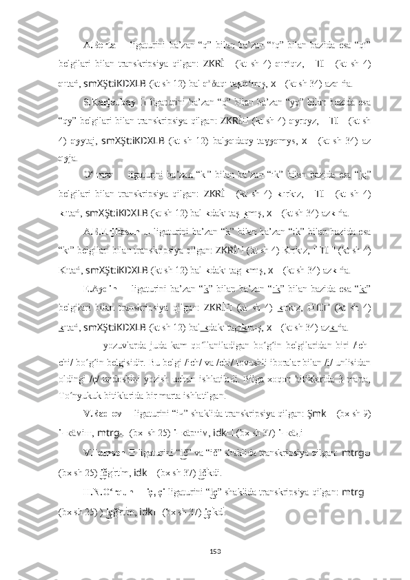 A.Berta   ??????   ligaturini   ba’zan   “q”   bilan   ba’zan   “ïq”   bilan   bazida   esa   “qï”
belgilari   bilan   transkripsiya   qilgan:   ZKRİ ??????   (kt   sh   4)   q ır o
qız,   ?????? TI ??????   (kt   sh   4)
q ıtań,   smXŞt:iKDXLB   (kt sh 12) bal ıq o
δaqı taş ıq o
mış,   ????????????x ??????   (kt sh 34)   az qı ńa.
S.Karjaubay   ??????   ligaturini  ba’zan “q” bilan ba’zan “yq” bilan bazida esa
“qy” belgilari bilan transkripsiya qilgan:   ZKRİ ??????   (kt sh 4)   q yrqyz,   ?????? TI ??????   (kt sh
4)   qy ytaj,   smXŞt:iKDXLB   (kt   sh   12)   bal yq daqy   taɣ yq mys,   ????????????x ??????   (kt   sh   34)   az
qy ja.
O lmez	
ʻ   ??????   ligaturini   ba’zan   “k ı
”   bilan   ba’zan   “ık”   bilan   bazida   esa   “ kı ”
belgilari   bilan   transkripsiya   qilgan:   ZKRİ ??????   (kt   sh   4)   k ı
ırkız,   ?????? TI ??????   (kt   sh   4)
k ı
ıtań,   smXŞt:iKDXLB   (kt sh 12) bal ık dakı taş ık mış,   ????????????x ??????   (kt sh 34)   az kı ńa.
A.B.Erjilasun   ??????   ligaturini ba’zan “k” bilan ba’zan “ık” bilan bazida esa
“kı” belgilari bilan transkripsiya qilgan:  ZKRİ ??????   (kt sh 4)   K ırkız,  ?????? TI ??????   (kt sh 4)
K ıtań,   smXŞt:iKDXLB   (kt sh 12) bal ık dakı tag ık mış,   ????????????x ??????   (kt sh 34)   az kı ńa.
E.Aydin   ??????   ligaturini  ba’zan  “ k ”  bilan  ba’zan  “ ık ”  bilan  bazida  esa  “ kı ”
belgilari   bilan   transkripsiya   qilgan:   ZKRİ ??????   (kt   sh   4)   k ırkız,   ?????? TI ??????   (kt   sh   4)
k ıtań,   smXŞt:iKDXLB   (kt sh 12) bal ık dakı tag ık mış,   ????????????x ??????   (kt sh 34)   az kı ńa.
??????   –   yozuvlarda   juda   kam   qo llaniladigan   bo g in   belgilaridan   biri   /ich-	
ʻ ʻ ʻ
chi/ bo g in belgisidir. Bu belgi /ich/ va /chi/ tovushli iboralar bilan /i/ unlisidan	
ʻ ʻ
oldingi  /ç/   undoshini  yozish  uchun  ishlatiladi.  Bilga  xoqon bitiklarida 3  marta,
To nyukuk bitiklarida bir marta ishlatilgan.	
ʻ
V.Radlov  ??????   ligaturini “iч”   shaklida transkripsiya qilgan:  Şmk ??????   (bx sh 9)
iч к äмiш,   mtrg ??????   (bx  sh 25)  iч к äртiм,   idk ??????   (bx sh 37)   iч к äдi .
V.Tomsen  ??????   ligaturini “ č” va “ič” shaklida transkripsiya qilgan: 	
i͜ mtrg ??????
(bx sh 25)   č	
i͜ g i
rt i
m,  idk ??????   (bx sh 37)   č	i͜ i
kdi .
H.N.O rqun 	
ʻ ??????   iç, çi  ligaturini “ ç”	i͜   shaklida transkripsiya qilgan:  mtrg ??????
(bx sh 25) )   ç	
i͜ ğ i
rt i
m,  idk ??????   (bx sh 37)   ç	i͜ i
kd i
.
153 
