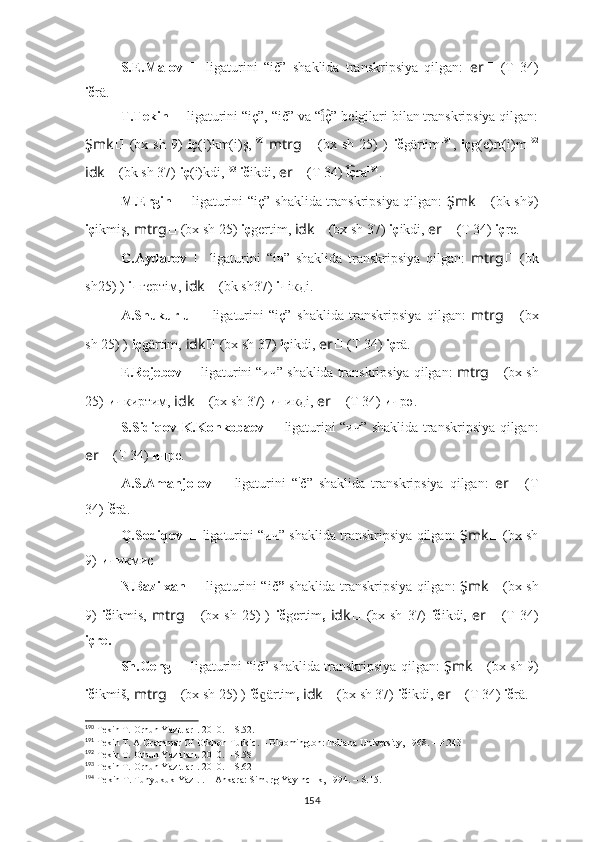 S.E.Malov   ??????   ligaturini   “ič”   shaklida   transkripsiya   qilgan:   er ??????   (T   34)
ič r ä.
T.Tekin  ??????   ligaturini “iç”, “ič” va “ ç”i͡   belgilari bilan transkripsiya qilgan:
Şmk ??????   (bx   sh   9)   iç (i)km(i)ş, 190
  mtrg ??????   (bx   sh   25)   )   ič g ärtim 191
,   iç g(e)rt(i)m 192
idk ??????   (bk sh 37)   iç (i)kdi, 193
  ič ikdi ,  er ??????   (T 34)  ç	
i͡ ra 194
.
M.Ergin   ??????   ligaturini “iç”   shaklida transkripsiya qilgan:   Şmk ??????   (bk sh9)
iç ikmiş,   mtrg ??????   (bx sh 25)  iç g ertim,   idk ??????   (bx sh 37)   iç ikdi ,  er ??????   (T 34)  iç re.
G.Aydarov   ??????   ligaturini   “iч”   shaklida   transkripsiya   qilgan:   mtrg ??????   (bk
sh25) )   iч г ертiм,   idk ??????   (bk sh37)   iч iк дi.
A.Shukurlu   ??????   ligaturini   “iç”   shaklida   transkripsiya   qilgan:   mtrg ??????   (bx
sh 25) )   iç g ärtim,   idk ??????   (bx sh 37)   iç ikdi ,  er ??????   (T 34)  iç r ä .
E.Rejebov  ??????   ligaturini  “ич”  shaklida transkripsiya qilgan:  mtrg ??????   (bx sh
25)   ич к иртим,   idk ??????   (bx sh 37)   ич ик дi,  er ??????   (T 34)  ич рә.
S.Sidiqov-K.Konkobaev   ??????   ligaturini   “ич”   shaklida transkripsiya qilgan:
er ??????   (T 34)  ич ре.
A.S.Amanjolov   ??????   ligaturini   “ i
č”   shaklida   transkripsiya   qilgan:   er ??????   (T
34)  i
č r ä.
Q.Sodiqov  ??????   ligaturini  “ич”  shaklida transkripsiya qilgan:   Şmk ??????   (bx sh
9)   ич икмис .
N.Bazilxan   ??????   ligaturini “ič ”   shaklida transkripsiya qilgan:   Şmk ??????   (bx sh
9)   ič ikmis,   mtrg ??????   (bx  sh   25)  )   ič gertim ,   idk ??????   (bx  sh   37)   ič ikdi,   er ??????   (T   34)
içre.
Sh.Geng   ??????   ligaturini “ič”   shaklida transkripsiya qilgan:   Şmk ??????   (bx sh 9)
ič ikmiš,   mtrg ??????   (bx sh 25) )   ič ärtim	
ɡ ,  idk ??????   (bx sh 37)   ič ikdi,  er ??????   (T 34)  ič rä.
190
 Tekin T.  Orhun Yazıtları . 2010. – S.52.
191
  Tekin T. A Grammar Of Orkhon Turkic. – Bloomington: Indiana University, 1968. – P.243
192
 Tekin T.  Orhun Yazıtları . 2010. – S.58 
193
 Tekin T.  Orhun Yazıtları . 2010. – S.62
194
 Tekin T. Tunyukuk Yazıtı. – Ankara: Simurg Yayıncılık, 1994. – S.15.
154 