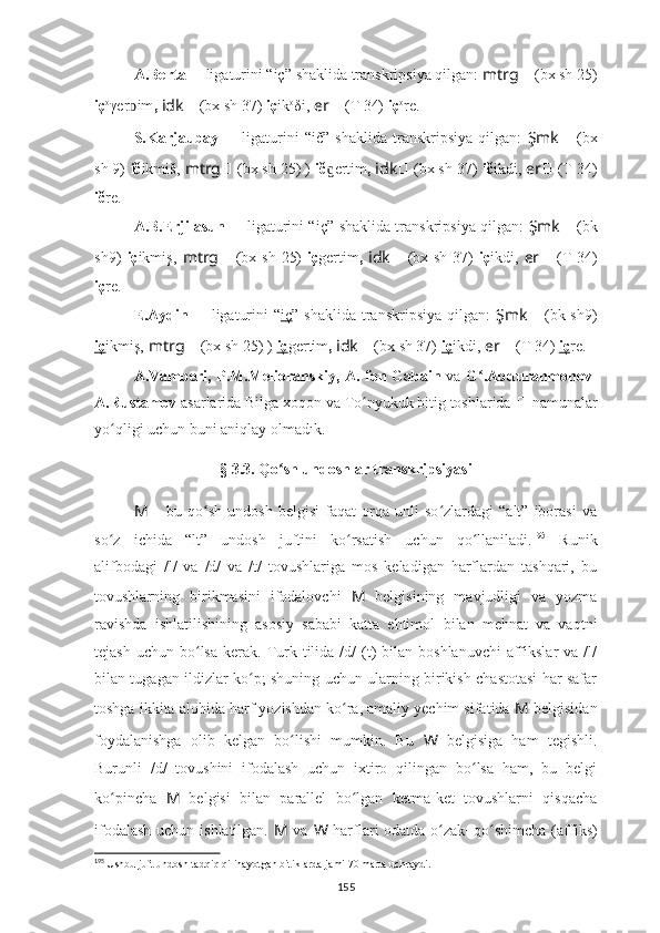 A.Berta  ??????   ligaturini “iç”   shaklida transkripsiya qilgan:  mtrg ??????   (bx sh 25)
iç o
γer imᴅ ,  idk ??????   (bx sh 37)   iç ik o
δi,  er ??????   (T 34)  iç o
re.
S.Karjaubay   ??????   ligaturini   “ič”   shaklida   transkripsiya   qilgan:   Şmk ??????   (bx
sh 9)   ič ikmiš,   mtrg ??????   (bx sh 25) )   ič ertim	
ɡ ,  idk ??????   (bx sh 37)   ič ikdi,  er ??????   (T 34)
ič re.
A.B.Erjilasun   ??????   ligaturini “iç”   shaklida transkripsiya qilgan:   Şmk ??????   (bk
sh9)   iç ikmiş,   mtrg ??????   (bx sh 25)   iç gertim ,   idk ??????   (bx sh 37)   iç ikdi,   er ??????   (T 34)
iç re.
E.Aydin   ??????   ligaturini  “ iç ”   shaklida transkripsiya  qilgan:   Şmk ??????   (bk sh9)
iç ikmiş,   mtrg ??????   (bx sh 25) )   iç gertim ,  idk ??????   (bx sh 37)   iç ikdi,  er ??????   (T 34)  iç re.
A.Vamberi, P.M.Melioranskiy, A. fon Gabain   va   G .Abdurahmonov-	
ʻ
A.Rustamov  asarlarida Bilga xoqon va To nyukuk bitig toshlarida 	
ʻ ??????   namunalar
yo qligi uchun buni aniqlay olmadık.	
ʻ
§ 3.3. Qo ʻ sh undoshlar transkripsiyasi
M   –   bu  qo sh   undosh   belgisi   faqat   orqa  unli   so zlardagi   “alt”   iborasi   va	
ʻ ʻ
so z   ichida   “lt”   undosh   juftini   ko rsatish   uchun   qo llaniladi.	
ʻ ʻ ʻ 195
  Runik
alifbodagi   /l/   va   /d/   va   /t/   tovushlariga   mos   keladigan   harflardan   tashqari,   bu
tovushlarning   birikmasini   ifodalovchi   M   belgisining   mavjudligi   va   yozma
ravishda   ishlatilishining   asosiy   sababi   katta   ehtimol   bilan   mehnat   va   vaqtni
teja sh  uchun bo ʻ lsa  kerak . Turk  tilida /d/   (t)  bilan  boshlanuvchi   affikslar   va /l/
bilan tugagan ildizlar ko p; shuning uchun ularning birikish chastotasi har safar	
ʻ
toshga ikkita alohida harf yozishdan ko ra, amaliy yechim sifatida 	
ʻ M  belgisidan
foydalanishga   olib   kelgan   bo lishi   mumkin.   Bu  	
ʻ W   belgisiga   ham   tegishli.
Burunli   /d/   tovushini   ifodalash   uchun   ixtiro   qilingan   bo lsa   ham,   bu   belgi	
ʻ
ko pincha  	
ʻ M   belgisi   bilan   parallel   bo lgan   ketma-ket   tovushlarni   qisqacha	ʻ
ifodalash  uchun ishlatilgan.   M   va   W   harflari odatda   o ʻ zak+qo ʻ shimcha ( affiks )
195
  Ushbu juft undosh tadqiq qilinayotgan bitiklarda jami 70 marta uchraydi.
155 