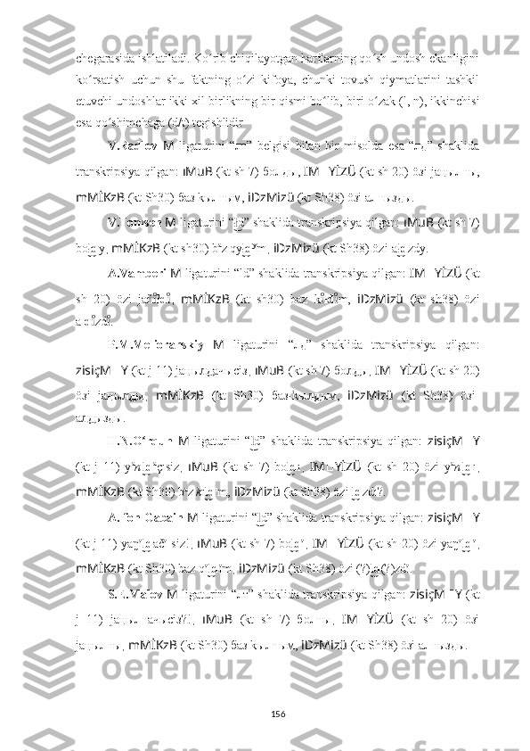 chegarasida ishlatiladi. Ko rib chiqilayotgan harflarning qo sh undosh ekanliginiʻ ʻ
ko rsatish   uchun   shu   faktning   o zi   kifoya,   chunki   tovush   qiymatlarini   tashkil	
ʻ ʻ
etuvchi undoshlar ikki xil birlikning bir qismi bo lib, biri 	
ʻ o ʻ zak  (l, n), ikkinchisi
esa  qo ʻ shimchaga  (d/t) tegishlidir
V.Radlov   M   ligaturini   “лт”   belgisi   bilan   bir   misolda   esa   “лд”   shaklida
transkripsiya qilgan:   ıMuB  (kt sh 7) бо лд ы,  IM ?????? YİZÜ  (kt sh 20) öзi jaңы лт ы,
mMİKzB  (kt Sh30) баз kы лт ым,  iDzMizü  (kt Sh38) öзi a лт ызды.
V.Tomsen  M   ligaturini “ d” shaklida transkripsiya qilgan: 	
ł͜ ıMuB   (kt sh 7)
bo d	
ł͜ y ,  mMİKzB   (kt sh30) b a
z qy d	ł͜ y
m ,  iDzMizü   (kt Sh38) özi-a d	ł͜ zdy.
A.Vamberi  M   ligaturini “ld” shaklida transkripsiya qilgan:  IM ?????? YİZÜ   (kt
sh   20)   özi   jañ	
ıͦ ld ı	ͦ ,   mMİKzB   (kt   sh30)   baz   k	ıͦ ld m,  	ıͦ iDzMizü   (kt   sh38)   özi
a ld zd .	
ıͦ	ıͦ
P.M.Melioranskiy   M   ligaturini   “лд”   shaklida   transkripsiya   qilgan:
zisiçM ?????? Y   (kt j 11) ja ң ы д	
л͜ ачысiз ,  ıMuB   (kt sh 7) бо д	л͜ ы ,  IM ?????? YİZÜ   (kt sh 20)
öзi   ja ң ы д	
л͜ ы ,   mMİKzB   (kt   Sh30)   баз-kы д	л͜ ым,   iDzMizü   (kt   Sh38)   öзi-
a д	
л͜ ызды.
H.N.O rqun  	
ʻ M   ligaturini   “ d”   shaklida   transkripsiya   qilgan:  	l͜ zisiçM ?????? Y
(kt   j   11)   y a
n ı
d	
l͜ a
çısiz ,   ıMuB   (kt   sh   7)   bo d	l͜ ı ,   IM ?????? YİZÜ   (kt   sh   20)   özi   y a
n ı
d	l͜ ı ,
mMİKzB   (kt Sh30) b a
z  k ı d	
l͜ ı
m,   iDzMizü   (kt Sh38) özi  d	l͜ zdı?.
A. fon Gabain  M   ligaturini “ d” shaklida transkripsiya qilgan: 	
l͜ zisiçM ?????? Y
(kt j 11) yaŋï d	
l͜ ačï siz! ,   ıMuB   (kt sh 7) bo d	l͜ ï ,   IM ?????? YİZÜ   (kt sh 20) özi yaŋï d	l͜ ï ,
mMİKzB   (kt Sh30) baz qï d	
l͜ ïm ,  iDzMizü   (kt Sh38) özi (?) d	l͜ (?)zdï.
S.E.Malov   M   ligaturini “лт” shaklida transkripsiya qilgan:   zisiçM ?????? Y   (kt
j   11)   ja ң ы лт ачысiз?! ,   ıMuB   (kt   sh   7)   бо лт ы ,   IM ?????? YİZÜ   (kt   sh   20)   öзi
ja ң ы лт ы ,  mMİKzB   (kt Sh30) баз kы лт ым,   iDzMizü   (kt Sh38) öзi a лт ызды.
156 