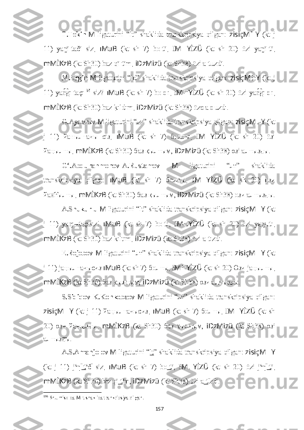 T.Tekin  
M   ligaturini   “lt”   shaklida   transkripsiya   qilgan:   zisiçM ?????? Y   (kt   j
11)   yaŋï lt ačï   siz ,   ıMuB   (kt   sh   7)   bo lt ï ,   IM ?????? YİZÜ   (kt   sh   20)   özi   yaŋï lt ï ,
mMİKzB   (kt Sh30) baz qï lt ïm ,  iDzMizü   (kt Sh38) özi a lt uzdï.
M.Ergin   M   ligaturini  “ld” shaklida  transkripsiya qilgan:   zisiçM ?????? Y   (kt  j
11)  ya gın͡ lt açı 196
  siz?   ıMuB   (kt  sh 7)  bo ld ı ,   IM ?????? YİZÜ   (kt  sh 20)  özi ya gı	n͡ ld ı ,
mMİKzB   (kt Sh30) baz 	
k?ıldım ,  iDzMizü   (kt Sh38) öze a ld uzdı.
G.Aydarov  M   ligaturini “лт” shaklida transkripsiya qilgan:  zisiçM ?????? Y   (kt
j   11)   йa н ы лт ачы   сiз ,   ıMuB   (kt   sh   7)   бо лт ы ,   IM ?????? YİZÜ   (kt   sh   20)   öзi
йa ң ы лт ы ,  mMİKzB   (kt Sh30) баз қы лт ым,   iDzMizü   (kt Sh38) өзi a лт ызды.
G .Abdurahmonov-A.Rustamov  	
ʻ M   ligaturini   “лт”   shaklida
transkripsiya   qilgan:   ıMuB   (kt   sh   7)   бо лт ы ,   IM ?????? YİZÜ   (kt   sh   20)   oзи
йa г	
н͡ ы лт ы ,  mMİKzB   (kt Sh30) баз қы лт ым,   iDzMizü   (kt Sh38) ози a лт ызды.
A.Shukurlu  M   ligaturini “lt” shaklida transkripsiya qilgan:  zisiçM ?????? Y   (kt
j   11)   ya ı	
ᶇ l-t açısız!   ıMuB   (kt   sh   7)   bo lt ı ,   IM ?????? YİZÜ   (kt   sh   20)   özi   ya ı	ᶇ lt ı ,
mMİKzB   (kt Sh30) baz kıltım ,  iDzMizü   (kt Sh38) özi a lt ızdı.
E.Rejebov   M   ligaturini “лт” shaklida transkripsiya qilgan:   zisiçM ?????? Y   (kt
j 11) ja ң ы лт ачысиз  ıMuB   (kt sh 7) бо лт ы ,  IM ?????? YİZÜ   (kt sh 20) Өзи ja ң ы лт ы ,
mMİKzB   (kt Sh30) баз кы лт ым,   iDzMizü   (kt Sh38) өзи a лт ызды.
S.Sidiqov-K.Konkobaev   M   ligaturini “лт” shaklida transkripsiya qilgan:
zisiçM ?????? Y   (kt   j   11)   йa ң ы лт ачысиз ,   ıMuB   (kt   sh   7)   бо лт ы ,   IM ?????? YİZÜ   (kt   sh
20)   өзи   йa ң ы лт ы ,   mMİKzB   (kt   Sh30)   баз   кы лт ым,   iDzMizü   (kt   Sh38)   өзi
a лт ызды.
A.S.Amanjolov  M   ligaturini “ lt ” shaklida transkripsiya qilgan:  zisiçM ?????? Y
(kt   j   11)   j a
η ï
lt a
č ï
  siz ,   ıMuB   (kt   sh   7)   bo lt ï ,   IM ?????? YİZÜ   (kt   sh   20)   özi   j a
η ï
lt ï ,
mMİKzB   (kt Sh30) b a
z qï lt ï
m,   iDzMizü   (kt Sh38) özi a lt ï
zdï.
196
  Shu misolda  M  lt shaklida trankripsiya qilgan.
157 