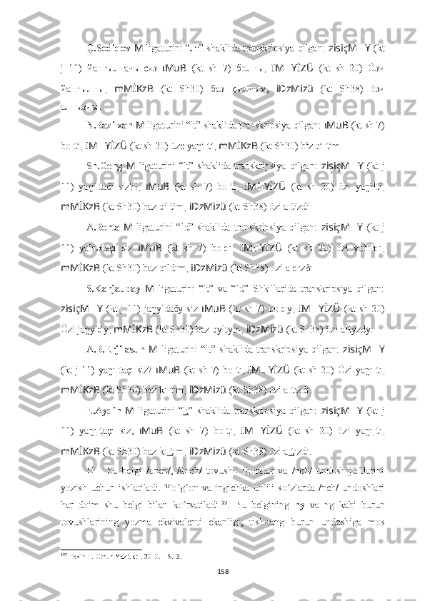 Q.Sodiqov  M   ligaturini “лт” shaklida transkripsiya qilgan:   zisiçM ?????? Y   (kt
j   11)   йa нг ы лт ачы-сиз   ıMuB   (kt   sh   7)   бо лт ы ,   IM ?????? YİZÜ   (kt   sh   20)   Öзи
йa нг ы лт ы ,   mMİKzB   (kt   Sh30)   баз   қы лт ым,   iDzMizü   (kt   Sh38)   öзи
a лт ызды .
N.Bazilxan  M   ligaturini “lt” shaklida transkripsiya qilgan:  ıMuB   (kt sh 7)
bo lt ï ,  IM ?????? YİZÜ   (kt sh 20) üze yaŋï lt ï ,  mMİKzB   (kt Sh30) b a
z qï lt ïm.
Sh.Geng   M   ligaturini   “lt”   shaklida   transkripsiya   qilgan:   zisiçM ?????? Y   (kt   j
11)   yaŋï lt ačï   siz?! ,   ıMuB   (kt   sh   7)   bo lt ï ,   IM ?????? YİZÜ   (kt   sh   20)   özi   yaŋï lt ï ,
mMİKzB   (kt Sh30) baz qï lt ïm ,  iDzMizü   (kt Sh38) özi a lt ïzdï .
A.Berta   M   ligaturini   “ld”   shaklida   transkripsiya   qilgan:   zisiçM ?????? Y   (kt   j
11)   yañı ld açı   sız   ıMuB   (kt   sh   7)   bo ld ı ,   IM ?????? YİZÜ   (kt   sh   20)   özi   yañı ld ı ,
mMİKzB   (kt Sh30) baz qıldım ,  iDzMizü   (kt Sh38) özi a ld ızδı .
S.Karjaubay   M   ligaturini   “lt”   va   “ld”   Shkillarida   transkripsiya   qilgan:
zisiçM ?????? Y   (kt  j  11)   ja ŋyldačy  si z   ıMuB   (kt  sh   7)  bo ld y ,   IM ?????? YİZÜ   (kt  sh   20)
Özi jaŋy ld y ,  mMİKzB   (kt Sh30) baz qyltym ,  iDzMizü   (kt Sh38) özi a lt yzdy.
A.B.Erjilasun   M   ligaturini  “lt”  shaklida   transkripsiya  qilgan:   zisiçM ?????? Y
(kt  j  11)  ya ŋı lt açı  si z?   ıMuB   (kt  sh  7)  bo lt ı ,   IM ?????? YİZÜ   (kt  sh  20)  Özi  yaŋı lt ı ,
mMİKzB   (kt Sh30) baz kı lt ım ,  iDzMizü   (kt Sh38) özi a lt ızdı.
E.Aydin   M   ligaturini   “ lt ”   shaklida   transkripsiya   qilgan:   zisiçM ?????? Y   (kt   j
11)   ya ŋı lt açı   si z,   ıMuB   (kt   sh   7)   bo lt ı ,   IM ?????? YİZÜ   (kt   sh   20)   özi   yaŋı lt ı ,
mMİKzB   (kt Sh30) baz kı lt ım ,  iDzMizü   (kt Sh38) özi a lt ızdı.
??????   –   bu   belgi   /anch/,   /änch/   tovushli   iboralar   va   /nch/   undosh   juftlarini
yozish   uchun   ishlatiladi.   Yo g on   va   ingichka   unlili   so zlarda   /nch/   undoshlariʻ ʻ ʻ
har   doim   shu   belgi   bilan   ko rsatiladi
ʻ 197
.   Bu   belgining   ny   va   ng   kabi   burun
tovushlarining   yozma   ekvivalenti   ekanligi,   tish-tang   burun   undoshiga   mos
197
 Tekin T.  Orhun Yazıtları . 2010. – S.15.
158 