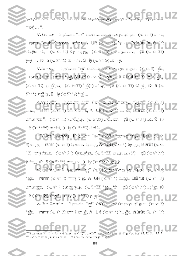 kelishi uchun uni qo sh undosh deb hisoblamaslik kerakligi haqidagi fikrlar hamʻ
mavjud 198
.
V.Radlov  
??????   ligaturini “нч” shaklida transkripsiya qilgan:  ????????????  (kt sh 3) а нч а,
?????? rsmr   (kt   sh   3)   äрмiш   äрi нч,   A ?????? UB   (kt   sh   4)   бу нч а,   ????????????Isürüt   (kt   sh   13)
тöрÿсi нч ä,   ????????????????????????????????????    (kt   sh   20)   Ку нч аjу ,	
ҕ   ??????????????????????????????  (kt   sh   32)   а нч а   улыды,   ?????? çü   (kt   sh   33)
ÿчÿ нч,   ıD ?????? S   (kt Sh36)   са нч ты,   ü ?????? iy   (kt Sh39) J ä нч ÿ .
V.Tomsen  ??????   ligaturini “ č” shaklida transkripsiya qilgan: 	
n͜ ????????????  (kt sh 3)  a
č	n͜ a,
?????? rsmr   (kt sh 3)  ä
rm i
s- ä
r i
č,	
n͜   A ?????? UB   (kt sh 4) bu č	n͜ a,   ????????????Isürüt   (kt sh 13)   törüsi č	n͜ ä,  ????????????????????????????????????
(kt   sh   20)   qo č	
n͜ u
juγ,   ??????????????????????????????  (kt   Sh32)   ä
č	n͜ (?)-uł a
dy,   ?????? çü   (kt   sh   33)   üč i
č	n͜ ,   ıD ?????? S   (kt
Sh36)   s a
č	
n͜ dy,   ü ?????? iy   (kt Sh39) ji č	n͜ ü .
A.Vamberi   ??????   ligaturini   “nč”   shaklida   transkripsiya   qilgan:   ????????????  (kt   sh   3)
anca,   ?????? rsmr   (kt  sh   3)   ärmiš   äri nč,   A ?????? UB   (kt  sh   4)  bu nč a,   ????????????Isürüt   (kt  sh   13)
törüsi nc e 199
,  ????????????????????????????????????    (kt sh 20) ku nč ajug,   ??????????????????????????????  (kt Sh32)  ä nč ülädi,  ?????? çü   (kt sh 33) ü čü nč ,  ıD ??????
?????? S   (kt Sh36)   sa nč t ,	
ıͦ   ü ?????? iy   (kt Sh39) Ji nč ü .
P.M.Melioranskiy  ??????   ligaturini “ ч” shaklida transkripsiya qilgan: 	
н͜ ????????????  (kt sh
3) а ч	
н͜ а,   ?????? rsmr   (kt sh 3)  äрмиш
c -äри ч,	н͜   A ?????? UB   (kt sh 4) бу ч	н͜ а,  ????????????Isürüt   (kt sh
13)   тöрÿсi ч	
н͜ ä,  ????????????????????????????????????    (kt sh 20) Ку ч	н͜ yjу ,	ҕ   ??????????????????????????????  (kt Sh32) а ч	н͜ улaды(?),   ?????? çü   (kt sh 33)
ÿчi ч,	
н͜   ıD ?????? S   (kt Sh36)   са ч	н͜ ды,   ü ?????? iy   (kt Sh39) j ą̈̈ ч	н͜ ÿ .
H.N.O rqun  	
ʻ ??????   ligaturini   “ ç”   shaklida   transkripsiya   qilgan:  	n͜ ????????????  (kt   sh   3)
a
ç	
n͜ a,   ?????? rsmr   (kt   sh   3)   e
rm i
ş   e
r i
ç,	n͜   A ?????? UB   (kt   sh   4)   bu ç	n͜ a,   ????????????Isürüt   (kt   sh   13)
törüsi ç	
n͜ e,   ????????????????????????????????????    (kt sh 20)   k o ç	n͜ u
yug,   ??????????????????????????????  (kt Sh32)   e
ç	n͜   ul a
dı,   ?????? çü   (kt sh 33) üç ü
ç	n͜ ,   ıD
?????? S   (kt Sh36)   s a
ç	
n͜ dı,   ü ?????? iy   (kt Sh39) yi ç	n͜ ü .
A. fon Gabain   ??????   ligaturini “ č” shaklida transkripsiya qilgan:  	
n͜ ????????????  (kt sh 3)
i č	
n͜ ä,   ?????? rsmr   (kt   sh   3)   ärmiš   äri č,	n͜   A ?????? UB   (kt   sh   4)   bu č	n͜ a,   ????????????Isürüt   (kt   sh   13)
198
  Sultanzade V. Türk Runik Alfabesindeki “Çift Ünsüz” İşaretleri Üzerine. // Bilig Yaz, Sayi 82, 2017. – S.212.
199
 Ushbu misolda, istisno sifatida  ??????   nc shaklida transkripsiya qilgan.
159 