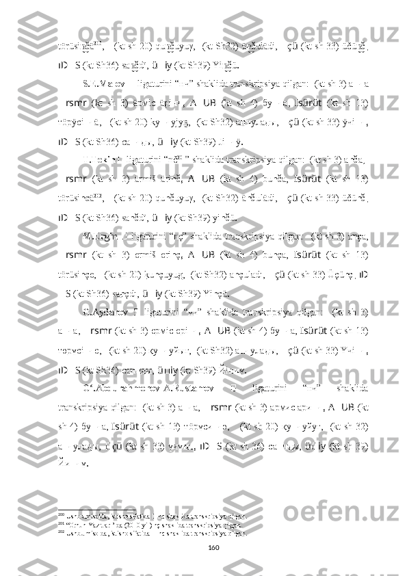 törüsi čn͜ ä 200
,   ????????????????????????????????????    (kt sh 20) qu č	n͜ uyuγ,   ??????????????????????????????  (kt Sh32)   ä č	n͜ ulädi,   ?????? çü   (kt sh 33) ü čü č	n͜ ,
ıD ?????? S   (kt Sh36)   sa č	
n͜ dï,   ü ?????? iy   (kt Sh39) Yi č	n͜ ü .
S.E.Malov  ??????   ligaturini “нч” shaklida transkripsiya qilgan:  ????????????  (kt sh 3) а нч а
?????? rsmr   (kt   sh   3)   äрмic   äрi нч,   A ?????? UB   (kt   sh   4)   бу нч а,   ????????????Isürüt   (kt   sh   13)
тöрÿсi нч ä,  ????????????????????????????????????    (kt sh 20) kу нч yjу ,	
ҕ   ??????????????????????????????  (kt Sh32) а нч улaды,   ?????? çü   (kt sh 33) ÿчi нч,
ıD ?????? S   (kt Sh36)   са нч ды,   ü ?????? iy   (kt Sh39) J i нч ÿ .
T.Tekin  
??????   ligaturini “nč 201
” shaklida transkripsiya qilgan:  ????????????  (kt sh 3) a nč a,  ??????
?????? rsmr   (kt   sh   3)   ärmiš   äri nč,   A ?????? UB   (kt   sh   4)   bu nč a,   ????????????Isürüt   (kt   sh   13)
törüsi nc ä 202
,   ????????????????????????????????????    (kt sh 20) qu nč uyuγ,   ??????????????????????????????  (kt Sh32)   ä nč ulädi,   ?????? çü   (kt sh 33) ü čü nč ,
ıD ?????? S   (kt Sh36)   sa nč dï,   ü ?????? iy   (kt Sh39) yi nč ü .
M.Ergin   ??????   ligaturini “nç” shaklida transkripsiya qilgan:   ????????????  (kt sh 3) a nç a,
?????? rsmr   (kt   sh   3)   ermiš   eri nç,   A ?????? UB   (kt   sh   4)   bu nç a,   ????????????Isürüt   (kt   sh   13)
törüsi nç e,  ????????????????????????????????????    (kt sh 20) 	
k?u nç uyug,   ??????????????????????????????  (kt Sh32)  a nç uladı,  ?????? çü   (kt sh 33) Ü çü nç ,  ıD
?????? S   (kt Sh36)   sa nç dı,   ü ?????? iy   (kt Sh39) Yi nç ü .
G.Aydarov   ??????   ligaturini   “нч”   shaklida   transkripsiya   qilgan:   ????????????  (kt   sh   3)
а нч а,   ?????? rsmr   (kt sh 3)   eрмic eрi нч,   A ?????? UB   (kt sh 4) бу нч а,   ????????????Isürüt   (kt sh 13)
төрүсi нч e,  ????????????????????????????????????    (kt sh 20) қу нч yйығ,   ??????????????????????????????  (kt Sh32) а нч улaды,   ?????? çü   (kt sh 33) 	
Ү	чi нч,
ıD ?????? S   (kt Sh36)   са нч ды,   ü ?????? iy   (kt Sh39) Й i нч ү .
G .Abdurahmonov-A.Rustamov  	
ʻ ??????   ligaturini   “нч”   shaklida
transkripsiya qilgan:  ????????????  (kt sh 3) а нч а,   ?????? rsmr   (kt sh 3)  aрмиc ари нч,   A ?????? UB   (kt
sh 4) бу нч а,   ????????????Isürüt   (kt sh 13)   тöрүси нч ә	
,   ????????????????????????????????????    (kt sh 20) қу нч yйуғ,   ??????????????????????????????  (kt sh 32)
а нч улaды,   ?????? çü   (kt   sh   33)   үчү нч,   ıD ?????? S   (kt   sh   36)   са нч ды,   ü ?????? iy   (kt   sh   39)
Й и нч ү .
200
  Ushbu misolda, istisno sifatida  ??????   nc shaklida transkripsiya qilgan.
201
 “ Orhun Yazıtları’ da ( 2010-yil) nç shaklida transkripsiya qilgan.
202
  Ushbu misolda, istisno sifatida  ??????   nc shaklida transkripsiya qilgan.
160 