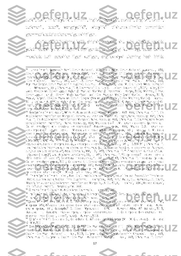 turk 52
, rus 53
, finlandiyalik 54
, olmon 55
, ingliz 56
, fransuz 57
, qozoq 58
, qirg izʻ 59
, ozori 60
,
turkman 61
,   tatar 62
,   vengriyalik 63
,   xitoylik 64
  tilshunos-olimlar   tomonidan
grammatik tadqiqotlar amalga oshirilgan.
Ko kturk   alifbosining  	
ʻ kelib   chiqishi   borasida   shu   soha   olimlari   orasida
yakdil   qarash   yo q.  	
ʻ Yodgorlik   topilgandan   to   bugungi   kunimizga   qadar   ushbu
masalada   turli   qarashlar   ilgari   surilgan,   eng   asosiysi   ularning   hech   birida
52
  Turk   olimlar i :   Şemseddin   Sami.   Orhun   Abideleri.   1903;   Necib   Asim.   Orhun   Abideleri.   –   Istanbul,   1925;
Orkun   H.N.   Eski   Türk   Yazıtları.   –   Ankara,   1936;   Tekin   T.   A   Grammar   Of   Orkhon   Turkic.   –   Bloomington:
Indiana   University,   1968;   Ergin   M.   Orhun   Abideleri.   –   İstanbul,   Boğaziçi   Yayınları,   1970;   Gökmen   M.   Eski
Türk   Kitabeleri.   –   İstanbul,   1980;   Uzun   L.S.   Orhon   Yazıtlarının   Metindilbilimsel   Yapısı.   –   Ankara,   1995;
Alyılmaz Cengiz. Orhun Yazıtlarının Bugünkü Durumu. – Ankara, 2005; Erdal M. Old Turkic Word Formation
I-II. – Wiesbaden, 1991; O‘sha muallif. A Grammar of Old Turkic. – Leiden-Boston: Brill, 2004; Hatice, Şirin
User.  Köktürk ve Ötüken  Uygur Kağanlığı  Yazıtları-Söz Varlığı  İncelemesi.  – Konya,  2009;  Mehmet, Ölmez.
Orhon-Uygur   Hanlığı   Dönemi   Moğolistan’daki   Eski   Türk   Yazıtları-Metin-Çeviri-Sözlük.   –   Ankara,   2012;
Yavuz, Tanyeri. Göktürk Yazısı  ve Orhun Türkçesi  (Ses ve Biçim Bilgisi, Örnek Metinler, Sözlük). – İstanbul
2011; Ercilasun A.B. Türk Kağanlığı ve Türk Bengü Taşları. – İstanbul, 2016;  Aydın E. Orhon  Yazıtları  (Köl
Tegin,   Bilge   Kağan,   Tonyukuk,   Ongi,   Küli   Çor).   –   İstanbul:   Bilge   Kültür   Sanat,   2017;   Akar,   Ali.   Bilge
Tonyukuk Yazıtı. – İstanbul, 2020.
53
  Rossiyalik olimlar:   Radlof,   Wilhelm .   Atlas der Altertümer der Mongolei. 1892-1899;  O‘sha  muallif.   "I". Die
Alttürkischen   inschriften   der   Mongolei. Denkmal zu Ehren des Prinzen Kül Tegin, Sankt-Peterburg 1894;  O‘sha
muallif. Die   Alttürkischen   inschriften   der   Mongolei. Sankt-Peterburg 1895;  O‘sha  muallif . Grammatische Skizze
der alttürkischen Inschriften, – Sankt-Petersburg,  1897;  Мелиоранский   П.М. Памятник в честь Кул тегина. –
Санкт-Петербург:   «Типография   императорск ой   Академии   Наук»,   1899;   Малов   С.Э.   Памятники
древнетуркской   письменности.   –   Москва-Ленинград:   «Академик   Наук»,   1951;   Насилов   В.   М.   Язык
орхоно-енисейских памятников. – Москва: Изд-во восточной литературы,   1960; Щербак А.М.   Несколько
слов   о   приёмах   чтения   рунических   надписей,   найденных   на   Дону.   //   Советская   Археология,   1954,   XIX,
с.269-282;   O‘sha   muallif.   “Новая   руническая   надписъ   на   камне”,   Учение   Записки   Тувинского   Научно-
исследователского института Языка, Литературы и истории, IХ, Кызыл, 1961, – C.238-241; O‘sha muallif.
Les   inscriptions   inconnues   sur   les   pierres   de   Khoumara   (au   Caucase   de   Nord)   et   le   probleme   de   l’alphabet
run,ique  des   turc  ocidentaux”,  Acta  Orientalia,   XV,  1-3,  1962;   O‘sha  muallif.  “L’Inscription  Runique  d’Oust-
Elégueste   (Touva)”,   Ural   Altaische   Jahrbücher,   35,   1.   1964;   O‘sha   maullif.   “О   рунической   письменности   в
Юго-Восточной   Европе”,   Советская   Тюркология,   4.   1971,   –   C.76-82;   O‘sha   muallif.   Тюркская   Руника.
Санкт-Петербург: Наука, 2001; Кондратев В.Г. Очерк грамматики древнетюркского языка. – Ленинград:
Издательство   Ленинградского   университета,   1970;   Ахметов   М.   А.   Глагол   в   языке   орхоно-енисейских
памятников.  – Саратов:  Изд-ство  Саратовского  ун-та 1978;   Кононов  А.  Н. Грамматика  языка тюркских
рунических памятников (VII-IX вв.). – Ленинград, 1980.
54
  Finlandiyalik   olimlar:   Heikel,   Axel   Olai.   Inscriptions   de’l   Orkhon,   recueillies   par   l’expedition   finnoise   de
1890 et publiees par la Societe Finno-Ougrienne. – Helsingfros, 1892; Pentti Aalto, G.J. Ramstedt, J.G. Granö,
Materialien zu den alttürkkishchen Inschriften der Mongolie, JSFOu 60, 7, – Helsinki, 1958., Volker Ribatzki,
Die Toñuquq-Inschrift.   – Szeged: Univ. 1997.
55
  Olmon olimlari:   Gabain A. Altürkishce Grammatik. – Hamburg, 1950.
56
  Ingliz olimlari:  Clauson G. An Etimological Dictionary of Pre-Thirtenth-Century Turkish. –Oxford: 1972.
57
 Fransuz olimlari: Giraud R. L’inscription de Baïn-Tsoko. – Paris, 1961.
58
Qozoq   olimlari:   Аманжолов   А.   С.  Глаголъное   управление   в   языке   древнетюркских  памятников.   –  М.,
«Наука» 1969; Айдаров Г. Язык орхонских памятников древнетюркской писъменности VIII века. – Алма-
ата:   «Наука»,   1971;   Каржаубай   С.   Орхон   Муралары:   1   Китап.   –   Алматы:   Абзал-Ай   Баспасы,   2012;
Базылхан   Н.   Казакстан   тарихи   туралы   турки   деректемелери   II:   Коне   турик   битиктастары   мен
эскерткиштери (Орхон, Енисей, Талас). – Алматы, 2005.
59
  Qırg ız   olimlari	
ʻ :   Сыдыков   С.,   Конкобаев   К.   Байыркы   Турк   Жазусуу   (VIII-Х   Қылымдар).   –   Бишкек:
КТМУ, 2001.
60
  Ozarboyjonlik   olimlar:   Şükürlü  Ә.,   Qәdim   Türk   Yazılı   Abidәlәrinin   Dili.   –  Bakı:   Maarif   Nәşriyatı,   1993;
Режебов   Э.,   Меммедов   Ж.   Орхон   Енисей   Абиделери.   –   Бакы:   Язычы,   1993,   Б.   70-153;   Abdullayeva   G.
Gadim   Türk   Yazılı   Abideleri   I.   –   Bakı,   2002;   Guliyev   E.   Gadim   Türk   Abidelerinin   Sintaksisi.   –   Bakı,   1992;
O‘sha   muallif.   Guliyev   E.   Gadim   Türk   Yazılı   Abidelerinin   Sözlüyü.   –   Bakı,   1992;   O‘sha   muallif.   Orhon-
17 