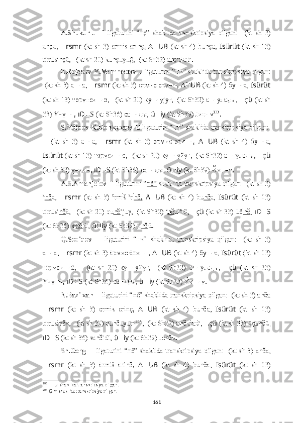 A.Shukurlu   ??????   ligaturini   “nç”   shaklida   transkripsiya   qilgan:   ????????????  (kt   sh   3)
a nç a,   ?????? rsmr   (kt   sh  3)   ermis  eri nç,   A ?????? UB   (kt   sh  4)   bu nç a,   ????????????Isürüt   (kt   sh  13)
törüsi nç ä,  ????????????????????????????????????    (kt sh 20) ku nç uyuğ,   ??????????????????????????????  (kt Sh32)  a nç uladı .
E.Rejebov-Y.Memmedov  
??????   ligaturini “нч” shaklida transkripsiya qilgan:
????????????  (kt sh 3) а нч а,   ?????? rsmr   (kt sh 3)  eрмиc eри нч,   A ?????? UB   (kt sh 4) бу нч а,  ????????????Isürüt
(kt sh 13)   төрүнси нч ә,  ????????????????????????????????????    (kt sh 20) ку нч yjуғ,   ??????????????????????????????  (kt Sh32) а нч улaды,   ?????? çü   (kt sh
33) 	
Ү	чү нч,   ıD ?????? S   (kt Sh36)   са нч ды,   ü ?????? iy   (kt Sh39) J иң ч ү 203
.
S.Sidiqov-K.Konkobaev  ??????   ligaturini “нч” shaklida transkripsiya qilgan:  ??????
??????   (kt   sh   3)   а нч а,   ?????? rsmr   (kt   sh   3)   эрмиc   эри нч,   A ?????? UB   (kt   sh   4)   бу нч а,
????????????Isürüt   (kt sh 13)   төрүси нч е,  ????????????????????????????????????    (kt sh 20) ку нч yйуг,   ??????????????????????????????  (kt Sh32) а нч улaды,   ?????? çü
(kt sh 33) үчи нч,   ıD ?????? S   (kt Sh36)   са нч ды,   ü ?????? iy   (kt Sh39) Й и нч ү .
A.S.Amanjolov  ??????   ligaturini “ nč”  shaklida transkripsiya qilgan:  ????????????  (kt sh 3)
a
nč a,   ?????? rsmr   (kt   sh   3)   ä
rm i
š   ä
r i
nč,   A ?????? UB   (kt   sh   4)   bu nč a,   ????????????Isürüt   (kt   sh   13)
törüsi nč ä,  ????????????????????????????????????    (kt sh 20) qu nč o
juγ,   ??????????????????????????????  (kt Sh32)  a
nč ul a
d ï ,  ?????? çü   (kt sh 33) üč i
nč ,  ıD ?????? S
(kt Sh36)   s a
nč dï,   ü ?????? iy   (kt Sh39) ji nč ü .
Q.Sodiqov   ??????   ligaturini   “нч”   shaklida   transkripsiya   qilgan:   ????????????  (kt   sh   3)
а нч а,   ?????? rsmr   (kt sh 3)  äрмиc äри нч,   A ?????? UB   (kt sh 4) бу нч а,  ????????????Isürüt   (kt sh 13)
тöрүси нч ä,   ????????????????????????????????????    (kt   sh   20)   қу нч yйуғ,   ??????????????????????????????  (kt   Sh32)   а нч улaды,   ?????? çü   (kt   sh   33)
Ү	
чү нч,   ıD ?????? S   (kt Sh36)   са нч ды,   ü ?????? iy   (kt Sh39) Й и нч ү .
N.Bazilxan  
??????   ligaturini “nč” shaklida transkripsiya qilgan:  ????????????  (kt sh 3) a nč a
?????? rsmr   (kt   sh   3)   ermis   erinç ,   A ?????? UB   (kt   sh   4)   bu nč a,   ????????????Isürüt   (kt   sh   13)
törüsi nč e,  ????????????????????????????????????    (kt sh 20) qu nč uyum 204
,   ??????????????????????????????  (kt Sh32)  a nč ulad ï ,  ?????? çü   (kt sh 33) ü çü nč ü ,
ıD ?????? S   (kt sh 36)   sa nč ïdï,   ü ?????? iy   (kt Sh39) Je nč ü .
Sh.Geng   ??????   ligaturini “nč” shaklida transkripsiya qilgan:   ????????????  (kt sh 3) a nč a,
?????? rsmr   (kt   sh   3)   ärmiš   äri nč,   A ?????? UB   (kt   sh   4)   bu nč a,   ????????????Isürüt   (kt   sh   13)
203
  ??????   ң ч   shaklida transkripsiya qilgan.
204
  G  m shaklida transkripsiya qilgan.
161 