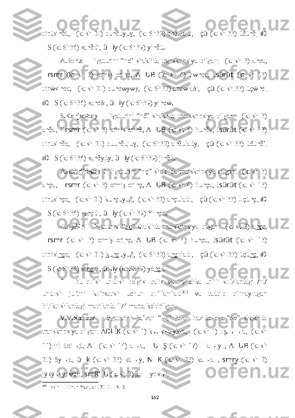 törüsi nč ä,  ????????????????????????????????????    (kt sh 20) qu nč uyu ,ɣ   ??????????????????????????????  (kt Sh32)  a nč ulad ï ,  ?????? çü   (kt sh 33) ü čü nč ,  ıD
?????? S   (kt Sh36)   sa nč dï,   ü ?????? iy   (kt Sh39) yi nč ü .
A.Berta  
??????   ligaturini   “nc”   shaklida   transkripsiya   qilgan:   ????????????  (kt   sh   3)   a nc a,
?????? rsmr   (kt   sh   3)   ermiş   eri nc,   A ?????? UB   (kt   sh   4)   bw nc a,   ????????????Isürüt   (kt   sh   13)
törẅsi nc e,  ????????????????????????????????????    (kt sh 20) qu nc wywγ,   ??????????????????????????????  (kt Sh32)   a nc wla δ ı,  ?????? çü   (kt sh 33) ü ç ẅ nc ,
ıD ?????? S   (kt Sh36)   sa nc δ ı,   ü ?????? iy   (kt Sh39) yi nc ẅ .
S.Karjaubay   ??????   ligaturini   “nč”   shaklida   transkripsiya   qilgan:   ????????????  (kt   sh   3)
a nč a,   ?????? rsmr   (kt   sh  3)   ermis  eri nč,   A ?????? UB   (kt   sh  4)   bu nč a,   ????????????Isürüt   (kt   sh  13)
törüsi nč e,   ????????????????????????????????????    (kt sh 20) quu nč uju ,
ɣ   ??????????????????????????????  (kt Sh32)   a nč ulad y ,   ?????? çü   (kt sh 33) ü čü nči ,
ıD ?????? S   (kt Sh36)   sa nč ydy,   ü ?????? iy   (kt Sh39) ji nč ü .
A.B.Erjilasun   ??????   ligaturini   “nç”  shaklida  transkripsiya   qilgan:   ????????????  (kt   sh  3)
a nç a,   ?????? rsmr   (kt   sh  3)   ermiş  eri nç,   A ?????? UB   (kt   sh  4)   bu nç a,   ????????????Isürüt   (kt   sh  13)
törüsi nç e,  ????????????????????????????????????    (kt sh 20) ku nç uyuğ,   ??????????????????????????????  (kt sh 32)  a nç uladı,  ?????? çü   (kt sh 33) Üçü nç ,  ıD
?????? S   (kt Sh36)   sa nç dı,   ü ?????? iy   (kt sh 39) Yi nç ü .
E.Aydin   ??????   ligaturini  “ nç ” shaklida transkripsiya qilgan:   ????????????  (kt  sh 3)  a nç a,
?????? rsmr   (kt   sh   3)   ermiş   eri nç,   A ?????? UB   (kt   sh   4)   bu nç a,   ????????????Isürüt   (kt   sh   13)
törösi nç e,  ????????????????????????????????????    (kt sh 20)  k u nç uyuğ,   ??????????????????????????????  (kt Sh32)  a nç oladı,  ?????? çü   (kt sh 33) üçü nç ,  ıD
?????? S   (kt Sh36)   sa nç dı,   ü ?????? iy   (kt Sh39) yė nç ü.
??????   –   bu   qo sh   undosh   belgisi   qalin   va   ingichka   unlili   so zlardagi   /nt/	
ʻ ʻ
undosh   juftini   ko rsatish   uchun   qo llaniladi	
ʻ ʻ 205
  va   tadqiq   qilinayotgan
bitiktoshlardagi matnlarda 174 marta keltirilgan.
V.V.Radlov   ??????   ligaturini   ba’zan   “нд”   bilan   bazida   esa   “нт”   shaklida
transkripsiya qilgan:  AD ????????????LIK   (kt sh 1) kылы нд уkта,   ????????????????????????????????????    (kt sh 1)   о лы	
ҕ нд а,  ??????????????????????????????????????????  (kt sh
11)  тöп äсi нд ä,   A ??????   (kt  sh 14)   а нд а,   ?????? U ?????? Ş   (kt  sh 17)  Ша нд у ң,   A ?????? UB   (kt  sh
20)   бу нд а,   ü ?????? k   (kt   sh   23)   к ä нд ÿ,   N ?????? K   (kt   sh   23)   kа нд ан,   smr ????????????y   (kt   sh   2)
jÿкÿ нт ÿрмiш,   smR ?????? U ??????  (kt sh 2) kо нт урмыш .
205
 Tekin T.  Orhun Yazıtları . 2010. – S.15.
162 