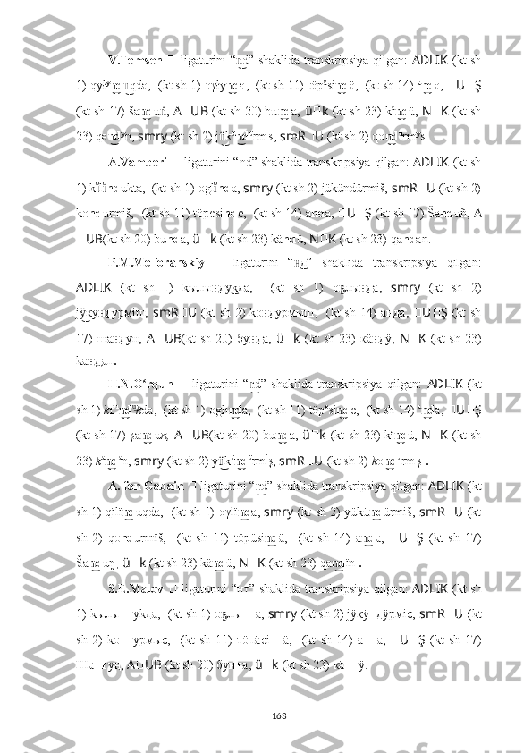 V.Tomsen   ??????   ligaturini “ d” shaklida transkripsiya qilgan:  n͜ AD ????????????LIK   (kt sh
1) qył y
d	
n͜ qda,	u͜   ????????????????????????????????????  (kt sh 1)   oγły d	n͜ a,  ??????????????????????????????????????????  (kt sh 11) töp ä
si d	n͜ ä,   ????????????  (kt sh 14)   a
d	n͜ a,  ?????? U ?????? Ş
(kt sh 17) ša d	
n͜ u ,	ṅ   A ?????? UB   (kt sh 20) bu d	n͜ a,   ü ?????? k   (kt sh 23) k ä
d	n͜ ü,   N ?????? K   (kt sh
23) qa d	
n͜ y
n,  smr ????????????y   (kt sh 2) j k	ü͜ ü
d	n͜ ü
rm i
s,   smR ?????? U ??????  (kt sh 2) qo d	n͜ u
rm y
s .
A.Vamberi   ??????   ligaturini “nd” shaklida transkripsiya qilgan:  AD ????????????LIK   (kt sh
1) k l	
ıͦıͦ nd ukta,   ????????????????????????????????????  (kt sh 1)   ogl	ıͦ nd a,  smr ????????????y   (kt sh 2) jükündürmiš,   smR ?????? U ??????  (kt sh 2)
ko nd urmiš,   ??????????????????????????????????????????  (kt sh 11) töpesi nd e,   ????????????  (kt sh 14) a nd a,  ?????? U ?????? Ş   (kt sh 17) 	
Ša nd uñ,   A
?????? UB (kt sh 20) bu nd a,   ü ?????? k   (kt sh 23) k ä nd ü,   N ?????? K   (kt sh 23) qa nd an.
P.M.Melioranskiy   ??????   ligaturini   “ д”	
н͜   shaklida   transkripsiya   qilgan:
AD ????????????LIK   (kt   sh   1)   kылы д	
н͜ kда,	у͜   ????????????????????????????????????  (kt   sh   1)   о лы	ҕ д	н͜ а,   smr ????????????y   (kt   sh   2)
j кÿ	
ÿ͜ д	н͜ ÿрмiш,   smR ?????? U ??????  (kt sh 2) kо д	н͜ урмыш ,   ????????????  (kt sh 14) а нд а,   ?????? U ?????? Ş   (kt sh
17)  ша д	
н͜ у ң,   A ?????? UB (kt  sh   20)  бу д	н͜ а,   ü ?????? k   (kt  sh   23)  к ä д	н͜ ÿ,   N ?????? K   (kt  sh   23)
kа д	
н͜ ан .
H.N.O rqun  	
ʻ ??????   ligaturini   “ d”   shaklida   transkripsiya   qilgan:  	n͜ AD ????????????LIK   (kt
sh 1)  k ıl ı
d	
n͜ u	͜
k da,   ????????????????????????????????????  (kt sh 1)   oglı d	n͜ a,  ??????????????????????????????????????????  (kt sh 11) töp e
si d	n͜ e,   ????????????  (kt sh 14)   a
d	n͜ a,  ?????? U ?????? Ş
(kt sh 17) şa d	
n͜ u n,   A ?????? UB (kt sh 20) bu d	n͜ a,   ü ?????? k   (kt sh 23) k e
d	n͜ ü,   N ?????? K   (kt sh
23)  k a
d	
n͜ a
n,  smr ????????????y   (kt sh 2) y k	ü͜ ü
d	n͜ ü
rm i
ş,   smR ?????? U ??????  (kt sh 2)  k o d	n͜ u
rm ı
ş   .
A. fon Gabain   ??????   ligaturini “ d” shaklida transkripsiya qilgan: 	
n͜ AD ????????????LIK   (kt
sh 1) qïlï d	
n͜ uqda,   ????????????????????????????????????  (kt sh 1)   oγlï d	n͜ a,  smr ????????????y   (kt sh 2) yükü d	n͜ ürmiš,   smR ?????? U ??????  (kt
sh   2)   qo nd urmïš,   ??????????????????????????????????????????  (kt   sh   11)   töpüsi d	
n͜ ä,   ????????????  (kt   sh   14)   a d	n͜ a,   ?????? U ?????? Ş   (kt   sh   17)
Š	
a dn͜ uŋ ,  ü ?????? k   (kt sh 23) k ä d	n͜ ü,   N ?????? K   (kt sh 23) qa d	n͜ ïn  .
S.E.Malov   ??????   ligaturini “нт”   shaklida transkripsiya qilgan:   AD ????????????LIK   (kt sh
1) kылы нт уkда,   ????????????????????????????????????  (kt sh 1)   о лы	
ҕ нт а,  smr ????????????y   (kt sh 2) jÿкÿ нд ÿрмiс,   smR ?????? U ??????  (kt
sh   2)   kо нт урмыс,   ??????????????????????????????????????????  (kt   sh   11)   тöп äсi нт ä,   ????????????  (kt   sh   14)   а нт а,   ?????? U ?????? Ş   (kt   sh   17)
Ша нт у ң,   A ?????? UB   (kt sh 20) бу нт а,   ü ?????? k   (kt sh 23) к ä нт ÿ.
163 