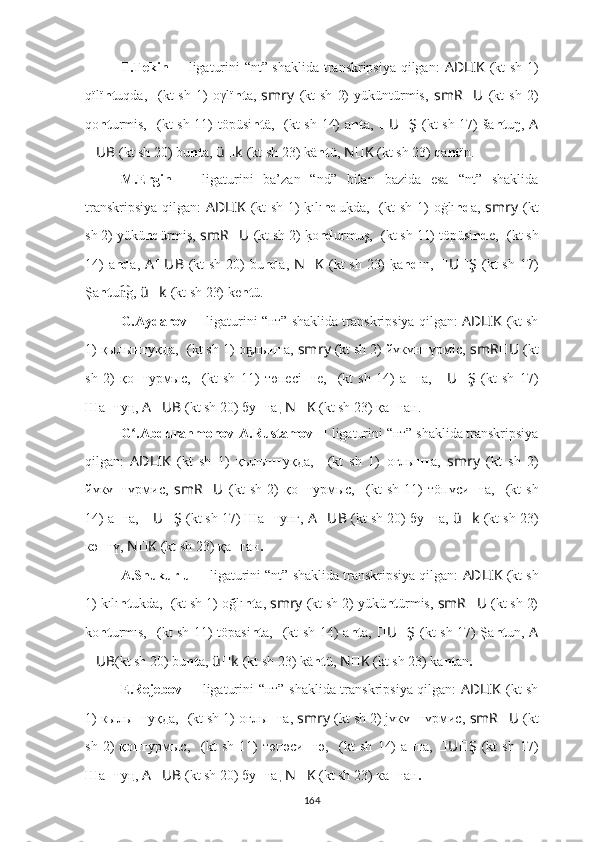 T.Tekin   ??????   ligaturini “nt” shaklida transkripsiya qilgan:   AD ????????????LIK   (kt sh 1)
qïlï nt uqda,   ????????????????????????????????????  (kt   sh   1)   oγlï nt a,   smr ????????????y   (kt   sh   2)   yüküntürmis,   smR ?????? U ??????  (kt   sh   2)
qo nt urmis,   ??????????????????????????????????????????  (kt sh 11) töpüsi nt ä,   ????????????  (kt sh 14) a nt a,   ?????? U ?????? Ş   (kt sh 17) ša nt uŋ,   A
?????? UB   (kt sh 20) bu nt a,   ü ?????? k   (kt sh 23) k ä nt ü,   N ?????? K   (kt sh 23) qa nt ïn.
M. Ergin   ??????   ligaturini   ba’zan   “nd”   bilan   bazida   esa   “nt”   shaklida
transkripsiya qilgan:   AD ????????????LIK   (kt sh 1) k?ılı nd u	k?da,   ????????????????????????????????????  (kt sh 1)   oġlı nd a,   smr ????????????y   (kt
sh 2) yükü nd ürmiş,   smR ?????? U ??????  (kt sh 2) 	
k?o nd urmuş,   ??????????????????????????????????????????  (kt sh 11) töpüsi nd e,   ????????????  (kt sh
14) a nd a,   A ?????? UB   (kt sh 20) bu nd a,   N ?????? K   (kt sh 23) 	
k?a nd ın,   ?????? U ?????? Ş   (kt sh 17)
Şa nt u g,	
n͡   ü ?????? k   (kt sh 23) k e nt ü .
G.Aydarov  ??????   ligaturini “нт”   shaklida transkripsiya qilgan:  AD ????????????LIK   (kt sh
1) қылы нт уқда,   ????????????????????????????????????  (kt sh 1)   о лы	
ҕ нт а,  smr ????????????y   (kt sh 2) йүкү нт үрмiс,   smR ?????? U ??????  (kt
sh   2)   қо нт урмыс,   ??????????????????????????????????????????  (kt   sh   11)   төп есi нт е,   ????????????  (kt   sh   14)   а нт а,   ?????? U ?????? Ş   (kt   sh   17)
Ша нт у ң,   A ?????? UB   (kt sh 20) бу нт а ,  N ?????? K   (kt sh 23) қа нт ан.
G .Abdurahmonov-A.Rustamov	
ʻ   ??????   ligaturini “нт”   shaklida transkripsiya
qilgan:   AD ????????????LIK   (kt   sh   1)   қылы нт уқда,   ????????????????????????????????????  (kt   sh   1)   оғлы нт а,   smr ????????????y   (kt   sh   2)
йүкү нт үрмис,   smR ?????? U ??????  (kt   sh   2)   қо нт урмыс,   ??????????????????????????????????????????  (kt   sh   11)   тöп үси нт a,   ????????????  (kt   sh
14) а нт а,  ?????? U ?????? Ş   (kt sh 17) Ша нт у нг,   A ?????? UB   (kt sh 20) бу нт а,   ü ?????? k   (kt sh 23)
к ә нт ү,  N ?????? K   (kt sh 23) қа нт ан .
A.Shukurlu  ??????   ligaturini “nt”   shaklida transkripsiya qilgan:  AD ????????????LIK   (kt sh
1) kılı nt ukda,   ????????????????????????????????????  (kt sh 1)   oğlı nt a,  smr ????????????y   (kt sh 2) yükü nt ürmis,   smR ?????? U ??????  (kt sh 2)
ko nt urmıs,   ??????????????????????????????????????????  (kt sh 11) töpasi nt a,   ????????????  (kt sh 14) a nt a,   ?????? U ?????? Ş   (kt sh 17) Şa nt un,   A
?????? UB (kt sh 20) bu nt a,   ü ?????? k   (kt sh 23) k ä nt ü,   N ?????? K   (kt sh 23) ka nt an .
E.Rejebov   ??????   ligaturini “нт”   shaklida transkripsiya qilgan:   AD ????????????LIK   (kt sh
1) кылы нт уқда,   ????????????????????????????????????  (kt sh 1)   оғлы нт а,  smr ????????????y   (kt sh 2) jүкү нт үрмис,   smR ?????? U ??????  (kt
sh   2)   қо нт урмыс,   ??????????????????????????????????????????  (kt   sh   11)   төп ә	
си нт ә	,   ????????????  (kt   sh   14)   а нт а,   ?????? U ?????? Ş   (kt   sh   17)
Ша нт у ң,   A ?????? UB   (kt sh 20) бу нт а ,  N ?????? K   (kt sh 23) ка нт ан .
164 