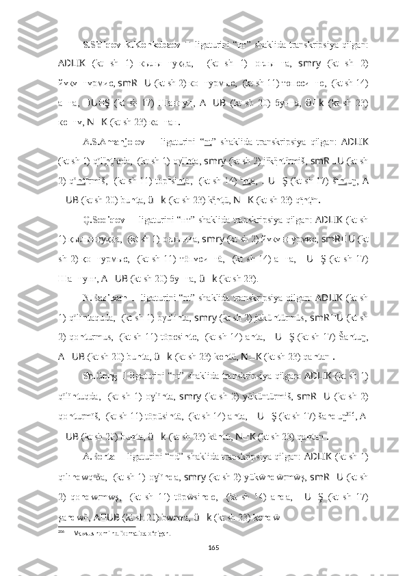 S.Sidiqov-K.Konkobaev   ??????   ligaturini “нт”   shaklida transkripsiya qilgan:
AD ????????????LIK   (kt   sh   1)   кылы нт уқда,   ????????????????????????????????????  (kt   sh   1)   оглы нт а,   smr ????????????y   (kt   sh   2)
йүкү нт үрмис,   smR ?????? U ??????  (kt sh 2) ко нт урмыс,   ??????????????????????????????????????????  (kt sh 11) төп еси нт е,   ????????????  (kt sh 14)
а нт а,   ?????? U ?????? Ş   (kt   sh   17)   Ша нт у ң,   A ?????? UB   (kt   sh   20)   бу нт а,   ü ?????? k   (kt   sh   23)
к е нт ү,  N ?????? K   (kt sh 23) ка нт ан .
A.S.Amanjolov   ??????   ligaturini   “ nt ”   shaklida   transkripsiya   qilgan:   AD ????????????LIK
(kt sh 1) qïl ï
nt u
qda,   ????????????????????????????????????  (kt sh 1)   oγl ï
nt a,  smr ????????????y   (kt sh 2) j ü
k ü
nt ü
rmiš,   smR ?????? U ??????  (kt sh
2) q o
nt u
rmiš,   ??????????????????????????????????????????  (kt sh 11) töp ü
si nt ä,   ????????????  (kt sh 14)   a
nt a,   ?????? U ?????? Ş   (kt sh 17) š a
nt uŋ,   A
?????? UB   (kt sh 20) bu nt a,   ü ?????? k   (kt sh 23) k ä
nt ü,   N ?????? K   (kt sh 23) q a
nt a
n .
Q.Sodiqov   ??????   ligaturini “нт”   shaklida transkripsiya qilgan:   AD ????????????LIK   (kt sh
1) қылы нт уқда,   ????????????????????????????????????  (kt sh 1)   оғлы нт а,  smr ????????????y   (kt sh 2) йүкү нт үрмис,   smR ?????? U ??????  (kt
sh   2)   қо нт урмыс,   ??????????????????????????????????????????  (kt   sh   11)   тöп үси нт ä,   ????????????  (kt   sh   14)   а нт а,   ?????? U ?????? Ş   (kt   sh   17)
Ша нт у нг,   A ?????? UB   (kt sh 20) бу нт а,   ü ?????? k   (kt sh 23).
N.Bazilxan   ??????   ligaturini “nt”   shaklida transkripsiya qilgan:   AD ????????????LIK   (kt sh
1) qïlï nt aquda,   ????????????????????????????????????  (kt sh 1)   oγulï nt a,  smr ????????????y   (kt sh 2) jükü nt ürmüs,   smR ?????? U ??????  (kt sh
2) qo nt urmus,   ??????????????????????????????????????????  (kt sh 11) töpesi nt e,   ????????????  (kt sh 14) a nt a,  ?????? U ?????? Ş   (kt sh 17) Ša nt uŋ,
A ?????? UB   (kt sh 20) bu nt a,   ü ?????? k   (kt sh 23) k e nt ü,   N ?????? K   (kt sh 23) qa nt an  .
Sh.Geng  
??????   ligaturini “nt”   shaklida transkripsiya qilgan:   AD ????????????LIK   (kt sh 1)
qïlï nt uqda,   ????????????????????????????????????  (kt  sh   1)   o lï	
ɣ nt a,   smr ????????????y   (kt  sh   2)  yüküntürmiš,   smR ?????? U ??????  (kt  sh   2)
qo nt urmïš,   ??????????????????????????????????????????  (kt sh 11) töpüsi nt ä,   ????????????  (kt sh 14) a nt a,  ?????? U ?????? Ş   (kt sh 17) ša nd uŋ 206
,   A ??????
?????? UB   (kt sh 20) bu nt a,   ü ?????? k   (kt sh 23) k ä nt ü,   N ?????? K   (kt sh 23) qa nt an  .
A.Berta  
??????   ligaturini “nd”   shaklida transkripsiya qilgan:   AD ????????????LIK   (kt sh 1)
qılı nd wq δa,	
ᵒ   ????????????????????????????????????  (kt sh 1)   o lï	ɣ nd a,  smr ????????????y   (kt sh 2) yükẅ nd ẅrmẅş,   smR ?????? U ??????  (kt sh
2)   qo nd wrmwş,   ??????????????????????????????????????????  (kt   sh   11)   töpẅsi nd e,   ????????????  (kt   sh   14)   a nd a,   ?????? U ?????? Ş   (kt   sh   17)
şa nd wñ,  A ?????? UB   (kt sh 20) bw nd a,   ü ?????? k   (kt sh 23) k e nd ẅ .
206
  ??????   Maxsus nomi nd formatida o‘qigan.
165 