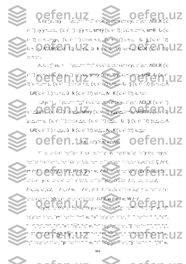 S.Karjaubay   ??????   ligaturini  “nd”   shaklida transkripsiya  qilgan:   AD ????????????LIK   (kt
sh 1) qyly nt uqta,   ????????????????????????????????????  (kt sh 1)   o lyɣ nd a,  smr ????????????y   (kt sh 2) jükü nd ürmis,   smR ?????? U ??????  (kt
sh   2)   qo nd urmys,   ??????????????????????????????????????????  (kt   sh   11)   töpesi nd e,   ????????????  (kt   sh   14)   a nd a,   ?????? U ?????? Ş   (kt   sh   17)
ša nd uŋ,   A ?????? UB (kt   sh   20)   bu nd a,   ü ?????? k   (kt   sh   23)   k e nd ü,   N ?????? K   (kt   sh   23)
qa nd an .
A.B.Erjilasun   ??????   ligaturini “nt”   shaklida transkripsiya qilgan:   AD ????????????LIK   (kt
sh 1) kılı nt ukda,   ????????????????????????????????????  (kt sh 1)   oglı nt a,  smr ????????????y   (kt sh 2) yükü nt ürmiş,   smR ?????? U ??????  (kt sh
2) ko nt urmış,   ??????????????????????????????????????????  (kt sh 11) töpüsi nt e,   ????????????  (kt sh 14) a nt a,  ?????? U ?????? Ş   (kt sh 17) Şa nt uŋ,  A
?????? UB (kt sh 20) bu nt a,   ü ?????? k   (kt sh 23) k e nt ü,  N ?????? K   (kt sh 23) ka nt an.
E.Aydin   ??????   ligaturini “ nt ”   shaklida transkripsiya qilgan:   AD ????????????LIK   (kt sh 1)
kılı nt    ok    da,   ????????????????????????????????????  (kt  sh  1)   oglı nt a,   smr ????????????y   (kt  sh  2)  y ük ü nt ürmiş,   smR ?????? U ??????  (kt  sh  2)
k o nt urmış,   ??????????????????????????????????????????  (kt sh 11) töpüsi nt e,   ????????????  (kt sh 14) a nt a,   ?????? U ?????? Ş   (kt sh 17) Şa nt uŋ,   A
?????? UB (kt sh 20) bu nt a,   ü ?????? k   (kt sh 23) k e nt ü,  N ?????? K   (kt sh 23) ka nt an.
III bob bo yicha xulosa:	
ʻ
31   ta   undosh   harfdan   7   tasi   qalinligi   va   ingichkaligi   bo yicha   neytral	
ʻ
harflar   hisoblanib,   har   ikki   toifada   ham   qo llanilgan   holatlar   kuzatiladi	
ʻ : Ç   / ch/,
m   /m/,   ??????   / ñ-(ng)/,   ??????   /ń/,   P   /p/,   Ş   sh   va   Z   /z/.   31 ta harfdan 4 tasi asosan unli-
undosh   yoki   undosh-unli   sifatifa   qo llanilgan.   Bular:	
ʻ ??????  /oq,   uq,   qo,qu/,   ??????-??????
/ök,ük,   kö,kü/,   ??????   /ıq,qı/   va   ??????   /ich,   chi/.   Ko kturk   a	
ʻ lifbosidagi   3   ta   harf   qo sh	ʻ
undoshlarni ifodalash uchun ishlatiladi:	
??????   /lt/,  w  /nch/ va  W  /nt/.
Neytral   undoshlar   transkripsiyasida   olimlar   “ ç ”   harfini   “ч”,   “ç”   va   “č”
belgilari   bilan,   “ m ”   harfini   “m”   va   “ м ”   belgilari   bilan,   “ ?????? ”   harfini   “ ң ”,   “ г”,	
н͡
“ нг”,  “ ŋ”,  “ ñ”,  “ ”, “	
ṅ n”,  “ g”,	n͡  “ ” va “	ᶇ η ” belgilari bilan, “ J ”   harfini “i”, “j”, “ ”,	i̯
“нй”, “ń”,” ñ”, “ y”, “ y”, “н”, “й” “n”, “	
n͜	n͡ ñ” , “j	̃”, “н”, “ ң” , “	ň”, ”j”, “ŋ”, “n” va
“ŋ” belgilari bilan, “ p ”  harfini “п” va “p” belgilari bilan, “ Ş ”  harfini “ш”,“š” va
166 