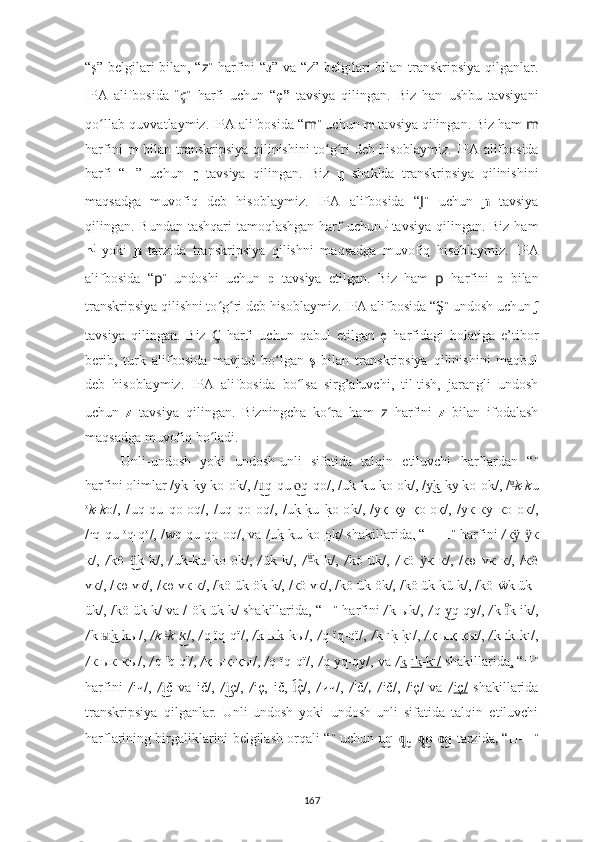 “ş” belgilari bilan, “ z ”   harfini “з” va “z” belgilari bilan transkripsiya qilganlar.
IPA   alifbosida   “ ç ”   harfi   uchun   “ ç”   tavsiya   qilingan.   Biz   han   ushbu   tavsiyani
qo llab-quvvatlaymiz. IPA alifbosida “ʻ m ”  uchun  m  tavsiya qilingan. Biz ham  m
harfini   m   bilan transkripsiya qilinishini to g ri deb hisoblaymiz.  	
ʻ ʻ IPA alifbosida
harfi   “ ?????? ”   uchun   ŋ   tavsiya   qilingan.   Biz   ŋ   shaklda   transkripsiya   qilinishini
maqsadga   muvofiq   deb   hisoblaymiz.   IPA   alifbosida   “ J ”   uchun    	
ɲ tavsiya
qilingan.   Bundan tashqari  tamoqlashgan harf uchun   j  
tavsiya qilingan. Biz ham
n j
  yoki  	
ɲ   tarzida   transkripsiya   qilishni   maqsadga   muvofiq   hisoblaymiz.   IPA
alifbosida   “ p ”   undoshi   uchun   p   tavsiya   etilgan.   Biz   ham   p   harfini   p   bilan
transkripsiya qilishni to g ri deb hisoblaymiz. IPA alifbosida 	
ʻ ʻ “ Ş ”  undosh uchun  ʃ
tavsiya   qilingan.   Biz   Ç   harfi   uchun   qabul   etilgan   ç   harfidagi   holatiga   e’tibor
berib,   turk   alifbosida   mavjud   bo ʻ lgan   ş   bilan   transkripsiya   qilinishini   maqbul
deb   hisoblaymiz.   IPA   alifbosida   bo lsa   sirg’aluvchi,   til-tish,   jarangli   undosh	
ʻ
uchun   z   tavsiya   qilingan.   Bizningcha   ko ra   ham  	
ʻ z   harfini   z   bilan   ifodalash
maqsadga muvofiq bo ladi.	
ʻ
Unli-undosh   yoki   undosh-unli   sifatida   talqin   etiluvchi   harflardan   “ ??????”
harfini olimlar  / уk-kу kо-ok/,  / q-qu  q-qo/,	
u͜	o͜  / uk-ku ko-ok/ ,  / k-kу kо-ok/,	у͜  / u	͜
k-k u
o
k-k o/,   / uq-qu   qo-oq/ ,   / uq   qo-oq/ ,   / u	
k?-k?u  	k?o-o	k?/ ,   / уқ-қу   қо-oқ/ ,   / ук-ку   ко-oк/ ,
/ u
q-qu  o
q - q o
/ ,  / wq-qu qo-oq/ , va  / uk - k u  k o- ok / shakillarida ,  “ ??????-?????? ”  harfini  / к - к	
ӱ ӱ
к/,   / kö   k   k/,	
ü͜   / uk-ku   ko-ok/ ,   / ük   k/,   / ü	͜
k   k/ ,   / kö   ük/ ,   / кö   к   к/,   /кө   үк   к/,   /кö	ӱ
үк/, /кө үк/, /кө үк к/, /kö ük ök k/, /кö үк/, /kö ük ök/, /kö ük kü k/, /kö-ẅk ük-
ük/, /kö ük k/ va / ök ük k/ shakillarida, “ ?????? ”  harfini  / k   ыk/,   / q   q-qy/,	
y͜  / k  k ik/	ıͦ ,
/ k   k-kы/, 	
ы͜ / k   ı	͜
k - k	͜ ı
/,  / q ïq-qï/ ,  / k   ыk-kы/,  / q   ïq-qï/ ,  / k	?   ık?-k?ı/ ,  / қ   ық-қы/ ,  / k   ık-kı/ ,
/ к   ык-кы/ ,  / q   ï
q-q ï
/ ,  / қ   ық-қы/,  / q   ïq-qï/ ,  / q   yq-qy/ , va  / k   ık - kı/   shakillarida ,  “ ?????? ”
harfini   / iч/,   / č   va   ič/,	
i͜   / ç/	i͜ ,   / iç,   ič,   ç/	i͡ ,   / ич/ ,   / i
č /,   / ič/ ,   / iç/   va   / iç/   shakillarida
transkripsiya   qilganlar.   Unli-undosh   yoki   undosh-unli   sifatida   talqin   etiluvchi
harflarining birgaliklarini belgilash orqali “ ??????”  uchun   q	
u͜ - u	q͜   o	q͜ - q	o͜  tarzida ,  “ ??????-?????? ”
167 
