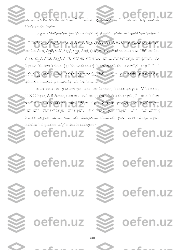 uchun   k- ü   k- öü͜	k͜	ö͜	k͜   tarzida ,   “ ?????? ”   uchun   q- ı  	ı͜	q͜ tarzida ,   “ ?????? ”   uchun   ç- i  	i͜	ç͜ tarzida
ifodalanishi lozim.
Ligatur  birikmalari ( qo sh undoshlar) 	
ʻ sifatida talqin etiluvchi harflardan   “
?????? ”  harfini olimlar  /лт лд/, / d/, /ld/, / д/, / d/, /lt/, /
ł͜	л͜ l	͜ lt/ , va /lt ld/ shakillarida ,  “ w ”
harfini  / нч/,  / č/	
n͜ , / nč/ ,  / ч/, 	н͜ / ç/	n͜ ,  / nç/ ,  / nč / ,  / nc/ va  / nç / shakillarida,   “ W ”  harfini
/ нд/,   / d/	
n͜ ,   / nd/ ,   / д/,  	н͜ / нт/,   / nt/   va   / nt   shakillarida   transkripsiya   qilganlar.   Biz
ligatur   birikmalarinin   ( qo sh   undoshlar)   birga   yozilishi   lozimligi   orqali  	
ʻ “ ?????? ”
uchun   t  	
l͜ tarzida,   “ w ”   uchun   ç  	n͜ tarzida,   “ W ”   uchun   t  	n͜ tarzida   transkripsiya
qilinishi maqsadga muvofiq deb fikr bildiramiz.
Bitiktoshlarda   yozilmagan   unli   harflarning   transkripsiyasi   V.Tomsen ,
H.N.O rqun	
ʻ ,   A.S.Amanjolov   satr usti darajasida ifodalash orqali, T.Tekin  bo lsa	ʻ
yozilmagan   tovushlarni   qavs   ichiga   olgan   holatda   yozilgan   va   yozilmagan
harflarni   transkripsiya   qilishgan.   Biz   ham   yozilmagan   unli   harflarning
transkripsiyasi   uchun   satr   usti   darajasida   ifodalash   yoki   qavs   ichiga   olgan
holatda belgilashni to g ri deb hisoblaymiz.	
ʻ ʻ
168 