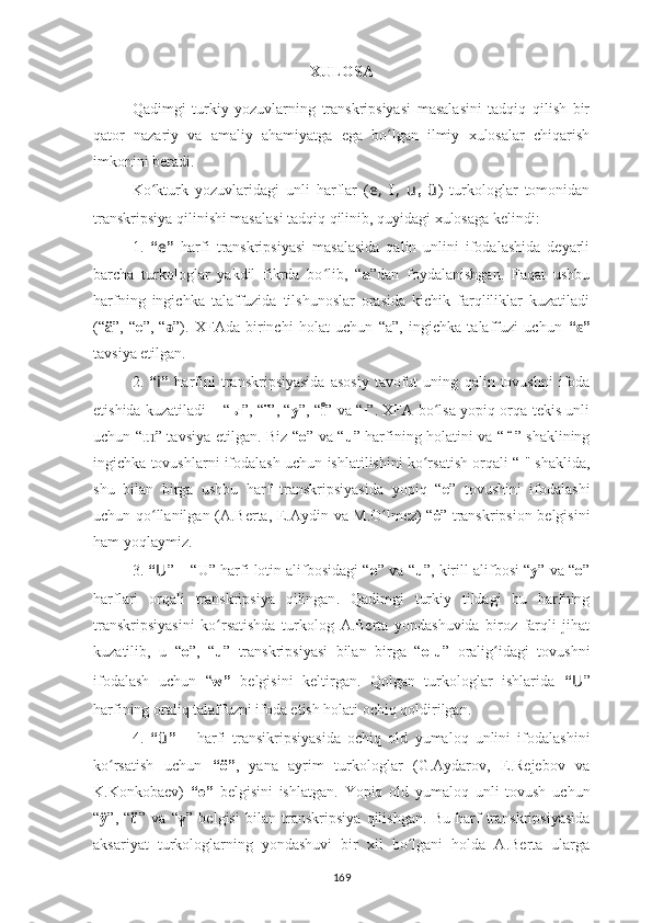 XULOSA
Qadimgi   turkiy   yozuvlarning   transkripsiyasi   masalasini   tadqiq   qilish   bir
qator   nazariy   va   amaliy   ahamiyatga   ega   bo lgan   ilmiy   xulosalar   chiqarishʻ
imkonini ber a di.
Ko kturk   yozuvlaridagi   unli   harflar	
ʻ   ( e,   I,   u ,   ü )   turkologlar   tomonidan
transkripsiya qilin ishi masalasi tadqiq qilinib, quyidagi xulosaga kelindi :
1.   “ e ”   harfi   transkripsiyasi   masalasida   qalin   unlini   ifodalashida   deyarli
barcha   turkologlar   yakdil   fikrda   bo lib,   “	
ʻ a ”dan   foydalanishgan.   Faqat   ushbu
harfning   ingichka   talaffuzida   tilshunoslar   orasida   kichik   farqliliklar   kuzatiladi
(“ ä ”,   “ e ”,   “ ǝ ”).   XFAda   birinchi   holat   uchun   “a”,   ingichka   talaffuzi   uchun   “ ”	
ɛ
tavsiya etilgan.
2.   “ i ”   harfini   transkripsiyasida   asosiy   tavofut   uning   qalin  tovush ni   ifoda
etishida kuzatiladi – “ ы ”, “ ï ”, “ y ”, “ ı	
ͦ ” va “ ı ”. XFA bo lsa yopiq orqa tekis unli	ʻ
uchun “ ɯ ” tavsiya etilgan. Biz “ o ” va “ u ” harfining holatini va “   ̈   ” shaklining
ingichka tovushlarni ifodalash uchun ishlatilishini ko rsatish orqali “
ʻ ı " shaklida,
shu   bilan   birga   ushbu   harf   transkripsiyasida   yopiq   “ e ”   tovushini   ifodalashi
uchun qo llanilgan (A.Berta,  	
ʻ E. Aydin va   M. O lmez) “	ʻ ė ” transkripsion belgisini
ham yoqlaymiz.
3.  “ U ” –  “U”  harfi lotin alifbosidagi “ o ” va  “ u ”, kirill alifbosi   “ y ”   va “ o ”
harflari   orqali   transkripsiya   qilingan .   Qadimgi   turkiy   tildagi   bu   harfning
transkripsiyasini   ko rsatishda   turkolog  	
ʻ A.Berta   yondashuvida   biroz   farqli   jihat
kuzatilib,   u   “ o ”,   “ u ”   transkripsiyasi   bilan   birga   “ o-u ”   oralig idagi   tovushni	
ʻ
ifodalash   uchun   “ w”   belgisini   keltirgan.   Qolgan   turkologlar   ishlarida   “ U ”
harfining oraliq talaffuzni ifoda etish holati ochiq qoldirilgan.
4.   “ ü ”   –   harfi   transikripsiyasida   ochiq   old   yumaloq   unlini   ifodalashini
ko rsatish   uchun  	
ʻ “ö” ,   yana   ayrim   turkologlar   (G.Aydarov,   E.Rejebov   va
K.Konkobaev )   “ө”   belgisini   ishlatgan.   Yopiq   old   yumaloq   unli   tovush   uchun
“ ӱ ”,   “ ü ”   va   “ ү ”   belgisi   bilan   transkripsiya   qilishgan.   Bu   harf   transkripsiyasida
aksariyat   turkologlarning   yondashuvi   bir   xil   bo lgani   holda   A.Berta   ularga	
ʻ
169 