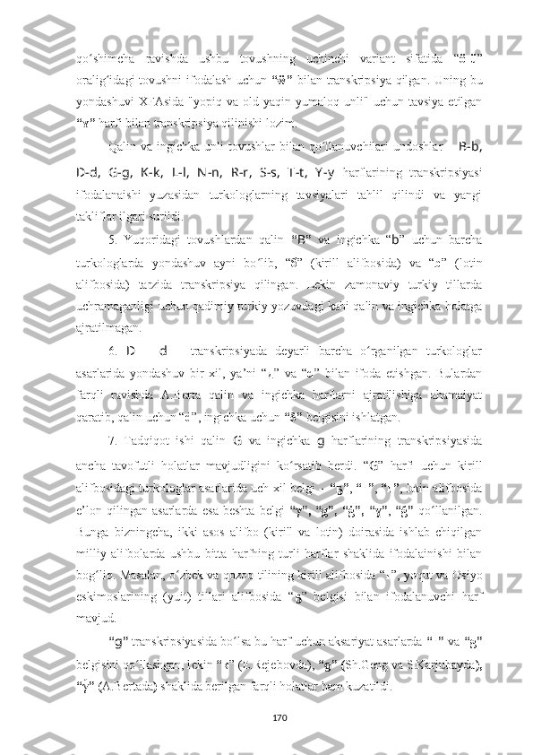 qo shimcha   ravishda   ushbu   tovushning   uchinchi   variant   sifatida  ʻ “ ö-ü ”
oralig idagi tovushni ifodalash uchun  	
ʻ “ẅ”   bilan transkripsiya qilgan.   Uning bu
yondashuvi   XFAsida   "yopiq  va  old   yaqin  yumaloq  unli"   uchun  tavsiya   etilgan
“ ”	
ʏ  harfi bilan  transkripsiya qilinishi lozim.
Qalin  va  ingichka  unli  tovushlar  bilan  qo llanuvchilari  undoshlar  	
ʻ –   B-b,
D-d,   G-g,   K-k ,   L-l,   N -n,   R-r,   S-s,   T-t ,   Y -y   harflari ning   transkripsiyasi
ifodalanai shi   yuzasidan   turkologlarning   tavsiyalari   tahlil   qilindi   va   yangi
takliflar ilgari surildi.
5.   Yuqoridagi   tovushlardan   qalin   “ B ”   va   ingichka   “ b ”   uchun   barcha
turkologlarda   yondashuv   ayni   bo lib,  	
ʻ “ б ”   (kirill   alifbosida)   va   “ b ”   (lotin
alifbosida)   tarzida   transkripsiya   qilingan.   Lekin   zamonaviy   turkiy   tillarda
uch r amaganligi uchun qadimiy turkiy yozuvdagi kabi qalin va ingichka holatga
ajratilmagan.
6.   D   –   d   –   transkripsiyada   deyarli   barcha   o rganilgan   turkologlar	
ʻ
asarlarida   yondashuv   bir   xil,   ya’ni   “ д ”   va   “ d ”   bilan   ifoda   etishgan.   Bulardan
farqli   ravishda   A.Berta   qalin   va   ingichka   harflarni   ajratilishiga   ahamaiyat
qaratib, qalin uchun “ d ”,   ingichka uchun  “δ”  belgisini ishlatgan.
7.   Tadqiqot   ishi   qalin   G   va   ingichka   g   harflarining   transkripsiyasida
ancha   tavofutli   holatlar   mavjudligini   ko rsatib   berdi.   “	
ʻ G ”   harfi   uchun   kirill
alifbosidagi turkologlar asarlarida uch xil belgi –  “ ”	
ҕ ,  “ғ” ,  “ г ” ,   l otin alifbosida
e’lon   qilingan   asarlarda   e sa   beshta   belgi   “ γ ” ,   “ g ” ,   “ ġ ” ,   “ ɣ ” ,   “ ğ ”   qo llanilgan	
ʻ .
Bunga   bizningcha,   ikki   asos   alifbo   (kirill   va   lotin)   doirasida   ishlab   chiqilgan
milliy   alifbolarda   ushbu   bitta   harfning   turli   harflar   shaklida   ifodalainishi   bilan
bog liq. Masalan, o zbek va qozoq tilining kirill alifbosida  	
ʻ ʻ “ ғ ”, yoqut va Osiyo
eskimoslarining   (yuit)   tillari   alifbosida   “ ҕ ”   belgisi   bilan   ifodalanuvchi   harf
mavjud.
“ g ”  transkripsiyasida bo lsa bu harf uchun aksariyat asarlarda 	
ʻ “г”  va  “ g ”
belgisini qo llashgan, l	
ʻ ekin  “к ” (E.Rejebovd а),   “ ɡ ” ( Sh.Geng va S.Karjubayda ) ,
“ γ	
́ ” ( A.Bertada )  shaklida berilgan farqli holatlar ham kuzatildi.
170 