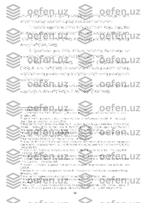 umumiy bir  yaqinlik yo q. Qadimiy turkiy til alifbosining manbasi, ya’ni kelibʻ
chiqishi borasidagi qarashlarni quyidagi sh ak lda tasniflash mumkin:
1. Dastlabki  sayyohlar  va olimlar  Ko kturk alifbosini  Karya, Likya, Xett	
ʻ
vb.   Anadolu   yozuvlaridan   kelib   chiqqanligini   ilgari   suradilar.   (Tihsen 65
(1786),
Pallas 66
  (1793),   Otto Donner 67
  (1896). Kichik Osiyo yoki qadimgi Somiy:Altay
Amanjolov 68
 (1976, 1978)) .
2.   Qarashlardan   yana   birida   Ko kturk   harflarining   Skand	
ʻ inavi ya   run
yozuvlariga borib taqalishi ilgari suriladi (A. Heikel 69
 (1892)) .
3.   Vilgelm   V.Tomsen   (1896),   H.   Pedersen 70
  (1962),   Karl   Menges 71
(1969),   A.   Rona-Tas 72
  (1987)   o z   qarashlarida   Ko kturk   yozuvlarini   pahlaviy,	
ʻ ʻ
so g d kabi eroniy yozuvlar 	
ʻ ʻ orqali  yoki to g ridan-to g ri oromiy yozuviga borib	ʻ ʻ ʻ ʻ
taqalishi ta’kidlangan .
4. Ko kturk ha	
ʻ r flari qadimiy turk tamg alaridan kelib chiqqanligini ilgari	ʻ
surganlar (N. N. Aristov 73
 (1896), N. G. Mallitskiy 74
 (1897-1898)) .
Yenisey Abidelerinde Fe’lin Tesriflenmeyen Formaları. – Bakı, 1997.
61
  Turkmanistonlik   olimlari:   Айдаров   Г.,   Хыдыров   М.Н.   Орхон-Енисей   ядигерликлеринин   дили.   –
Aшкабат, 1968.
62
  Tatar olimlari:  Нуриева Ф.Ш. Борынгы төрки тел. Орхон-енисей язмалары теле (VII-VIII гасырлар). 
Казан: Казан университеты нәшрияты, 2007.
63
  Vengriyalik olimlari:   Árpád Berta. Szavaimat Jól Halljátok. A Türk és Ujgur Rovásírásos Emlékek Kritikai
Kiadása.   –   Szeged,   2004;   Tajumasi:   Berta   A.   Sözlerimi   İyi   Dinleyin:   Türk   ve   Uygur   Runik   Yazıtlarının
Karşılaştırmalı Yayını. Çev. E. Yılmaz. – Ankara: Türk Dil Kurumu Yayınları, 2010.
64
Xitoylik olimlar:  Geng, Shimin.  古代突厥文碑 铭研究   Gǔdài tūjué wén bēimíng yánjiū. [Eski Türk Yazıtları
Araştırmaları]. – Beijing: Zhongyang Minzu Daxue Chubanshe, 2005.
65
 Alyılmaz Cengiz. (Kök) türk Harfli Yazıtların İzinde. – Ankara, 2007.
66
  Pallas   P.S.   Von   einer   in   Siberien   gefundenen   unbekannten   Steininschrift.   //   Neue   nördliche   Beytrage   zur
physikalischen   und   geographischen   Erd-   und   Völkerbeschreibung,   Naturgeschichte   und   Oekonomie,   V,   SPb.
1793, s. 237-245
67
  Doner   O.   Sur   l’origine   de   l'alphabet   turc   de   Nord   ıle   l’Asie.   //   Journal   de   la   Soc.   Finno-Ougr,   XIV.   –
Helsingfors: 1896, p.1-71.
68
  Аманжолов   А . С .  История   и   теория   древнетюркского   писъма . –  Алма - ата : “ Мектеп ”, 2003.
69
  Heikel A.O. Inscriptions de’l Orkhon, recueillies par l’expedition finnoise de 1890 et publiees par la Societe
Finno-Ougrienne. – Helsingfros, 1892.
70
  Pedersen   H.   Türkische   Lautgesetze   in   Zeitschrift   der   Deutschen   Morgenländischen   Gesellschaft   57.   1903.
p.535-561.
71
  Menges   K.   The   Turkic   Languages   and   Peoples:   An   Introduction   to   Turkic   Studies.   Harrossowitz   Verlag   –
Wiesbaden, 1995.
72
  Rona-Tas.  On The Development And Origin Of The East Turkic “Runic” Script.   1987 .
73
  Aristov   N.A.   Ethnic   structure   of   Türkic   tribes   and   nations   and   information   on   their   numbers.   //   Olden   time
alive, Issue 3-4.  1896.
74
  Маллицкий Н.Г. О связи тюркских тамг с орхонскими письменами (с таблицей). Протоколы заседаний
и сообщений членов Туркестанского кружка любителей археологии. Год  III , 1897-1898, стр. 43-47.
18 