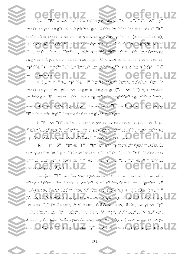 Qalin   “ K ”   undosh   harfi   transkripsiyasi   uchun   “ k ”,   “ q ”,   “ қ ”,   “ k ” ,   “ ku ”
transkripsiyon   belgilaridan   foydalanilgan.   Ushbu   harfning   ingichka   shakli   “ k ”
harfini   ifodalash da turkologlarda yondashuv bir xil, ya’ni   “ к ”  (kirill alifbosida) ,
“ k ”   ( lotin   alifbosida )   bilan   transkripsiya   qilingan.   Odatda   “ k ”   ingichka   harfni
ifoda   etish   uchun   qo llaniladi,   lekin   yuqorida  	
ʻ “ K ”   uchun   ushbu   transkripsiya
belgisidan   foydalanish   holati   kuzatilgan.   V.Radlov   kirill   alifbosidagi   asarida
ingichka “ k ” ni qalin “ q ” dan farqlash uchun lotin alifbosidagi harfiy belgi –  “ k ”
dan foydalangan.
8.   Qalin   “ L ”   va   ingichka   “ l ”   harfini   deyarli   barcha   turkshunoslar   o z	
ʻ
transkripsiyalarida   qalin   va   ingichka   belgilarga   ( “ л ”   va   “ l ”)   ajratmasdan
keltirishgan.   V.Tomsen   ushbu   harfning   qalin   va   ingichkaligiga   e’tibor   berib,
ularni   alohida   transkripsiya   qilgan.   Bunda   qalin   “ L ”   harfi   uchun   “ ł ”,   ingichka
“ l ”  uchun odatdagi   “ l ”   transkripsi on belgisini qo llagan.	
ʻ
9.   “ N ”   va   “ n ”   harflari  transkripsiyasida  turkshunoslar  talqinlarida farqli
jihatlar kuzatilmaydi. Sohani tadqiq qilgan barcha olimlar ushbu harfni qalin va
ingichka shaklga ajratmasdan,  “ н ”   ва “ n ”   tarzida yozishgan .
“ R ” – “ r ”,  “ S ”  –  “ s ”  va  “ T ”   –  “ t ”   harflarining transkripsiyasi masalasida
ham yuqorida keltirgan fikrimizni xulosa qilib olish o rinli bo ladi. Turkshunos	
ʻ ʻ
olimlar   ularni   mos   ravishda   “ r ”   va   “ p ” ,   “ s ”   va   “ c ” ,   “ t ”   va   “ т ”   tarzida
transkripsiya qilishgan .
10.   Qalin   “ Y ”   harfi   transkripsiyasi da ham   kirill , ham lotin   alifboda   nashr
qilingan   ishlarda   farqli holat kuzatiladi. Kirill alifbosida tadqiqot qilganlar   “ й ”
( G.Aydarov,   G ʻ .Abdurahmonov,   S.Sidiqov-K.Konkobayev,   Q.Sodiqov )   va   “ j ”
(V.Radlov, P.M.Melioranskiy, S.E.Malov, E.Rejebov), l otincha alifbo asosidagi
asarlarda   “ j ”   ( V.Tomsen,   A.Vamberi,   A.S.Amanjolov,   S.Karjaubay )   va   “ y ”
(H.N.O rqun,   A.   fon   Gabain,   T.Tekin,   M.Ergin,   A.Shukurlu,   N.Bazilxan,	
ʻ
Sh.Geng,   A.Berta,   N.Xudiyev,   A.B.Erjilasun   v а   E.Aydin)   tarzida   transkripsiya
qili n gan.   Bunda   “ Y ”   ning   ingichka   “ y ”   harfi  bilan  transkripsiyasidagi   farqlilik
171 