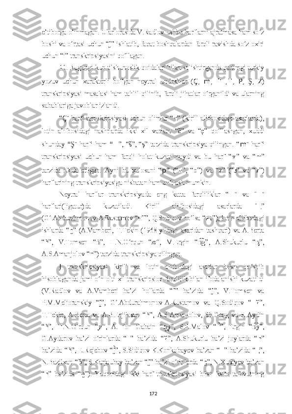 e’tiborga olinmagan .  Ular orasida V.Radlov ushbu harflarni ajratmasa ham so zʻ
boshi va o rtasi uchun “	
ʻ j ” ishlatib, faqat boshqalardan farqli ravishda so z oxiri	ʻ
uchun “i” transkripsiyasini qo llagan.	
ʻ
11. Bugungi kun tilshunoslik qoidalari bilan solishtirganda qadimgi turkiy
yozuv   uchun   xarakterli   bo lgan   neytral   undoshlar   (
ʻ Ç ,   m ,   ??????  ,?????? ,   P ,   Ş ,   Z )
transkripsiyasi   masalasi   ham   tahlil   qilinib,   farqli   jihatlar   o rganildi   va   ularning	
ʻ
sabablariga javoblar izlandi .
“ Ç ”   harfi  tarnskripsiyasi  uchun olimlar  “ ч ” (kirill alifbosidagi  asarlarda),
lotin   alifbosidagi   nashrlarda   ikki   xil   variant   “ č ”   va   “ ç ”   qo llashgan,   xuddi	
ʻ
shunday   “ Ş ”   harfi   ham   “ш ”,   “ š ”,   “ ş ”   tarzida   transkripsiya   qilingan.   “ m ”   harfi
transkripsiyasi   uchun   ham   farqli   holat   kuzatilmaydi   va   bu   harf   “ м ”   va   “ m ”
tarzida   ifoda   etilgan.   Ayni   bu   xulosani   “ p ”   (“ п ”,   “ p ”)   va   “ z ”   (“ з ”   va   “ z ”)
harflarining transkripsiyasiga nisbatan ham qo llash mumkin.	
ʻ
Neytral   harflar   transkripsiyada   eng   katta   farqliliklar   “ ?????? ”   va   “ ?????? ”
harflari(ligatur)da   kuzatiladi.   Kirill   alifbosidagi   asarlarda   “ ң ”
(G .Abdurahmonov-A.Rustamov	
ʻ  “ г	н͡ ”,  Q.Sodiqov bo lsa “	ʻ нг ”), l otin alifbodagi
ishlarda   “ ŋ ”   (A.Vamberi,   T.Tekin   (1968-yildagi   asaridan   tashqari)   va   A.Berta
“ ñ ”,   V.Tomsen   “ ṅ ”,   H.N.O rqun   “	
ʻ n ” ,   M.Ergin   “ g	n͡ ”,   A.Shukurlu   “ ᶇ ”,
A.S.Amanjolov “ η ”) tarzida transkripsiya qilingan.
J   transkripsiyasi   kirill   va   lotin   alifbodagi   asarlar   bilan   qo shib	
ʻ
hisoblaganda jami o n olti xil transkripsion farqlilik bilan ifodalanishi kuzatildi	
ʻ
(V.Radlov   va   A.Vamberi   ba’zi   hollarda   “ i ”   ba’zida   “ j ”,   V.Tomsen   va
P.M.Melioranskiy   “ i
̯ ”,   G .Abdurahmonov-A.Rustamov   va   Q.Sodiqov   “	ʻ нй ”,
T.Tek in,   A.Berta   va   A.B.Erjilasun   “ ń ”,   A.S.Amanjolov,   Sh.Geng   va   E.Aydin
“ ñ ”,   H.N.O rqun   “	
ʻ y ” ,   A.   fon   Gabain   “ y	n͜ ”,   S.E.Malov   “ н	̃ ”,   Ergin   “ y	n͡ ”,
G.Aydarov   ba’zi   o rinlarda   “	
ʻ н ”   ba’zida   “ й ”,   A.Shukurlu   ba’zi   joylarda   “ n ”
ba’zida   “ ñ ”,   E.Rejebov   “ j	
̃ ”,   S.Sidiqov-K.Konkobayev   ba’zan   “ н ”   ba’zida   “ ң ” ,
N.Bazilxan “ ň ”, S.Karjaubay ba’zan “ j ” ba’zi o rinlarda “	
ʻ ŋ ”, N.Xudiyev ba’zan
“ n ”   ba’zida   “ ŋ ”).   Yuqoridagi   ikki   harf   transkripsiyasi   bilan   katta   tafovutning
172 