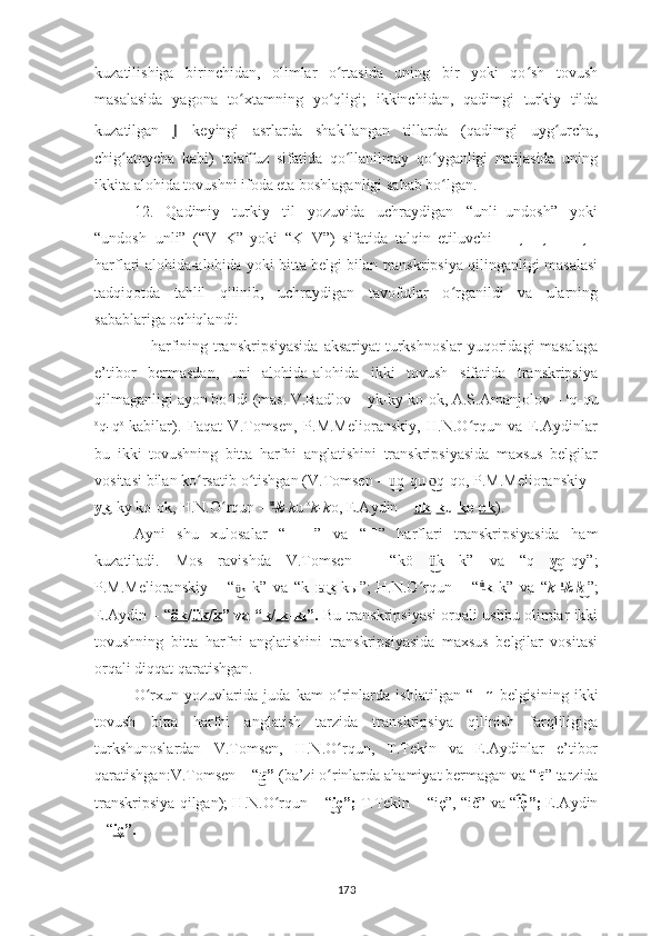 kuzatilishiga   birinchidan,   olimlar   o rtasida   uning   bir   yoki   qo sh   tovushʻ ʻ
masalasida   yagona   to ʻ xtamning   yo ʻ qligi;   ikkinchidan,   qadimgi   turkiy   tilda
kuzatilgan   J   keyingi   asrlarda   shakllangan   tillarda   (qadimgi   uyg urcha,	
ʻ
chig atoycha   kabi)   talaffuz   sifatida   qo llanilmay   qo yganligi   natijasida   uning	
ʻ ʻ ʻ
ikkita alohida tovushni ifoda eta boshlaganligi sabab bo lgan.	
ʻ
12.   Qadimiy   turkiy   til   yozuvida   uchraydigan   “unli+undosh”   yoki
“undosh+unli”   (“V+K”   yoki   “K+V”)   sifatida   talqin   etiluvchi   ??????  ,??????-??????,??????	
   ,??????
harflari alohida-alohida yoki bitta belgi bilan transkripsiya qilinganligi masalasi
tadqiqotda   tahlil   qilinib,   uchraydigan   tavofutlar   o rganildi   va   ularning	
ʻ
sabablariga ochiqlandi:
??????   harfining transkripsiyasida  aksariyat  turkshnoslar  yuqoridagi masalaga
e’tibor   bermasdan,   uni   alohida-alohida   ikki   tovush   sifatida   transkripsiya
qilmaganligi ayon bo ldi (mas. V.Radlov – 	
ʻ уk-kу kо-ok,  A.S.Amanjolov –  u
q-qu
o
q - q o  
kabilar).   Faqat   V.Tomsen,   P.M.Melioranskiy,   H.N.O rqun   va   E.Aydinlar	
ʻ
bu   ikki   tovushning   bitta   harfni   anglatishini   transkripsiyasida   maxsus   belgilar
vositasi bilan ko rsatib o tishgan (	
ʻ ʻ V.Tomsen  –  q-qu  q-qo,	u͜͜͜	o͜   P.M.Melioranskiy  –
k	
у͜ -kу kо-ok,  H.N.O rqun – 	ʻ u	͜
k -k u  o
k-k o , E.Aydin –  uk - k u   k o - ok ).
Ayni   shu   xulosalar   “ ??????-?????? ”   va   “ ?????? ”   harflari   transkripsiyasida   ham
kuzatiladi.   Mos   ravishda   V.Tomsen   –   “kö   k   k”   va   “q	
ü͜   q	y͜ -qy”;
P.M.Melioranskiy   –   “ k	
ü͜   k”   va   “k   k	ы͜ - kы”;   H.N.O rqun   –   “	ʻ ü	͜
k   k”   va   “ k   ı	͜
k - k	͜ ı
”;
E.Aydin – “ ök / ük / k ” va “ k / ık - kı ”.  Bu transkripsiyasi orqali ushbu olimlar ikki
tovushning   bitta   harfni   anglatishini   transkripsiyasida   maxsus   belgilar   vositasi
orqali diqqat qaratishgan.
O rxun   yozuvlarida   juda   kam   o rinlarda   ishlatilgan   “	
ʻ ʻ ?????? ”   belgisining   ikki
tovush   bitta   harfni   anglatish   tarzida   transkripsiya   qilinish   farqliligiga
turkshunoslardan   V.Tomsen,   H.N.O rqun,   T.Tekin   va   E.Aydinlar   e’tibor	
ʻ
qaratishgan : V.Tomsen  – “ č	
i͜ ”  (ba’zi o rinlarda ahamiyat bermagan va “	ʻ ič ” tarzida
transkripsiya qilgan);  H.N.O rqun 	
ʻ – “ ç”;	i͜   T. Tekin  – “iç”, “ič” va “ ç”;	i͡  E.Aydin
– “ iç ” .
173 