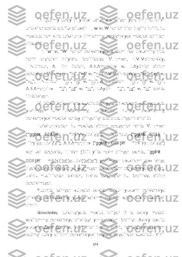 13.   Qadimiy   turkiy   til   yozuvi   uchun   xos   bo lgan   yana   bir   jihat   qo shʻ ʻ
undoshlar tarzida talaffuz etiluvchi   ?????? ,   w   va   W   harflari bilan bog liq bo lib, bu	
ʻ ʻ
masalada   ham   soha   turkshunos   olimlarining   transkripsiyasi   masalasi   tahlildan
o tkazildi:	
ʻ
“ ?????? ” ,   “ w ”   va   “ W ”   harflari   transkripsiyasida   ularni   ikki   tovushning   bitta
harfni   anglatishi   bo yicha   farqliliklarga   V.Tomsen,   P.M.Melioranskiy,	
ʻ
H.N.O rqun,   A.   fon   Gabain,   A.S.Amanjolov   va   E.Aydinlar   e’tibor	
ʻ
qaratishgan : V.Tomsen   – “ d”,	
ł͜   “ č”	n͜   va “ d”	n͜ ;   P.M.Melioranskiy   – “ д”	л͜ , “ ч” va	н͜
“ д	
н͜ ”;   H.N.O rqun  	ʻ –   “ d”	l͜ ,   “ ç	n͜ ”   va   “ d	n͜ ”;   A.fon   Gabain   –   “ d”	l͜ ,   “ č	n͜ ”   va   “ d	n͜ ” ;
A.S.Amanjolov   –   “ lt ” ,   “ nč ”   va   “ nt ”;   E.Aydin   –   “ lt ”,   “ nç ”   va   “ nt ”   tarzida
ifodalashgan.
14. O rxun bitiktoshlarda kuzatiladigan yana bir xarakterli xususiyat unda	
ʻ
yozilmagan   unli   tovushlarning   uchrashidir.   Bunday   tovushlarning
transkripsiyasi masalasi qanday qilinganligi tadqiqotda o rganib chiqildi	
ʻ :
Turkshunoslardan   bu   masalaga   e’tibor   qaratganlari   ichida   V.Tomsen
(“ gglzit … GGLŞB ”   –   “b a
šł y
γ y
γ…tizl i
g i
g”),   H.N.O rqun	
ʻ   (“ gglzit … GGLŞ ?????? ”
–“ b a
şl ı
g ı
g…tizl i
ğ i
ğ”),   A.S.Amanjolov   ( “ gglzit … GGLŞB ”   –   “b a
šl ï
γ ï
γ…tizl i
g i
g”)
satr   usti   darajasida,   T.Tekin   (2010-yilda   nashr   qilingan   asarida,   “ gglzit …
GGLŞB ”   –   “ b(a)şl(ı)g(ı)g…tizl(i)g(i)g”)   yozilmagan   tovushlarni   qavs   ichiga
olgan   shaklda   ifodala gan   va   yozilmagan   tovushlarlarni   transkripsiya   qilishgan.
Ushbu   mualliflardan   tashqari,   boshqa   turkologlar   bu   farqlilikka   e’tibor
qaratishmagan.
Yuqorida   kelingan   xulosalar   asosida   O rxun   yozuvini   transkripsiya	
ʻ
qilishdagi   tafovutlarning   yuzaga   kelishini   quyidagi   sabablar   bilan   izohlash
o rinli:	
ʻ
Birinchidan,   turkologiyada   mavjud   bo lgan   3   ta   asosiy   maktab	
ʻ
vakillarining   transkripsiya   qilishdagi   yondashuvlari   farqliligi.   Asosiy   tavofut
yozuv   grafikasi   (kirill   va   lotin)   bilan   bog liq   bo lib,   har   ikki   yozuvda   ham	
ʻ ʻ
qadimgi   turkiy   alifboni   transkripsiyasi   bo yicha   chigalliklar   kuzatiladi.   Kirill
ʻ
174 