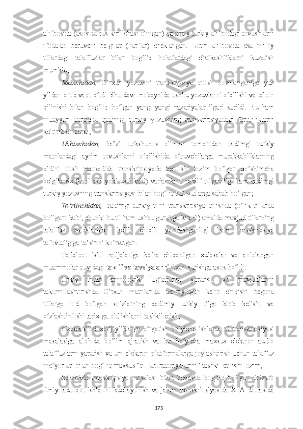 alifbosida (asosida rus kirillchasi olingan) qadimiy turkiy alifbodagi tovushlarni
ifodalab   beruvchi   belgilar   (harflar)   cheklangan.   Lotin   alifbosida   esa   milliy
tillardagi   talaffuzlar   bilan   bog liq   holatlardagi   chalkashliklarni   kuzatishʻ
mumkin;
Ikkinchidan,   O rxun   yozuvini   transkripsiya   qilish   boshlanganiga   yuz	
ʻ
yildan ortiq vaqt o tdi. Shu davr mobaynida ushbu yozuvlarni o qilishi va talqin	
ʻ ʻ
qilinishi   bilan   bog liq   bo lgan   yangi-yangi   nazariyalar   ilgari   surildi.   Bu   ham
ʻ ʻ
muayyan   darajada   qadimgi   turkiy   yozuvning   transkripsiyadagi   farqliliklarni
keltirib chiqardi;
Uchinchidan,   ba’zi   turkshunos   olimlar   tomonidan   qadimgi   turkiy
matnlardagi   ayrim   tovushlarni   o qilishida   o quvchilarga   murakkabliklarning	
ʻ ʻ
oldini   olish   maqsadida   transkripsiyada   berilishi   lozim   bo lgan   qo shimcha	
ʻ ʻ
belgilarsiz   (harf   osti   yoki   usti   kabi)   variantlarni   taklif   qilganiligi   ham   qadimgi
turkiy yozuvning transkripsiyasi bilan bog liq tafovutlarga sabab bo lgan;	
ʻ ʻ
To rtinchidan,	
ʻ   qadimgi   turkiy   tilni   transkripsiya   qilishda   (o lik   tillarda	ʻ
bo lgani kabi, chunki bu til ham ushbu guruhga kiradi) amalda mavjud tillarning	
ʻ
talaffuz   qoidalaridan   kelib   chiqib   yondashganligi   h am   transkripsiya
tafovutligiga ta’sirini ko rsatgan.	
ʻ
Tadqiqot   ishi   natijalariga   ko ra   chiqarilgan   xulosalar   va   aniqlangan	
ʻ
muammolar quyidagi  taklif va tavsiyalarni  ilgari surishga asos bo ldi	
ʻ :
turkiy   tillar   etimologik   lug atlarini   yaratish   va   mavjudlarini	
ʻ
takomillashtirishda   O rxun   matnlarida   uchraydigan   kelib   chiqishi   begona	
ʻ
tillarga   oid   bo lgan   so zlarning   qadimiy   turkiy   tilga   kirib   kelishi   va	
ʻ ʻ
o zlashtirilishi tarixiga oid ishlarni tashkil etish;	
ʻ
o zbek   tilini   xorijiyliklarga   o rgatish   bo yicha   ishlarda   til   transkripsiyasi	
ʻ ʻ ʻ
masalasiga   alohida   bo lim   ajratish   va   bu   bo yicha   maxsus   elektron   audio	
ʻ ʻ
talaffuzlarni yaratish va uni elektron platformalarga joylashtirish uchun talaffuz
me’yorlari bilan bog liq maxsus “til laboratoriyalarini” tashkil etilishi lozim;	
ʻ
kelajakda   transkripsiya   masalasi   bilan   bevosita   bog liq   bo lgan   dolzarb	
ʻ ʻ
ilmiy   tadqiqot   ishlarini   kuchaytirish   va   jahon   transkripsiyasida   XFA   doirasida
175 