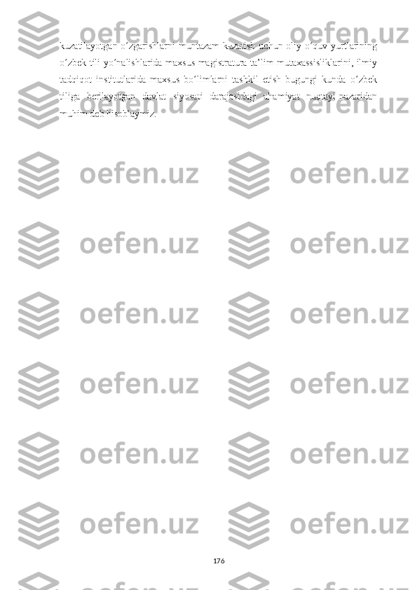 kuzatilayotgan o zgarishlarni muntazam  kuzatish uchun oliy o quv yurtlariningʻ ʻ
o zbek tili yo nalishlarida maxsus magistratura ta’lim mutaxassisliklarini, ilmiy	
ʻ ʻ
tadqiqot   institutlarida   maxsus   bo limlarni   tashkil   etish   bugungi   kunda   o zbek	
ʻ ʻ
tiliga   berilayotgan   davlat   siyosati   darajasidagi   ahamiyat   nuqtayi-nazaridan
muhim deb hisoblaymiz.
176 