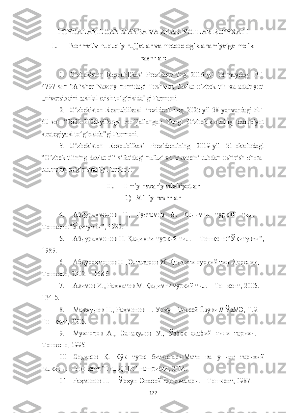 FOYDALANILGAN MANBA VA ADABIYOTLAR RO YXATIʻ
I. Normativ-huquqiy hujjatlar va metodologik ahamiyatga molik
nashrlar:
1. O zbekiston   Respublikasi   Prezidentining   2016-yil   13-maydagi   PF-	
ʻ
4797-son   “Аlisher   Navoiy   nomidagi   Toshkent   davlat   o zbek   tili   va   adabiyoti	
ʻ
universitetini tashkil etish to g risida”gi Farmoni. 	
ʻ ʻ
2. O zbekiston   Respublikasi   Prezidentining   2022-yil   28-yanvardagi   PF-	
ʻ
60-son   “2022-2026-yillarga   mo ljallangan   Yangi   O zbekistonning   taraqqiyot	
ʻ ʻ
strategiyasi to g risida”gi Farmoni.	
ʻ ʻ
3. O zbekiston   Respublikasi   Prezidentining   2019-yil   21-oktabrdagi	
ʻ
“O zbek tilining davlat tili sifatidagi nufuzi va mavqeini tubdan oshirish chora-	
ʻ
tadbirlari to g risida”gi Farmoni.	
ʻ ʻ
II. I lmiy-nazariy adabiyotlar 
1) Milliy nashrlar
4. Абдура ҳмонов   Ғ.,   Рустамов   А.   Қадимги   туркий   тил.   –
Тошкент:“Ўқитувчи”,  1982.
5. Абдура ҳ монов   Н.   Қадимги   туркий   тил.   –   Тошкент :“Ўқитувчи”,
1989.
6. Абдураҳмонов Н., Элтазаров Ж. Қадимги туркий тил. Дарслик, –
Тошкент, 2002. – 168 б.
7. Азимов И . , Раҳматов М .  Қадимги туркий тил .   –  Тошкент ,  2005 . –
134-б .
8. Маҳмудов Н., Раҳмонов Н. Урхун-Енисей Ëзуви // ЎзМЭ, Т.9. –
Тошкент, 2005.
9. Мухторов   А.,   Санақулов   У.,   Ўзбек   адабий   тили   тарихи.   –
Тошкент, 1995.
10. Соди қов   Қ.   Кўк   турк   битиклари : Матн   ва   унинг   тарихий
талқини . –  Тошкент :“ ТошДШИ ”  нашриёти , 2004.
11. Раҳмонов Н. ―Ўрхун-Энасой Ëдномалари .  – T ошкент , 1987.
177 