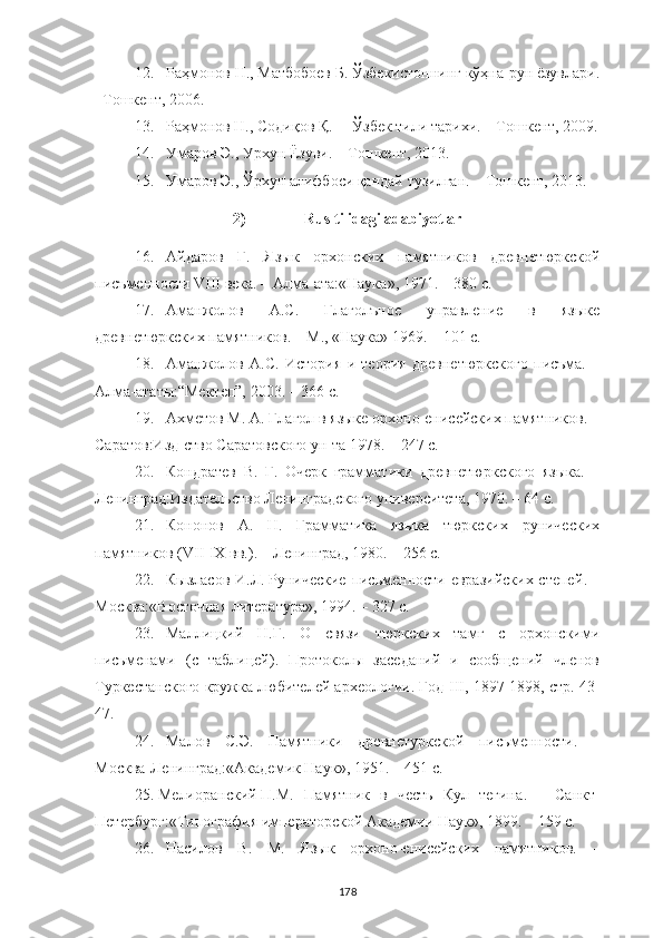 12. Раҳмонов Н., Матбобоев Б. Ўзбекистоннинг кўҳна-рун ëзувлари.
–Tошкент, 2006.
13. Раҳмонов Н., Содиқов Қ. ―Ўзбек тили тарихи. – Tошкент, 2009.
14. Умаров Э., Урхун Ëзуви. – Тошкент, 2013.
15. Умаров Э., Ўрхун алифбоси қандай тузилган. – Тошкент, 2013.
2) Rus tilidagi adabiyotlar
16. Айдаров   Г.   Яз ы к   ор х онски х   памятников   древнетюркской
писъменности VIII  в ека .   –  Алма- а та: « Наука » , 1971.  – 380 с.
17. Аманжолов   А.С.   Глаголъное   управление   в   языке
древнетюркских памятников. – М ., «Наука»  1969.  – 101 с.
18. Аманжолов   А.С.   История   и   теория   древнетюркского   писъма.   –
Алма -ата ты:“Мектеп”, 2003.  – 366 с.
19. Ахметов М. А. Глагол в языке орхоно-енисейских памятников. –
Саратов:Изд-ство Саратовского ун-та 1978. – 247 с.
20. Кондратев   В.   Г.   Очерк   грамматики   древнетюркского   языка.   –
Ленинград :Издательство Ленинградского университета, 1970. – 64 с.
21. Кононов   А.   Н.   Грамматика   языка   тюркских   рунических
памятников (VII-IX вв. ) . – Ленинград, 1980. – 256 с.
22. Кызласов И.Л.   Рунические письменности евразийских степей . –
M осква:« Восточная литература » , 1994.  – 327 с.
23. Маллицкий   Н.Г.   О   связи   тюркских   тамг   с   орхонскими
письменами   (с   таблицей).   Протоколы   заседаний   и   сообщений   членов
Туркестанского кружка любителей археологии. Год  III , 1897-1898, стр. 43-
47.
24. Малов   С.Э.   Памятники   древнетуркской   пис ь менности .   –
Москва -Ленинград:« Академик Наук »,  1951.  – 451 с.
25. Мелиоранский   П.М.   Памятник   в   честь   Кул   тегина .   –   С анкт-
Петербург :« Типография императорской Академии Наук »,  1899.  – 159 с.
26. Насилов   В.   М.   Язык   орхоно-енисейских   памятников.   –
178 