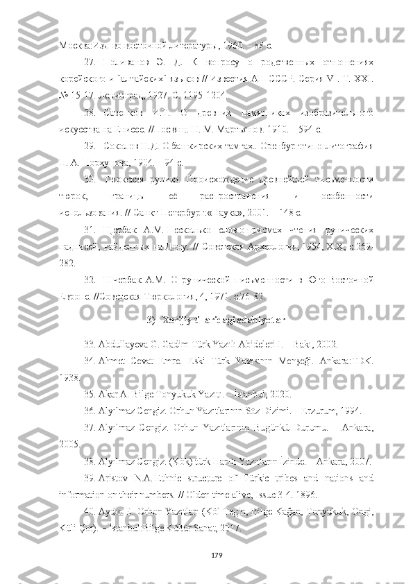 Москва:Изд-во восточной литературы,   1960. – 88 с.
27. Поливанов   Э.   Д.   К   вопросу   о   родственных   отношениях
корейского и "алтайских" языков // Известия АН СССР. Серия VI. T. XXI.
№ 15-17. Ленинград, 1927. С. 1195-1204.
28. Савенков   И.Т.   О   древних   памятниках   изобразительного
искусства на Енисее. //Посвящ. Н. М. Мартьянов. 1910. – 594 с.
29. Соколов Н.Д. О башкирских тамгах.. Оренбург:типо-литография
П. А. Порхунова, 1904. – 94 с.
30. Тюркская   руника.   Происхождение   древнейшей   письменности
тюрок,   границы   её   распространения   и   особенности
использования. //   Санкт-Петербург:«Наука»,   2001. – 148 с.
31. Щербак   А.М.   Несколько   слов   о   приёмах   чтения   рунических
надписей,   найденных   на   Дону.   //   Советская   Археология,   1954,   XIX,   с.269-
282.
32. Шчербак   А.М.   О   рунической   письменности   в   Юго-Восточной
Европе. //Советская Тюркология, 4, 1971. с.76-82.
3) Xorijiy tillaridagi adabiyotlar
33. Abdullayeva G. Gadim Türk Yazılı Abideleri I. – Bakı, 2002.
34. Ahmet   Cevat   Emre.   Eski   Türk   Yazısının   Menşeği.   Ankara: TDK.
1938.
35. Akar A. Bilge Tonyukuk Yazıtı .   –  İstanbul ,  2020.
36. Alyılmaz Cengiz. Orhun Yazıtlarının Söz Dizimi. – Erzurum, 1994.
37. Alyılmaz   Cengiz.   Orhun   Yazıtlarının   Bugünkü   Durumu.   –   Ankara,
2005.
38. Alyılmaz Cengiz. (Kök) türk Harfli Yazıtların İzinde. – Ankara, 2007.
39. Aristov   N.A.   Ethnic   structure   of   Türkic   tribes   and   nations   and
information on their numbers.   // Olden time alive, Issue 3-4. 1896.
40. Aydın E. Orhon Yazıtları (Köl Tegin, Bilge Kağan, Tonyukuk, Ongi,
Küli Çor). – İstanbul:Bilge Kültür Sanat, 2017.
179 