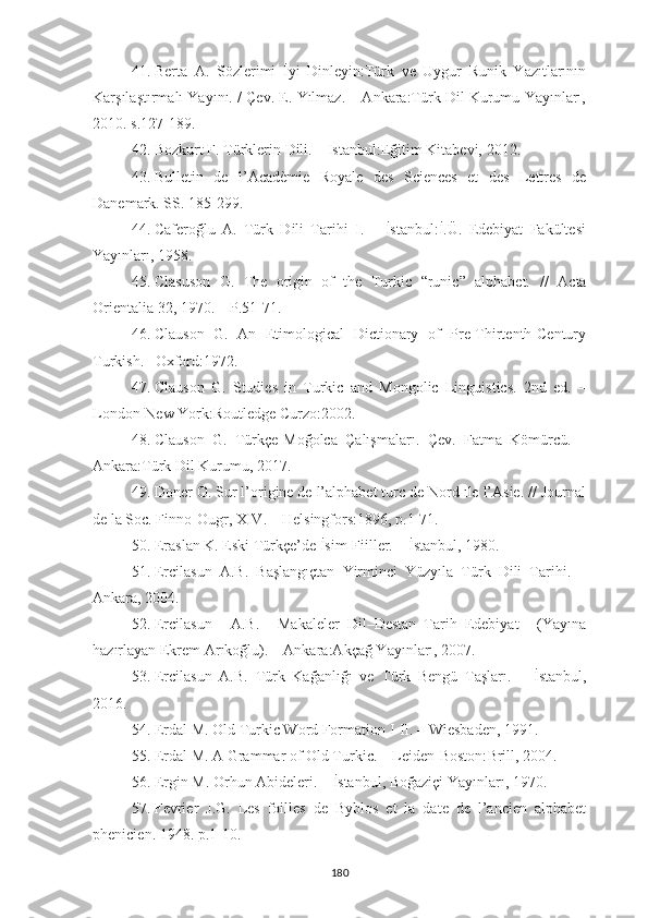 41. Berta   A.   Sözlerimi   İyi   Dinleyin:Türk   ve   Uygur   Runik   Yazıtlarının
Karşılaştırmalı Yayını. / Çev. E. Yılmaz. – Ankara:Türk Dil Kurumu Yayınları,
2010. s.127-189.
42. Bozkurt F. Türklerin Dili. – Istanbul:Eğitim Kitabevi, 2012.
43. Bulletin   de   l’Acadèmie   Royale   des   Sciences   et   des   Lettres   de
Danemark. SS. 185-299.
44. Caferoğlu   A.   Türk   Dili   Tarihi   I.   –   İstanbul:İ.Ü.   Edebiyat   Fakültesi
Yayınları, 1958.
45. Clasuson   G.   The   origin   of   the   Turkic   “runic”   alphabet.   //   Acta
Orientalia 32, 1970. – P.51-71.
46. Clauson   G.   An   Etimological   Dictionary   of   Pre-Thirtenth-Century
Turkish. –Oxford:1972.
47. Clauson   G.   Studies   in   Turkic   and   Mongolic   Linguistics.   2nd   ed.   –
London-New York:Routledge Curzo:2002.
48. Clauson   G.   Türkçe-Moğolca   Çalışmaları.   Çev.   Fatma   Kömürcü.   –
Ankara:Türk Dil Kurumu,  2017.
49. Doner O. Sur l’origine de l’alphabet turc de Nord ıle l’Asie. // Journal
de la Soc. Finno-Ougr ,  XIV .  – Helsingfors : 1896 ,  p . 1-71.
50. Eraslan K. Eski Türkçe’de İsim-Fiiller. – İstanbul, 1980.
51. Ercilasun   A.B.   Başlangıçtan   Yirminci   Yüzyıla   Türk   Dili   Tarihi.   –
Ankara, 2004.
52. Ercilasun   A.B.   Makaleler–Dil–Destan–Tarih–Edebiyat   (Yayına
hazırlayan Ekrem Arıkoğlu). – Ankara:Akçağ Yayınları, 2007.
53. Ercilasun   A.B.   Türk   Kağanlığı   ve   Türk   Bengü   Taşları.   –   İstanbul,
2016.
54. Erdal M. Old Turkic Word Formation I-II. – Wiesbaden, 1991.
55. Erdal M. A Grammar of Old Turkic. – Leiden-Boston: Brill, 2004.
56. Ergin M. Orhun Abideleri. – İstanbul, Boğaziçi Yayınları, 1970.
57. Fevrier   J.G.   Les   foilles   de   Byblos   et   la   date   de   l’ancien   alphabet
phenicien. 1948. p.1-10.
180 