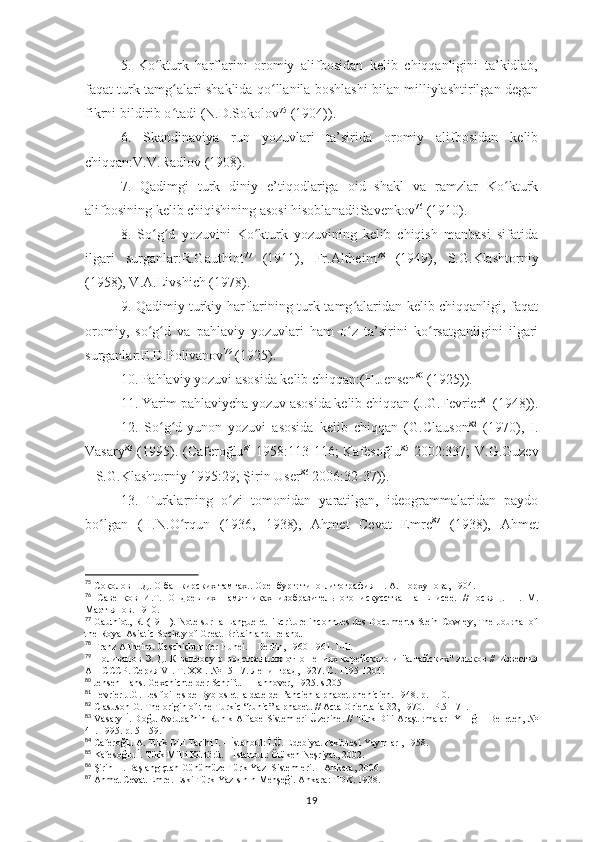 5.   Ko kturk   harflarini   oromiy   alifbosidan   kelib   chiqqanligini   ta’kidlab,ʻ
faqat turk tamg alari shaklida qo llanila boshlashi bilan milliylashtirilgan degan	
ʻ ʻ
fikrni bildirib o ʻ tadi (N.D.Sokolov 75
 (1904)) .
6.   Skan dinavi ya   run   yozuvlari   ta’sirida   oromiy   alifbosidan   kelib
chiqqan:V.V.Radlov (1908) .
7.   Qadimgi   turk   diniy   e’tiqodlariga   oid   shakl   va   ramzlar   Ko kturk	
ʻ
alifbosining kelib chiqishining asosi hisoblanadi:Savenkov 76
 (1910) .
8.   So g d   yozuvini   Ko kturk   yozuvining   kelib   chiqish   manbasi   sifatida	
ʻ ʻ ʻ
ilgari   surganlar:R.Gauthiot 77
  (1911),   Fr.Altheim 78
  (1949),   S.G.Kla sh torniy
(1958), V.A.Liv sh i ch  (1978) .
9. Qadimiy turkiy harflarining turk tamg alaridan kelib chiqqanligi, faqat	
ʻ
oromiy,   so g d   va   pahlaviy   yozuvlari   ham   o z   ta’sirini   ko rsatganligini   ilgari	
ʻ ʻ ʻ ʻ
surganlar:E.D.Polivanov 79
 (1925) .
10.   Pahlaviy yozuvi asosida kelib chiqqan : (H.Jensen 80
 (1925)) .
11. Yarim  pahlaviy cha  yozuv asosida kelib chiqqan  ( J.G.Fevrier 81
 (1948) ).
12.   So g d-yunon   yozuvi   asosida   kelib   chiqqan   (G.Clauson	
ʻ ʻ 82
  (1970),   I.
Vasary 83
  (1995). (Caferoğlu 84
  1958:113-116; Kafesoğlu 85
  2002:337; V.G.Guzev
– S.G.Klashtorniy 1995:29; Şirin User 86
 2006:32-37)) .
13.   Turklarning   o zi   tomonidan   yaratilgan,   ideogrammalaridan   paydo	
ʻ
bo lgan   (H.N.O rqun   (1936,   1938),   Ahmet   Cevat   Emre	
ʻ ʻ 87
  (1938),   Ahmet
75
  Соколов Н.Д. О башкирских тамгах.. Оренбург: типо-литография П. А. Порхунова, 1904.
76
  Савенков   И.Т.   О   древних   памятниках   изобразительного   искусства   на   Енисее.   //Посвящ.   Н .   М .
Мартьянов . 1910.
77
 Gauthiot, R. (1911). Note sur la Langue et l'Ecriture inconnues des Documents Stein-Cowley, The Journal of
the Royal Asiatic Society of Great Britain and Ireland.
78
 Franz Altheim. Geschichtır der Hunei. – Berlin, 1960-1961. l-lll.
79
  Поливанов  Э. Д. К  вопросу о родственных отношениях корейского и "алтайских"  языков //  Известия
АН СССР. Серия  VI. T. XXI. № 15-17.  Ленинград , 1927.  С . 1195-1204.
80
 Jensen Hans. Gexchichte der Schrift. – Hannover, 1925. s.205
81
 Fevrier J.G. Les foilles de Byblos et la date de l’ancien alphabet phenicien. 1948. p.1-10.
82
  Clasuson G. The origin of the Turkic “runic” alphabet.  //   Acta Orientalia 32, 1970. – P.51-71.
83
  Vasary İ. Doğu Avrupa’nin Runik Alfabe Sistemleri Üzerine. // Türk Dili Araştırmaları Yıllığı - Belleten, №
41. 1995. p. 51-59.
84
  Caferoğlu A. Türk Dili Tarihi I. – İstanbul: İ.Ü. Edebiyat Fakültesi Yayınları, 1958.
85
 Kafesoğlu İ. Türk Milli Kültürü. – İstanbul: Ötüken Neşriyat, 2002.
86
 Şirin H. Başlangıçtan Günümüze Türk Yazı Sistemleri. – Ankara, 2006.
87
 Ahmet Cevat Emre. Eski Türk Yazısının Menşeği.  Ankara:  TDK. 1938.
19 