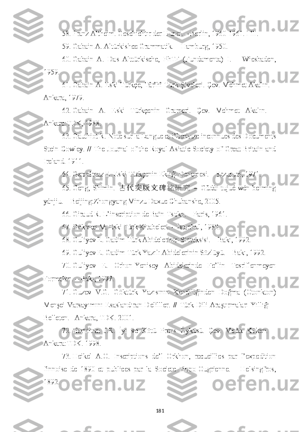 58. Franz Altheim. Geschichtır der Hunei. – Berlin, 1960-1961. l-lll.
59. Gabain A. Altürkishce Grammatik. – Hamburg, 1950.
60. Gabain   A.   Das   Alttürkische,   PhTF   (Fundamenta)   I.   –   Wiesbaden,
1959.
61. Gabain A. Eski Türkçe, Târîhî Türk Şíveleri. Çev. Mehmet Akalın. –
Ankara, 1979.
62. Gabain   A.   Eski   Türkçenin   Grameri.   Çev.   Mehmet   Akalın.   –
Ankara:TDK, 1988.
63. Gauthiot R. Note sur la Langue et l’Ecriture inconnues des Documents
Stein-Cowley. // The Journal of the Royal  Asiatic Society of Great Britain and
Ireland. 1911.
64. Gemalmaz E. Eski Türkçenin Ekliği Denemesi. – Erzurum, 1971.
65. Geng,   Shimin.   古 代 突 厥 文 碑 铭 研 究   –   Gǔdài   tūjué   wén   bēimíng
yánjiū. – Beijing:Zhongyang Minzu Daxue Chubanshe, 2005.
66. Giraud R. L’inscription de Baïn-Tsoko. – Paris, 1961.
67. Gökmen M. Eski Türk Kitabeleri. – İstanbul, 1980.
68. Guliyev E.  Gadim Türk Abidelerinin Sintaksisi. –  Bakı, 1992.
69. Guliyev E. Gadim Türk Yazılı Abidelerinin Sözlüyü. – Bakı, 1992.
70. Guliyev   E.   Orhon-Yenisey   Abidelerinde   Fe’lin   Tesriflenmeyen
Formaları. –   Bakı, 1997 .
71. Guzev   V.G.   Göktürk   Yazısının   Kendiliğinden   Doğma   (Otonkton)
Menşei   Varsayımını   Esaslandıran   Delilller.   //   Türk   Dili   Araştırmaları   Yıllığı   –
Belleten. –Ankara, TDK. 2001.
72. Hamilton   J.R.   İyi   ve   Kötü   Prens   Öyküsü.   Çev.   Vedat   Köken.   –
Ankara:TDK. 1998.
73. Heikel   A.O.   Inscriptions   de’l   Orkhon,   recueillies   par   l’expedition
finnoise   de   1890   et   publiees   par   la   Societe   Finno-Ougrienne.   –   Helsingfros,
1892.
181 