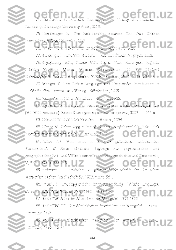 74. Heselwood   B.   Phonetic   Transcription   in   Theory   and   Practice.   –
Edinburgh:Edinburgh University Press, 2013.
75. Hovdhaugen   E.   The   Relationship   Between   The   Two   Orkhon
Inscriptions. // Acta Orientalia, 1974.
76. Jensen Hans. Gexchichte der Schrift. – Hannover, 1925.
77. Kafesoğlu İ. Türk Milli Kültürü. – İstanbul:Ötüken Neşriyat, 2002.
78. Klyaştornıy   S.G.,   Guzev   V.G.   Genel   Yazı   Nazariyesi   Işığında
Göktürk   Yazısının   Menşei   Meselesi   (Okunuşunun   100.   Yıl   Dönümü
Dolayısıyla). // Türk Dili Araştırmaları Yıllığı - Belleten, № 41. 1995. s.27-33.
79. Menges   K.   The   Turkic   Languages   and   Peoples:An   Introduction   to
Turkic Studies.   Harrossowitz Verlag –  Wiesbaden, 1995.
80. Necib Asim. Orhun Abideleri. – Istanbul, 1925.
81. Нуриева   Ф.Ш.   Борынгы   төрки   тел.   Орхон-енисей   язмалары   теле
( VII - VIII  гасырлар). Казан:Казан университеты нәшрияты, 2007. —	 144 с.
82. Orkun H.N. Eski Türk Yazıtları. – Ankara, 1936.
83. Ölmez   M.   Orhon-Uygur   Hanlığı   Dönemi   Moğolistan’daki   Eski   Türk
Yazıtları. // Metin-Çeviri-Sözlük. – Ankara, 2012.
84. Pallas   P.S.   Von   einer   in   Siberien   gefundenen   unbekannten
Steininschrift.   //   Neue   nördliche   Beytrage   zur   physikalischen   und
geographischen Erd- und Völkerbeschreibung, Naturgeschichte und Oekonomie,
V, SPb. 1793, s. 237-245
85. Pedersen   H.   Türkische   Lautgesetze   in   Zeitschrift   der   Deutschen
Morgenländischen Gesellschaft   57. 1903. p.535-561.
86. Pritsak O.  Turkology and the Comperative Study of Altaic Languages.
// Journal of Turkish Studies, № 4.  1980. – S. 83-100.
87. Radlof   W.   Atlas   der Altertümer   der   Mongolei. 1892-1899.
88. Radlof   W.   "I".   Die   Alttürkischen   inschriften   der   Mongolei.   –   Sankt-
Peterburg , 1894.
89. Radloff   W .   Altürkischen   Inschriften   Der   Mongolei .   –   Sankt-
Peterburg ,  1895. P 5-83.
182 