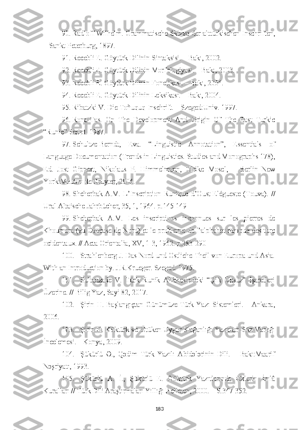 90. Radloff Wilhelm .   Grammatische Skizze der alttürkischen Inschriften,
–  Sankt-Peterburg , 1897.
91. Recebli E. Göytürk Dilinin Sintaksisi. – Bakı, 2002.
92. Recebli E. Göytürk Dilinin Morfologiyası. – Bakı, 2003.
93. Recebli E. Göytürk Dilinin Fonetikası. – Bakı, 2004.
94. Recebli E. Göytürk Dilinin Leksikası. – Bakı, 2004.
95. Ribatzki V. Die Toñuquq-Inschrift.   –  Szeged:Univ. 1997.
96. Rona-Tas.   On   The   Development   And   Origin   Of   The   East   Turkic
“Runic” Script.   1987 .
97. Schultze-Berndt,   Eva.   “Linguistic   Annotation”,   Essentials   of
Language Documentation (Trends in Linguistics. Studies and Monographs 178),
Ed.   Jost   Gippert,   Nikolaus   P.   Himmelmann,   Ulrike   Mosel,   –   Berlin–New
York:Mouton de Gruyter, 2006.
98. Shcherbak   A.M.   L’Inscription   Runique   d’Oust-Elégueste   (Touva) .   //
Ural Altaische Jahrbücher, 35, 1, 1964 .  p.145-149
99. Shcherbak   A.M.   Les   inscriptions   inconnues   sur   les   pierres   de
Khoumara (au Caucase  de Nord)  et  le probleme de l’alphabet  runique des turc
ocidentaux. // Acta Orientalia, XV, 1-3, 1962. p.283-290
100. Strahlenberg J. Das Nord-und Ostliche Theil von Europa und Asia.
With an   Introduction   by.   J.R.Krueger.   Szeged.   1975.
101. Sultanzade   V.   Türk   Runik   Alfabesindeki   “Çift   Ünsüz”   İşaretleri
Üzerine. // Bilig Yaz, Sayi 82, 2017.
102. Şirin   H.   Başlangıçtan   Günümüze   Türk   Yazı   Sistemleri.   –   Ankara,
2006.
103. Şirin H. Köktürk ve Ötüken Uygur Kağanlığı Yazıtları-Söz Varlığı
İncelemesi. – Konya, 2009.
104. Şükürlü   Ә.,   Qәdim   Türk   Yazılı   Abidәlәrinin   Dili.   –   Bakı:Maarif
Nәşriyatı, 1993.
105. Şükürlü   A.   İ.,   Şükürlü   E.   Göktürk   Yazıtlarında   Eklerin   İmlâ
Kuralları // Türk Dili Araştırmaları Yıllığı Belleten, 2000. – S.347-352.
183 