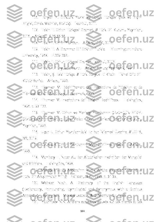 106. Tanyeri   Y.   Göktürk   Yazısı   ve   Orhun   Türkçesi   (Ses   ve   Biçim
Bilgisi, Örnek Metinler, Sözlük). – İstanbul, 2011.
107. Tekin   T.   Orhon   Türkçesi   Grameri.   //   Türk   Dil   Kurumu   Yayınları,
2016. – Ankara. –S.35,55-56.
108. Tekin T. Orhon Yazıtları. – Ankara, TDK, 2010.
109. Tekin   T.   A   Grammar   Of   Orkhon   Turkic.   –   Bloomington:Indiana
University, 1968. – P.229-253.
110. Tekin T. Orhun  Türkçesi Grameri. İstanbul,   2003.
111. Tekin T. Tunyukuk Yazıtı. – Ankara:Simurg Yayıncılık, 1994.
112. Tekin, Ş. Eski Türkçe. // Türk Dünyası El Kitabı – İkinci Cilt:Dil-
Kültür-San’at. – Ankara, 1992.
113. Thomsen   V.   Déchiffrement   des   İnscriptions   de   l’Orkhon   et   de
l’İénissei. // Bull. Acad. Roy. – Danemark, 1893.
114. Thomsen   V.   Inscriptions   de`l   Orkhon   Dechiffrees.   –   Helsingfors,
1896. p. 97-133.
115. Thomsen   V.   Orhon   ve   Yenisey   Yazıtlarının   Çözümü:İlk   Bildiri.
Çözülmüş   Orhon   Yazıtları.   Çev.   Vedat   Köken.   –   Ankara:Türk   Tarih   Kurumu
Yayınları, 1993.
116. Uçar   E.   Orhun   Yazıtlarındaki   Er-Bar-İkilemesi   Üzerine.   //   JOTS,
3/2, 2019.
117. Uzun   L.S.   Orhon   Yazıtlarının   Metindilbilimsel   Yapısı.   –   Ankara,
1995.
118. Vambery H. Noten Zu Den Alttürikchen Inschriften Der Mongolei
and Sibiriens. – Helsingfors, 1898.
119. Vasary   İ.   Doğu   Avrupa’nın   Runik   Alfabe   Sistemleri   Üzerine.   //
Türk Dili Araştırmaları Yıllığı - Belleten, № 41. 1995. p. 51-59.
120. Webster   Noah.   A   Dictionary   of   the   English   Language
(Explanatory,   Pronouncing,   Etymological   and   Synonymous   with   a   Copious
Appendix). – Springfield – Massachusetts:G. & C. Merriam Co, 1893.
121. Yadrintsev   N.N.   Anciens   caractères   trouvès   sur   des   pierres   et   des
184 