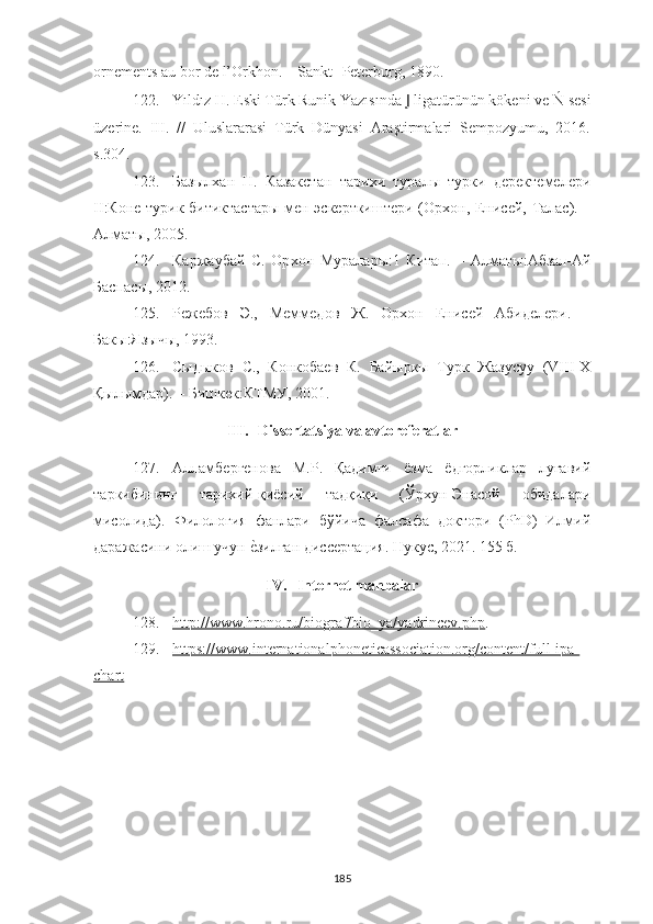 ornements au bor de l’Orkhon. –  Sankt-   Peterburg , 1890.
122. Yıldız H. Eski Türk Runik Yazısında  J  ligatürünün kökeni ve Ń	 sesi
üzerine.   III.   //   Uluslararasi   Türk   Dünyasi   Araştirmalari   Sempozyumu,   2016.
s.304.
123. Базыл х ан   Н.   Казакстан   тари х и   туралы   турки   деректемелери
II :Коне турик битиктастары мен эскерткиштери (Ор х он, Енисей, Талас).   –
Алматы, 2005.
124. Каржаубай   С.   Ор х он   Муралары:1   Китап.   –   Алмат ы :Абзал-Ай
Баспас ы , 2012.
125. Режебов   Э.,   Меммедов   Ж.   Орхон   Енисей   Абиделери.   –
Бакы:Язычы, 1993.
126. Сыдыков   С.,   Конкобаев   К.   Байыркы   Турк   Жазусуу   (VIII-Х
Қылымдар) .   –  Бишкек : КТМУ ,  2001.
III. Dissertatsiya va avtoreferatlar
127. Алламбергенова   М . Р .   Қадимги   ёзма   ёдгорликлар   луғавий
таркибининг   тарихий-қиёсий   тадқиқи   (Ўрхун-Энасой   обидалари
мисолида).   Филология   фанлари   бўйича   фалсафа   доктори   (PhD)   Илмий
даражасини олиш учун 	
е?зилган диссертация.  Нукус, 2021. 155 б.
IV. Internet manbalar
128. http://www.hrono.ru/biograf/bio_ya/yadrincev.php    .
129. https://www.internationalphoneticassociation.org/content/full-ipa-   
chart
185 
