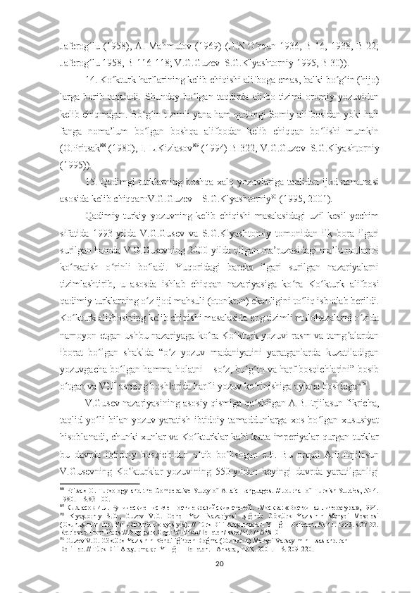 Jaferog lu  (1958), A.  Mahmutov  (1969)   (H.N.O rqun 1936,  B-16, 1938,  B-22;ʻ ʻ
Jaferog lu 1958, B-116-118; V.G.Guzev–S.G.Klyashtorniy 1995, B-30))
ʻ .
14. Ko kturk 	
ʻ h arflarining kelib chiqishi alifboga emas, balki bo g in (hijo)	ʻ ʻ
larga   borib   taqaladi.   Shunday   bo lgan   taqdirda   alifbo   tizimi   oromiy   yozuvidan	
ʻ
kelib chiqmagan. Bo g in tizimli yana ham qadimgi Somiy alifbosidan yoki hali	
ʻ ʻ
fanga   noma’lum   bo lgan   boshqa   alifbodan   kelib   chiqqan   bo lishi   mumkin
ʻ ʻ
(O.Pritsak 88
 (1980), I. L.Kizlasov 89
 (1994)   B-322, V.G.Guzev–S.G.Klyashtorniy
( 1995 ) ) .
15. Qadimgi  turklarning boshqa  xalq yozuvlariga taqlidan ijod namunasi
asosida kelib chiqqan:V.G.Guzev – S.G.Klyashtorniy 90
 (1995, 2001) .
Qadimiy   turkiy   yozuvning   kelib   chiqishi   masalasidagi   uzil-kesil   yechim
sifatida   1993-yilda   V.G.Gusev   va   S.G.Klyashtorniy   tomonidan   ilk   bora   ilgari
surilgan hamda V.G.Gusevning 2000-yilda qilgan ma’ruzasidagi ma’lumotlarini
ko ʻ rsatish   o ʻ rinli   bo ʻ ladi.   Yuqoridagi   barcha   ilgari   surilgan   nazariyalarni
tizimlashtirib,   u   asosda   ishlab   chiqqan   nazariyasiga   ko ʻ ra   Ko kturk   alifbosi	
ʻ
qadimiy turklarning o z ijod mahsuli (otonkton) ekanligini to liq isbotlab berildi.	
ʻ ʻ
Ko kturk alifbosining kelib chiqishi masalasida eng tizimli mulohazalarni o zida	
ʻ ʻ
namoyon etgan ushbu nazariyaga ko ra Ko kturk yozuvi  rasm  va tamg alardan	
ʻ ʻ ʻ
iborat   bo lgan   shaklda   “o z   yozuv   madaniyatini   yaratganlarda   kuzatiladigan	
ʻ ʻ
yozuvgacha bo lgan hamma holatni – so z, bo g in va harf bosqichlarini” bosib	
ʻ ʻ ʻ ʻ
o tgan va VIII asrning boshlarida harfli yozuv ko rinishiga aylana boshlagan	
ʻ ʻ 91
.
V.Gusev nazariyasining asosiy qismiga qo shilgan A.B.Erjilasun fikricha,	
ʻ
taqlid   yo li   bilan   yozuv   yaratish   ibtidoiy   tamaddunlarga   xos   bo lgan   xususiyat	
ʻ ʻ
hisoblanadi, chunki xunlar va Ko kturklar kabi katta imperiyalar qurgan turklar	
ʻ
bu   davrda   ibtidoiy   bosqichidan   o tib   bo lishgan   edi.   Bu   orqali   A.B.Erjilasun
ʻ ʻ
V.Gusevning   Ko kturklar   yozuvining   550-yildan   keyingi   davrda   yaratilganligi	
ʻ
88
  Pritsak   O.   Turkology   and   the   Comperative   Study   of   Altaic   Languages.   //   Journal   of   Turkish   Studies,   №   4.
1980. – S. 83-100.
89
  Кызласов И.Л.   Рунические письменности евразийских степей . –M осква: « Восточная литература » , 1994.
90
  Klyaştornıy   S.G.,   Guzev   V.G.   Genel   Yazı   Nazariyesi   Işığında   Göktürk   Yazısının   Menşei   Meselesi
(Okunuşunun 100. Yıl Dönümü Dolayısıyla). // Türk Dili Araştırmaları Yıllığı - Belleten, № 41. 1995. s.27-33.
Retrieved From Https://Dergipark.Org.Tr/Tr/Pub/Belleten/Issue/44374/548101
91
 Guzev V.G. Göktürk Yazısının Kendiliğinden Doğma (Otonkton) Menşei Varsayımını Esaslandıran 
Delilller. // Türk Dili Araştırmaları Yıllığı – Belleten. –Ankara, TDK. 2001. – S. 209-220.
20 