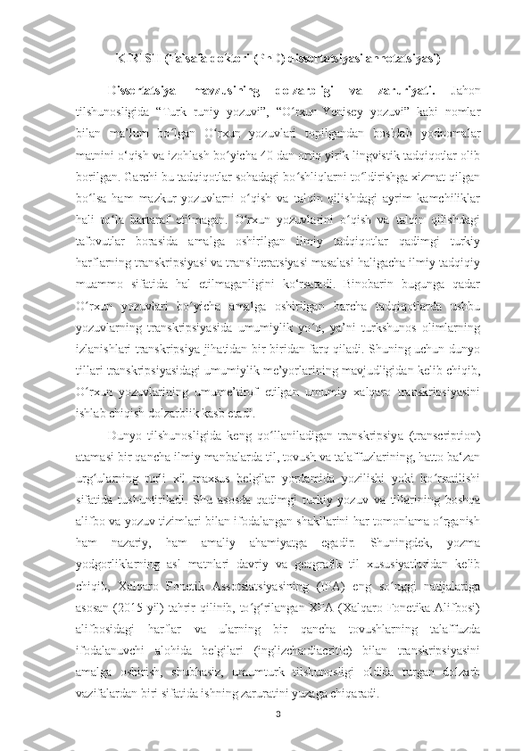 KIRISH  (Falsafa doktori  (PhD)  dissertatsiyasi annotatsiyasi )
Dissertatsiya   mavzusining   dolzarbligi   va   zaruriyati.   Jahon
tilshunosligida   “Turk   runiy   yozuvi”,   “O rxun-Yenisey   yozuvi”   kabi   nomlarʻ
bilan   ma’lum   bo lgan  	
ʻ O rxun   yozuvlari   topilgandan   boshlab   yodnomalar	ʻ
mat nini o‘qish va izohlash b o yicha 40 dan ortiq yirik lingvistik tadqiqotlar olib	
ʻ
borilgan. Garchi bu tadqiqotlar sohadagi bo shliqlarni to ldirishga xizmat qilgan	
ʻ ʻ
bo lsa   ham   mazkur   yozuvlarni   o qish   va   talqin   qilishdagi   ayrim   kamchiliklar	
ʻ ʻ
hali   to la   bartaraf   etilmagan.   O rxun   yozuvlarini   o qish   va   talqin   qilishdagi	
ʻ ʻ ʻ
tafovutlar   borasida   amalga   oshirilgan   ilmiy   tadqiqotlar   qadimgi   turkiy
harflarning transkripsiyasi va transliteratsiyasi masalasi haligacha ilmiy-tadqiqiy
muammo   sifatida   hal   etilmaganligini   ko‘rsatadi.   Binobarin   bugunga   qadar
O rxun   yozuvlari   bo yicha   amalga   oshirilgan   barcha   tadqiqotlarda   ushbu	
ʻ ʻ
yozuvlarning   transkripsiyasida   umumiylik   yo q,   ya’ni   turkshunos   olimlarning	
ʻ
izlanishlari transkripsiya jihatidan bir-biridan farq qiladi. Shuning uchun dunyo
tillari transkripsiyasidagi umumiylik me’yorlarining mavjudligidan kelib chiqib,
O rxun   yozuvlarining   umume’tirof   etilgan   umumiy   xalqaro   transkripsiyasini	
ʻ
ishlab chiqish dolzarblik kasb etadi.
Dunyo   tilshunosli gi da   keng   qo llaniladigan   transkripsiy	
ʻ a   (transcription)
atamasi  b ir qancha  ilmiy  manbalarda til ,  tovush va talaffuzlarining, hatto ba‘zan
urg ularning   turli   xil   maxsus   belgilar   yordamida   yozilishi   yoki   ko rsatilishi	
ʻ ʻ
sifatida   tushuntiriladi .   Shu   asosda   qadimgi   turkiy   yozuv   va   tillarining   boshqa
alifbo va yozuv tizimlari bilan ifodalangan shakllarini har tomonlama o rganish	
ʻ
ham   nazariy,   ham   amaliy   ahamiyatga   egadir.   Shuningdek,   yozma
yodgorliklarning   asl   matnlari   davriy   va   geografik   til   xususiyatlaridan   kelib
chiqib,   Xalqaro   Fonetik   Assotsiatsiyasining   (IPA)   eng   so nggi   natijalariga	
ʻ
asosan  (2015-yil) tahrir qilinib, to g rilangan XFA (Xalqaro Fonetika Alifbosi)	
ʻ ʻ
alifbosidagi   harflar   va   ularning   bir   qancha   tovushlarning   talaffuzda
ifodalanuvchi   alohida   belgilari   (inglizcha:diacritic)   bilan   transkripsiyasini
amalga   oshirish,   shubhasiz,   umumturk   tilshunosligi   oldida   turgan   dolzarb
vazifalardan biri sifatida ishning zaruratini yuzaga chiqaradi.
3 