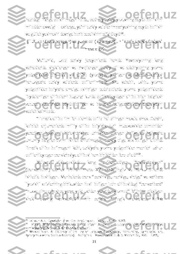 haqidagi fikriga qo shilmagan holda, qadimiy turkiy yozuvning paydo bo lishiniʻ ʻ
miloddan avvalgi II asrlarga, ya’ni turkiy xalqlar imperiyasining paydo bo lishi	
ʻ
va gullab yashnashi davriga borib taqalishini ta’kidlaydi 92
.
§ 1.3. Tor (lablanmagan) va  y umaloq (lablangan) unlilar nig  transkripsiyasi
masalalari  
Ma’lumki,   uzoq   tarixiy   jarayonlarda   hamda   Yevrosiyoning   keng
sarhadlarida   shakllangan   va   rivojlangan   turkiy   til   va   adabiyotning   yozma
yodgorliklari   o n   ikki   xil   alifbo   (yozuv)da   yozilgan   va   ulardan   uchtasi	
ʻ
hanuzgacha   turkiy   xalqlarda   qo llanilmoqda.   Shu   sababli,   ushbu   yozma	
ʻ
yodgorliklar   bo yicha   amalga   oshirilgan   tadqiqotlarda   yozma   yodgorliklarda	
ʻ
foydalanilgan   alifbolarni   bugungi   kunda  qo llanilayotgan   alifbo  bilan  belgilash	
ʻ
zarurati   o z-o zidan   paydo   bo lgan   va   bu   talab   haligacha   ilmiy   ahamiyatini	
ʻ ʻ ʻ
saqlab kelmoqda.
“Fonetik alifbo ilm-fan olamida  to liq hal  qilingan masala  emas. Garchi,	
ʻ
ko plab   anjumanlarda   milliy   alifbo   bo yicha   turli   mutaxassislar   tomonidan	
ʻ ʻ
yaratilgan   belgilarni   birlashtirishga   urinishlar   qilingan   bo lsa-da,   haligacha	
ʻ
umumiy   belgilar   tizimi   ishlab   chiqilmagan.   Turkiy   tilga   xos   bo lgan   alohida	
ʻ
fonetik   alifbo   bo lmagani   kabi,   turkiycha   yozma   yodgorliklar   matnlari   uchun	
ʻ
qo llanilayotgan transkripsiya alifbosi ham bir-biridan farq qiladi”	
ʻ 93
 .
Xalqaro   tilshunoslikda   keng   qo llaniladigan   “transkripsiyon”	
ʻ
(transcription)   atamasi   birinchi   marta   XVI   asrda   ingliz   va   fransuz   tillarida
ishlatila   boshlagan.   Manbalarda   trans   “qarshisiga,   narisiga,   sirtiga”   va   scribere
"yozish" so zlarining birikuvidan hosil  bo lgan lotin alifbosidagi  “transcribere”	
ʻ ʻ
“nusxa olmoq, boshqa yerga yoki ustidan yangidan yozmoq” fe’lining otlashgan
shakli   ekanligi   ko rsatiladi	
ʻ 94
.   Bir   qancha   filologik   manbalarda   bo lsa	ʻ
92
 Ercilasun A.B. Türk Kağanlığı ve Türk Bengü Taşları. – İstanbul, 2016. – S.362.
93
  1945-yil   26-30-noyabrda   Anqarada   bo lib   o tgan   5-Turk   tili   qurultoyining   tilshunoslik-etimologiya	
ʻ ʻ
komissiyasi yig ilishidagi R.Rahmeti Aratning nutqi.	
ʻ
94
  Webster   Noah.   A   Dictionary   of   the   English   Language   (Explanatory,   Pronouncing,   Etymological   and
Synonymous with a Copious Appendix). – Springfield – Massachusetts: G. & C. Merriam Co, 1893. – P.762, 
21 