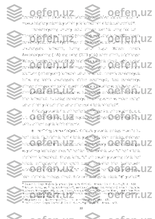 “transkripsiya”ni til tovush va talaffuzlarining, hatto ba’zan urg ularning turli xilʻ
maxsus belgilar yordamida yozilishi yoki ko rsatilishi sifatida tushuntiriladi	
ʻ 95
.
Transkripsiyaning   umumiy   qabul   qilingan   tasnifida   uning   ikki   turi   –
“fonetik”   (phonetic)   va   “fonemik”   (phonemic)   mavjudligi   ko rsatiladi.   Fonetik	
ʻ
transkripsiyada,  transkripsiya qilingan til  tovushlari  va talaffuzining eng kichik
unsurlarigacha   ko rsatilib,   buning   uchun   bugun   Xalqaro   Fonetik	
ʻ
Assotsiatsiyasining   (IPA)   eng   oxirgi   (2015-yilda)   tahrir   qilinib,   to g rilangan	
ʻ ʻ
Xalqaro fonetik alifbosidagi (XFA) belgilar asos sifatida olinadi. Ushbu turdagi
transkripsiya   asosan   yozuvi   bo lmagan   tillar   uchun   yoki   tilning   to g ri	
ʻ ʻ ʻ
talaffuzini  (orfoepiyasini)  ko rsatish  uchun ishlatiladi.  Fonemik transkripsiyada	
ʻ
bo lsa   eng   kichik   unsurlargacha   e’tibor   qaratilmaydi,   faqat   transkripsiya	
ʻ
qilingan tilning asosini tashkil etuvchi o ziga xos tovushlar va talaffuzlar ushbu	
ʻ
tilning   standart   alifbosidagi   harflar   va   bu   harflarga   qo shilgan   qo shimchalar	
ʻ ʻ
bilan ko rsatiladi. Bu turdagi  transkripsiya bir  tilning zamon va makon oralig i	
ʻ ʻ
uchun til ichi yoki turli tillar uchun tillar orasi sifatida ishlatiladi 96
.
Ko kturk yozuvida 4 ta unli harflar bo lib
ʻ ʻ 97
, ular 9 ta unli tovushni (a, e, ė,
ı,  i,   o,  u,   ö,  ü)   ifoda  etadi.   Hozirgi   paytda   qabul   qilingan   alifbo  tizimiga  ko ra	
ʻ
ushbu unlilarni quyida ko rib chiqamiz.	
ʻ
e   –harfining   transkripsiyasi.   Ko kturk   yozuvida   qoidaga   muvofiq   bu	
ʻ
harf   odatda   ilk   bo g inda   harf   sifatida   yozilmaydi,   lekin   qoidadan   chekingan	
ʻ ʻ
holatlarda yozilgan “ e ” unli harfini turkologlar an’anaviy holatda ifodalanadigan
va yozilmay ketiladigan qisqa “a” harfidan farqli ravishda uzun “ā” harfi sifatida
o qilishini   ko rsatishadi.   Shunga   ko ra,   “ā”   unli   tovushi   yozuvning   o zida   harf	
ʻ ʻ ʻ ʻ
holatda   qo llanilganligi   bilan   ajralib   turadi.   Undoshlar   bilan   boshlanuvchi	
ʻ
so zlarning   ilk   bo g inidagi   qisqa   “a”   unlisi   odatda   harf   shaklida   yozilmayda,	
ʻ ʻ ʻ
lekin   o qilishda   inobatga   olinadi.   So z   oxirida   kelganda   odatda   “	
ʻ ʻ e ”   yoziladi 98
.
95
 Clauson G. Türkçe-Moğolca Çalışmaları. Çev. Fatma Kömürcü. – Ankara: Türk Dil Kurumu, 2017. – S.57.
96
 Schultze-Berndt, Eva. “Linguistic Annotation”, Essentials of Language Documentation (Trends in Linguistics.
Studies and Monographs 178), Ed. Jost Gippert, Nikolaus P. Himmelmann, Ulrike Mosel, – Berlin–New York:
Mouton   de   Gruyter,   2006;   Heselwood,   Barry.   Phonetic   Transcription   in   Theory   and   Practice.   –   Edinburgh:
Edinburgh University Press, 2013. 
97
 Абдураҳмонов Н. Қадимги туркий тил. – Тошкент: “Ўқитувчи”, 1989. – Б.20.
98
 Tekin T. Orhon Türkçesi Grameri. // Türk Dil Kurumu Yayınları, 2016. – Ankara. –  s.43 .
22 