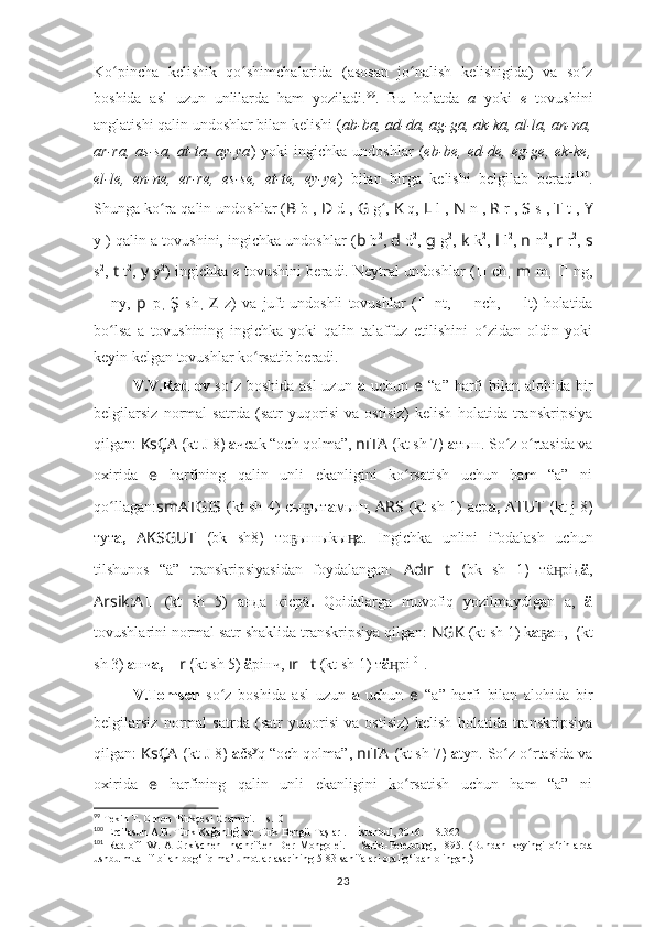 Ko pincha   kelishik   qo shimchalarida   (asosan   jo nalish   kelishigida)   va   so zʻ ʻ ʻ ʻ
boshida   asl   uzun   unlilarda   ham   yoziladi. 99
.   Bu   holatda   a   yoki   e   tovushini
anglatishi qalin undoshlar bilan kelishi ( ab-ba, ad-da, ag-ga, ak-ka, al-la, an-na,
ar-ra,   as-sa,   at-ta,   ay-ya )   yoki   ingichka   undoshlar   ( eb-be,  ed-de,   eg-ge,   ek-ke,
el-le,   en-ne,   er-re,   es-se,   et-te,   ey-ye )   bilan   birga   kelishi   belgilab   beradi 100
.
Shunga ko ra qalin undoshlar (	
ʻ B  b 1
,  D   d 1
,  G  g ʻ ,   K   q,  L   l 1
,  N   n 1
,  R   r 1
,  S   s 1
,  T   t 1
,  Y
y 1
) qalin a tovushini, ingichka undoshlar ( b  b 2
,  d   d 2
,  g  g 2
,  k   k 2
,   l   l 2
,  n   n 2
,  r   r 2
,  s
s 2
,   t   t 2
,   y   y 2
) ingichka   e   tovushini beradi. Neytral undoshlar ( ??????   ch ,   m   m ,   ??????   ng,
??????   ny,   p   p ,   Ş   sh ,   Z   z)   va   juft   undoshli   tovushlar   ( ??????   nt,   ??????   nch,   ??????   lt)   holatida
bo lsa   a   tovushining   ingichka   yoki   qalin   talaffuz   etilishini   o zidan   oldin   yoki	
ʻ ʻ
keyin kelgan tovushlar ko rsatib beradi.	
ʻ
V.V.Radlov   so z boshida  asl  uzun  	
ʻ a   uchun   e   “a” harfi  bilan  alohida bir
belgilarsiz   normal   satrda   (satr   yuqorisi   va   ostisiz)   kelish   holatida   transkripsiya
qilgan:  KsÇA   ( kt  J 8 )  а чсаk “och qolma”,  nıTA  ( kt sh  7 )  а тын. So z o rtasida va	
ʻ ʻ
oxirida   e   harfining   qalin   unli   ekanligini   ko rsatish   uchun   ham   “a”   ni	
ʻ
qo llagan:	
ʻ smATGIS   (kt sh 4)   сы ыт	ҕ а мыш,   ARS   (kt sh 1)   аср а,   ATUT   ( kt   j 8 )
тут а,   AKSGUT   ( bk   sh8 )   то ышыkы	
ҕ ӊ а .   Ingichka   unlini   ifodalash   uchun
tilshunos   “ä”   transkripsiyasidan   foydalangan:   Adır ?????? t   ( bk   sh   1 )   тä рiд	
ӊ ä ,
Arsik:A ??????   (kt   sh   5)   анда   кiсрä .   Qoidalarga   muvofiq   yozilmaydigan   a,   ä
tovushlarini normal satr shaklida transkripsiya qilgan:  NGK   (kt sh 1)  k a ҕ a н,  ????????????  ( kt
sh  3)  а нч а,   ?????? r  ( kt sh  5)  ä рiнч,  ır ?????? t   (kt sh 1)  т ä рi	
ӊ 101
.
V.Tomsen   so z   boshida   asl   uzun  	
ʻ a   uchun   e   “a”   harfi   bilan   alohida   bir
belgilarsiz   normal   satrda   (satr   yuqorisi   va   ostisiz)   kelish   holatida   transkripsiya
qilgan:  KsÇA   ( kt  J 8 )  a čs y
q “och qolma”,  nıTA  ( kt sh  7 )  a tyn. So z o rtasida va	
ʻ ʻ
oxirida   e   harfining   qalin   unli   ekanligini   ko rsatish   uchun   ham   “a”   ni	
ʻ
99
 Tekin T. Orhon Türkçesi Grameri. – s.10
100
 Ercilasun A.B.   Türk   Kağanlığı   ve   Türk   Bengü   Taşları. –   İstanbul,   2016. – S.362
101
  Radloff   W .   Altürkischen   Inschriften   Der   Mongolei .   –   Sankt-Peterburg ,   1895.   (Bundan   keyingi   o‘rinlarda
ushbu muallif bilan bog‘liq ma’lumotlar asarining 5-83 sahifalari oralig‘idan olingan.)
23 
