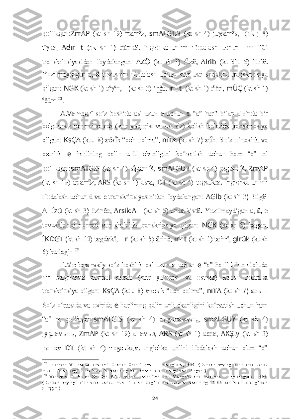 qo llagan:ʻ ZmAP   (kt   sh   19)   a
p a m y
z,   smALGUY   (kt   sh   4)   juγł a m y
s,   ????????????????????????  ( bk   j   8 )
t a
γd a,   Adır ?????? t   ( bk   sh   1 )   t ä
rid	
ṅ ä.   Ingichka   unlini   ifodalash   uchun   olim   “ä”
transkripsiyasidan   foydalangan:   AZÖ   (kt   sh   1)   Öz ä,   Alrib   (kt   Shi   5)   birl ä.
Yozilmaydigan   a,   ä   tovushini   ifodalash   uchun   satr   usti   shaklida   transkripsiya
qilgan:  NGK   (kt sh 1)  q a
γ a
n,     ????????????  ( kt sh  3)  a
ča,	
n͜  ır ?????? t     (kt sh 1)  t ä
ri, 	ṅ mÜÇ   (kt sh 1)
ä
čüm 102
.
A.Vamberi   so z   boshida   asl   uzun  	
ʻ a   uchun   e   “a”   harfi   bilan   alohida   bir
belgilarsiz   normal   satrda   (satr   yuqorisi   va   ostisiz)   kelish   holatida   transkripsiya
qilgan:   KsÇA   ( kt   J 8 )   a čs k “och qolma”,  	
ıͦ nıTA   ( kt sh   7 )   a t n. So z o rtasida va	ıͦ	ʻ ʻ
oxirida   e   harfining   qalin   unli   ekanligini   ko rsatish   uchun   ham   “a”   ni	
ʻ
qo llagan:	
ʻ smATGIS   (kt   sh   4)   s gtam š,  	ıͦ	ıͦ smALGUY   (kt   sh   4)   jogl a m š,  	ıͦ ZmAP
(kt   sh   19)   ap a m z,	
ıͦ   ARS   (kt   sh   1)   asr a,   ??????D ????????????????????????T   (kt   sh   4)   togsukt a.   Ingichka   unlini
ifodalash uchun ä va e transkripsiyasinidan foydalangan:   A Glb   ( kt sh   3 )   Bilg ä .
A ?????? İzü   ( kt sh   3 )   özinč e ,   Arsik:A ??????   (kt sh 5) and a   kisr ä.   Yozılmaydigan a,   ä, e
tovushlarini   normal   satr   shaklida   transkripsiya   qilgan:   NGK   ( kt   sh   5)   k a g a n,
İKDGT  ( kt sh  12) t a gd a k ,	
ıͦ   ?????? r  ( kt sh  5)  ä rinč,  ır ?????? t   (kt sh 1)  t añr , 	ıͦ glrük   (kt sh
6) kürl e gin 103
.
P.Melioranskiy   so z boshida asl  uzun  	
ʻ a   uchun   e   “a” harfi bilan alohida
bir   belgilarsiz   normal   satrda   (satr   yuqorisi   va   ostisiz)   kelish   holatida
transkripsiya  qilgan:   KsÇA   ( kt   J  8 )   а чсыk  “och   qolma”,   nıTA   ( kt   sh   7 )   а тын.
So z o rtasida va oxirida  	
ʻ ʻ e   harfining qalin unli ekanligini ko rsatish uchun ham	ʻ
“a”   ni   qo llagan:	
ʻ smATGIS   (kt   sh   4)   сы ыт	ҕ а мыш
с ,   smALGUY   (kt   sh   4)
jу л	
ҕ а мыш
с ,   ZmAP   (kt   sh   19)   ап а мыз,   ARS   (kt   sh   1)   аср а,   AKŞIy   (kt   sh   2)
jышк а   ??????D ????????????????????????T   (kt   sh   4)   то сыkд	
ҕ а.   Ingichka   unlini   ifodalash   uchun   olim   “ä”
102
  Thomsen   V.   Inscriptions   de`l   Orkhon   Dechiffrees.   –   Helsingfors,   1896.   (Bundan   keyingi   o rinlarda   ushbu	
ʽ
muallif bilan bog’liq ma’lumotlar asarining 97-133 sahifalari oralig’idan olingan.)
103
  Vambery   H.   Noten   Zu   Den   Alttürikchen   Inschriften   Der   Mongolei   and   Sibiriens.   –   Helsingfors,   1898.
(Bundan   keyingi   o rinlarda   ushbu   muallif   bilan   bog’liq   ma’lumotlar   asarining   26-85   sahifalari   oralig’idan	
ʽ
olingan.)
24 