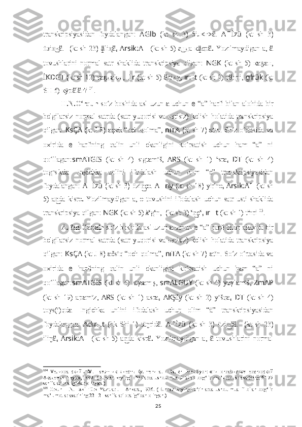 transkripsiyasidan   foydalangan:   A Glb   ( kt   sh   3 )   бiл<г> ä .   A ?????? İzü   ( kt   sh   3 )
öзi чн͜ ä .   ??????????????????  ( kt sh   23 )   ä̭	� li	н̨ ä,   Arsik:A ??????   (kt  sh 5)   нда к	а͜ ä̭	� ср ä.   Yozılmaydigan a,   ä
tovushlarini   normal   satr   shaklida   transkripsiya   qilgan:   NGK   ( kt   sh   5)   к а ҕ а н,
İKDGT   ( kt sh  12) т а д	
ҕ а kы,   ?????? r   ( kt sh  5)   ä рi ч,	н͜  ır ?????? t   (kt sh 1)  т ä ңрi,  glrük   (kt
SH 6) кÿр ä l ä г? 104
.
H.N.O rqun  	
ʻ so z boshida asl uzun  	ʻ a   uchun   e   “a” harfi bilan alohida bir
belgilarsiz   normal   satrda   (satr   yuqorisi   va   ostisiz)   kelish   holatida   transkripsiya
qilgan:   KsÇA   ( kt   J 8 )   a çs ı
k “och qolma”,   nıTA   ( kt sh   7 )   a tın. So z o rtasida va	
ʻ ʻ
oxirida   e   harfining   qalin   unli   ekanligini   ko rsatish   uchun   ham   “a”   ni	
ʻ
qo llagan:	
ʻ smATGIS   (kt   sh   4)   sıgt a mïš,   ARS   (kt   sh   1)   a
sr a,   ??????D ????????????????????????T   (kt   sh   4)
tog u
s ı
kd a .   Ingichka   unlini   ifodalash   uchun   olim   “e”   transkripsiyasidan
foydalangan:   A ?????? İzü   ( kt sh   3 )   özi ç	
n͜ e .   A ?????? riy   ( kt sh   18 )   yir i
n e,   Arsik:A ??????   (kt sh
5)   a da   kisr	
n͜ e.   Yozilmaydigan   a,   e   tovushini   ifodalash   uchun   satr   usti   shaklida
transkripsiya qilgan:  NGK  ( kt sh  5)  k a
g a
n,  ????????????  ( kt sh  3)  a
ç	
n͜ a
,  ır ?????? t   (kt sh 1)  t e
nri 105
.
A. fon Gabain  so z boshida asl uzun 	
ʻ a  uchun  e   “a” harfi bilan alohida bir
belgilarsiz   normal   satrda   (satr   yuqorisi   va   ostisiz)   kelish   holatida   transkripsiya
qilgan:   KsÇA   ( kt   J 8 )   a čsïq “och qolma”,   nıTA   ( kt sh   7 )   a tïn. So z o rtasida va	
ʻ ʻ
oxirida   e   harfining   qalin   unli   ekanligini   ko rsatish   uchun   ham   “a”   ni	
ʻ
qo llagan:	
ʻ smATGIS   (kt   sh   4)   sïγt a m ı
ş,   smALGUY   (kt   sh   4)   yoγl a mïš,   ZmAP
(kt   sh   19)   ap a mïz,   ARS   (kt   sh   1)   asr a,   AKŞIy   (kt   sh   2)   yïšq a,   ??????D ????????????????????????T   (kt   sh   4)
toγs(ï)qd a .   Ingichka   unlini   ifodalash   uchun   olim   “ä”   transkripsiyasidan
foydalangan:   Adır ?????? t   ( bk   Shi   1 )   täŋrid ä .   A ?????? İzü   ( kt   sh   3 )   özi č	
n͜ ä .   ??????????????????  ( kt   sh   23 )
iliŋ ä,   Arsik:A ??????   (kt   sh   5)   a da   kisr	
n͜ ä.   Yozilmaydigan   a,   ä   tovushlarini   normal
104
  Мелиоранский   П.М.   Памятник   в   честь   Кул   тегина .   –   С анкт- Петербург :   « Типография   императорской
Академии   Наук »,   1899.   (Bundan   keyingi   o‘rinlarda   ushbu  muallif   bilan   bog‘liq  ma’lumotlar   asarining   60-79
sahifalari oralig‘idan olingan.)
105
  Orkun   H.N.   Eski   Türk   Yazıtları.   –   Ankara,   1936.   (Bundan   keyingi   o‘rinlarda   ushbu   muallif   bilan   bog‘liq
ma’lumotlar asarining 22-121 sahifalari oralig‘idan olingan.)
25 