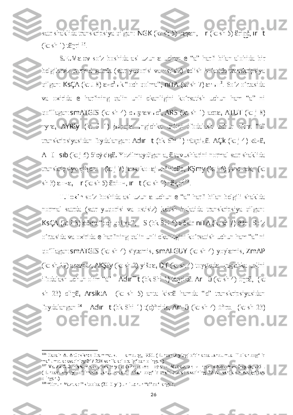 satr shaklida transkripsiya qilgan:  NGK  ( kt sh  5) q a γ a n,  ?????? r  ( kt sh  5)  ä ri č,n͜͜  ır ?????? t
(kt sh 1)  t ä ŋri 106
.
S.E.Malov   so z   boshida   asl   uzun  	
ʻ a   uchun   e   “a”   harfi   bilan   alohida   bir
belgilarsiz   normal   satrda   (satr   yuqorisi   va   ostisiz)   kelish   holatida   transkripsiya
qilgan:  KsÇA   ( kt  J 8 )  а чс 2
ыk “och qolma”,  nıTA  ( kt sh  7 )  а тын 2
. So z o rtasida	
ʻ ʻ
va   oxirida   e   harfining   qalin   unli   ekanligini   ko rsatish   uchun   ham   “a”   ni	
ʻ
qo llagan:	
ʻ smATGIS   (kt   sh   4)   сы т	ҕ а мыс 2
,   ARS   (kt   sh   1)   аср а,   ATUT   ( kt   j   8 )
тут а,   AYRIy   ( kt   J   1 )   jыраj а .   Ingichka   unlini   ifodalash   uchun   olim   “ä”
transkripsiyasidan foydalangan:   Adır ?????? t   ( bk Shi 1 )   тä рiд	
н̨ ä .   AÇk   ( kt   j 4 )   кäч ä,
A ?????? I ?????? sıb  (kt j 6) бiсÿкi	
ӊ ä.  Yozilmaydigan a,  ä  tovushlarini normal satr shaklida
transkripsiya qilgan:   	
???????????????????????????????????????????????????????????? ??????????????????   ( kt  j 7 )  j a зы kон а jын 2
 тiс ä р,   KŞmy   (kt j 6) jымш а k,  ????????????  ( kt
sh  3)  а нч а,   ?????? r  ( kt sh  5)  ä рiнч,  ır ?????? t   (kt sh 1)  т ä рi	
н̨ 107
.
T.Tekin   so z  boshida  asl  uzun  	
ʻ a   uchun   e   “ā”  harfi   bilan  belgili  shaklda
normal   satrda   (satr   yuqorisi   va   ostisiz)   kelish   holatida   transkripsiya   qilgan:
KsÇA   ( kt  J 8 )  ā čsïq “och qolma”,  ?????? S ????????????  (bk Shi 6)  ā čsär  nıTA  ( kt sh  7 )  ā tīn. So z	
ʻ
o rtasida va oxirida 	
ʻ e   harfining qalin unli ekanligini ko rsatish uchun ham “a” ni	ʻ
qo llagan:	
ʻ smATGIS   (kt  sh 4)   sïγt ā mis,   smALGUY   (kt  sh 4)   yoγl ā mis,   ZmAP
(kt sh 19) ap ā mïz,   AKŞIy   (kt sh 2)   yišq a,   ??????D ????????????????????????T   (kt sh 4)   toγsïqd a .  Ingichka unlini
ifodalash uchun olim “ä” –  Adır ?????? t  ( bk Shi 1 )  täŋrid ä .   Ar ?????? ü   (kt sh 4)   öŋr ä ,   ??????????????????  ( kt
sh   23 )   eliŋ ä,   Arsik:A ??????   (kt   sh   5)   anta   kisr ä   hamda   “e”   transkripsiyasidan
foydalangan 108
  –   Adır ?????? t   ( bk Shi 1 )   t(e)ñride,   Ar ?????? ü   (kt sh 4)   öñr e .   ??????????????????  ( kt sh   23 )
106
 Gabain A. Altürkishce Grammatik. – Hamburg, 1950.  (Bundan keyingi o‘rinlarda ushbu muallif bilan bog‘liq
ma’lumotlar asarining 247-258 sahifalari oralig‘idan olingan.)
107
  Малов С.Э. Памятники древнетуркской пис ь менности .   –   Москва -Ленинград: « Академик Наук »,   1951.
(Bundan   keyingi   o‘rinlarda   ushbu   muallif   bilan   bog‘liq   ma’lumotlar   asarining   27-70   sahifalari   oralig‘idan
olingan.)
108
 “Orhun Yazıtları” kitobida (2010-yil) unli uchun “ e ” qo‘llangan.
26 