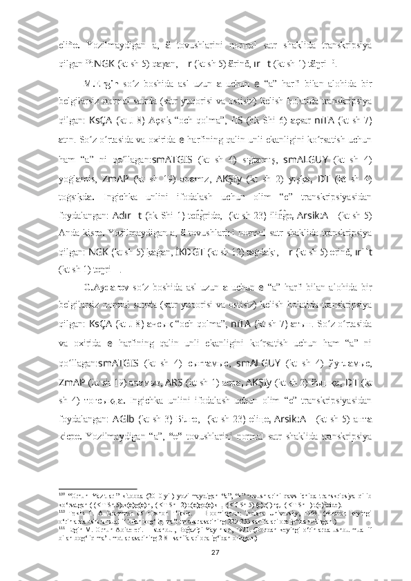 eliñ e.   Yozilmaydigan   a,   ä   tovushlarini   normal   satr   shaklida   transkripsiya
qilgan 109
: NGK  ( kt sh  5) q a γ a n,  ?????? r  ( kt sh  5)  ä rinč,  ır ?????? t   (kt sh 1)  t ä ŋri 110
.
M.Ergin   so z   boshida   asl   uzun  ʻ a   uchun   e   “a”   harfi   bilan   alohida   bir
belgilarsiz   normal   satrda   (satr   yuqorisi   va   ostisiz)   kelish   holatida   transkripsiya
qilgan:   KsÇA   ( kt   J 8 )   A çsı	
k? “och  qolma”,   ?????? S ????????????  (bk Shi  6)   a çsar   nıTA   ( kt  sh   7 )
a tın. So z o rtasida va oxirida 	
ʻ ʻ e   harfining qalin unli ekanligini ko rsatish uchun	ʻ
ham   “a”   ni   qo llagan:	
ʻ smATGIS   (kt   sh   4)   sıġt a mış,   smALGUY   (kt   sh   4)
yoġl a mis,   ZmAP   (kt   sh   19)   ap a mız,   AKŞIy   (kt   sh   2)   yış	
k? a,   ??????D ????????????????????????T   (kt   sh   4)
toġsı	
k?d a.   Ingichka   unlini   ifodalash   uchun   olim   “e”   transkripsiyasidan
foydalangan:   Adır ?????? t   ( bk Shi 1 )   te grid	
n͡ e ,   ??????????????????  ( kt sh   23 )   ili g	n͡ e,   Arsik:A ??????   (kt sh 5)
Anda kisr e.   Yozilmaydigan a,   ä   tovushlarini  normal  satr shaklida  transkripsiya
qilgan:  NGK  ( kt sh  5) 	
k? a ġ a n,  İKDGT  ( kt sh  12) t a ġd a k	?ı,   ?????? r  ( kt sh  5)  e rinč,  ır ?????? t
(kt sh 1)  t e ŋri 111
.
G.Aydarov   so z   boshida   asl   uzun  	
ʻ a   uchun   e   “a”   harfi   bilan   alohida   bir
belgilarsiz   normal   satrda   (satr   yuqorisi   va   ostisiz)   kelish   holatida   transkripsiya
qilgan:   KsÇA   ( kt   J 8 )   а чсық “och qolma”,   nıTA   ( kt sh   7 )   а тын. So z o rtasida	
ʻ ʻ
va   oxirida   e   harfining   qalin   unli   ekanligini   ko rsatish   uchun   ham   “a”   ni	
ʻ
qo llagan:	
ʻ smATGIS   (kt   sh   4)   сығт а мыc,   smALGUY   (kt   sh   4)   йуғл а мыс,
ZmAP   (kt sh 19) ап а мыз,   ARS   (kt sh 1)   аср а,  AKŞIy   (kt sh 2)   йышқ а,   ??????D ????????????????????????T   (kt
sh   4)   тоғсықд а.   Ingichka   unlini   ifodalash   uchun   olim   “e”   transkripsiyasidan
foydalangan:   A Glb   ( kt sh   3 )   Бiлг e ,   ??????????????????  ( kt sh   23 )   e liң e,   Arsik : A ??????   (kt  sh 5)  ант а
кiср e.   Yozilmaydigan   “a”,   “e”   tovushlarini   normal   satr   shaklida   transkripsiya
109
  “Orhun   Yazıtları”   kitobda   (2010-yil)   yozilmaydigan   “a”,   “e”   tovushlarini   qavs   ichida   transkripsiya   qilib
ko‘rsatgan  ( ??????????????????  ( KT Sh 5) k( a) g( a) n,  ??????????????????????????????  ( KT Sh 12) t( a) gd( a) kı  ,   ????????????  ( KT Sh 5)  (e) r(i)nç ,  ????????????????????????  ( KT Sh 1) t(e)ñride). 
110
  Tekin   T.   A   Grammar   Of   Orkhon   Turkic.   –   Bloomington:   Indiana   University,   1968.   (Bundan   keyingi
o‘rinlarda ushbu muallif bilan bog‘liq ma’lumotlar asarining 229-253 sahifalari oralig‘idan olingan.)
111
  Ergin  M.  Orhun  Abideleri.  –  İstanbul,  Boğaziçi   Yayınları,  1970.  (Bundan   keyingi   o‘rinlarda  ushbu  muallif
bilan bog‘liq ma’lumotlar asarining 2-81 sahifalari oralig‘idan olingan.)
27 