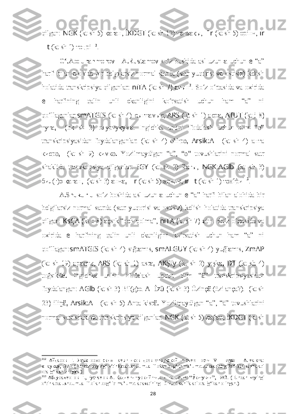 qilgan:  NGK  ( kt sh  5) қ а ғ а н,  İKDGT  ( kt sh  12) т а ғд а қы,   ?????? r  ( kt sh  5)  e рiнч,  ır
?????? t   (kt sh 1)  т e ңрi 112
.
G .Abdurahmonov - A.Rustamov  ʻ so z boshida asl uzun  	ʻ a   uchun   e   “a”
harfi  bilan alohida bir belgilarsiz normal  satrda (satr yuqorisi  va ostisiz)  kelish
holatida transkripsiya qilganlar:   nıTA   ( kt sh   7 )   а тын 2
. So z o rtasida va oxirida	
ʻ ʻ
e   harfining   qalin   unli   ekanligini   ko rsatish   uchun   ham   “a”   ni	
ʻ
qo llaganlar:	
ʻ smATGIS   (kt sh 4)   сығт а мыс,   ARS   (kt sh 1)   аср а,   ATUT   ( kt j 8 )
тут а,   ??????????????????????????????????????????  ( bk   sh   2 )   олуртуқум а .   Ingichka   unlini   ifodalash   uchun   olim   “ ә ”
transkripsiyasidan   foydalanganlar: ????????????????????????  (kt   sh   4)   нгр	
о͡ ә,   Arsik : A ??????   (kt   sh   4)   анта
киср ә,   ????????????????????????  (kt   sh   9)   кимк ә.   Yozilmaydigan   “a”,   “ә”   tovushlarini   normal   satr
shaklida   transkripsiya   qilganlar:   IGY   (kt   sh   2)   й а ғы,   NGK : A Glb   (kt   sh   3)
бил(г) ә  қ а ғ а н,  ????????????  ( kt sh  3)  а нч а,   ?????? r   (kt sh 5)  а ринч,  ır ?????? t   (kt sh 1)  т ә гри	
н͡ 113
.
A.Shukurlu   so z boshida asl  uzun  	
ʻ a   uchun   e   “a” harfi  bilan alohida bir
belgilarsiz   normal   satrda   (satr   yuqorisi   va   ostisiz)   kelish   holatida   transkripsiya
qilgan:   KsÇA   ( kt   J 8 )   а çsık “och qolma”,   nıTA   ( kt sh   7 )   а tın. So z o rtasida va	
ʻ ʻ
oxirida   e   harfining   qalin   unli   ekanligini   ko rsatish   uchun   ham   “a”   ni	
ʻ
qo llagan:	
ʻ smATGIS   (kt sh 4)   sığt a mıs,   smALGUY   (kt sh 4) yuğl a mıs,   ZmAP
(kt   sh   19)   ap a mız,   ARS   (kt   sh   1)   asr а,   AKŞIy   (kt   sh   2)   yışk a,   ??????D ????????????????????????T   (kt   sh   4)
toğsıkd a.   Ingichka   unlini   ifodalash   uchun   olim   “ ä ”   transkripsiyasidan
foydalangan:  A Glb  ( kt sh  3 )  Bil(g) e .   A ?????? İzü  ( kt sh  3 )  Özinç ä  (özi ança?).   ??????????????????  ( kt sh
23 )   iliŋ ä,   Arsik : A ??????   (kt   sh   5)   Anta   kisr ä.   Yozilmaydigan   “a”,   “ä”   tovushlarini
normal satr shaklida transkripsiya qilganlar:  NGK  ( kt sh  5) k a ğ a n,  İKDGT  ( kt sh
112
  Айдаров   Г.   Язык   орхонских   памятников   древнетюркской   писъменности   VIII   века.   –   Алма-ата:
«Наука», 1971. (Bundan keyingi o‘rinlarda ushbu muallif bilan bog‘liq ma’lumotlar asarining 286-334 sahifalari
oralig‘idan olingan.)
113
  Абдураҳмонов   Ғ.,   Рустамов   А.   Қадимги   туркий   тил.   –   Тошкент:   “Ўқитувчи”,   1982.   (Bundan   keyingi
o‘rinlarda ushbu muallif bilan bog‘liq ma’lumotlar asarining 101-114 sahifalari oralig‘idan olingan.)
28 